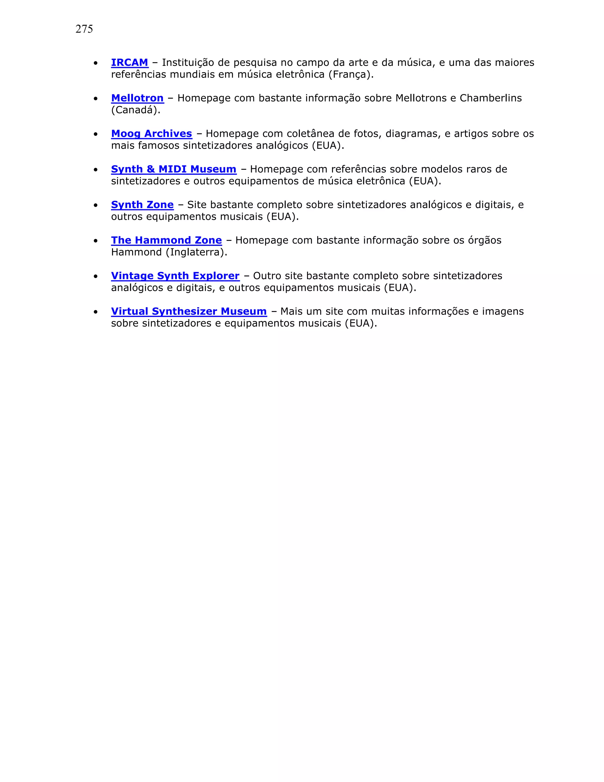 275
• IRCAM – Instituição de pesquisa no campo da arte e da música, e uma das maiores
referências mundiais em música eletrônica (França).
• Mellotron – Homepage com bastante informação sobre Mellotrons e Chamberlins
(Canadá).
• Moog Archives – Homepage com coletânea de fotos, diagramas, e artigos sobre os
mais famosos sintetizadores analógicos (EUA).
• Synth & MIDI Museum – Homepage com referências sobre modelos raros de
sintetizadores e outros equipamentos de música eletrônica (EUA).
• Synth Zone – Site bastante completo sobre sintetizadores analógicos e digitais, e
outros equipamentos musicais (EUA).
• The Hammond Zone – Homepage com bastante informação sobre os órgãos
Hammond (Inglaterra).
• Vintage Synth Explorer – Outro site bastante completo sobre sintetizadores
analógicos e digitais, e outros equipamentos musicais (EUA).
• Virtual Synthesizer Museum – Mais um site com muitas informações e imagens
sobre sintetizadores e equipamentos musicais (EUA).
 