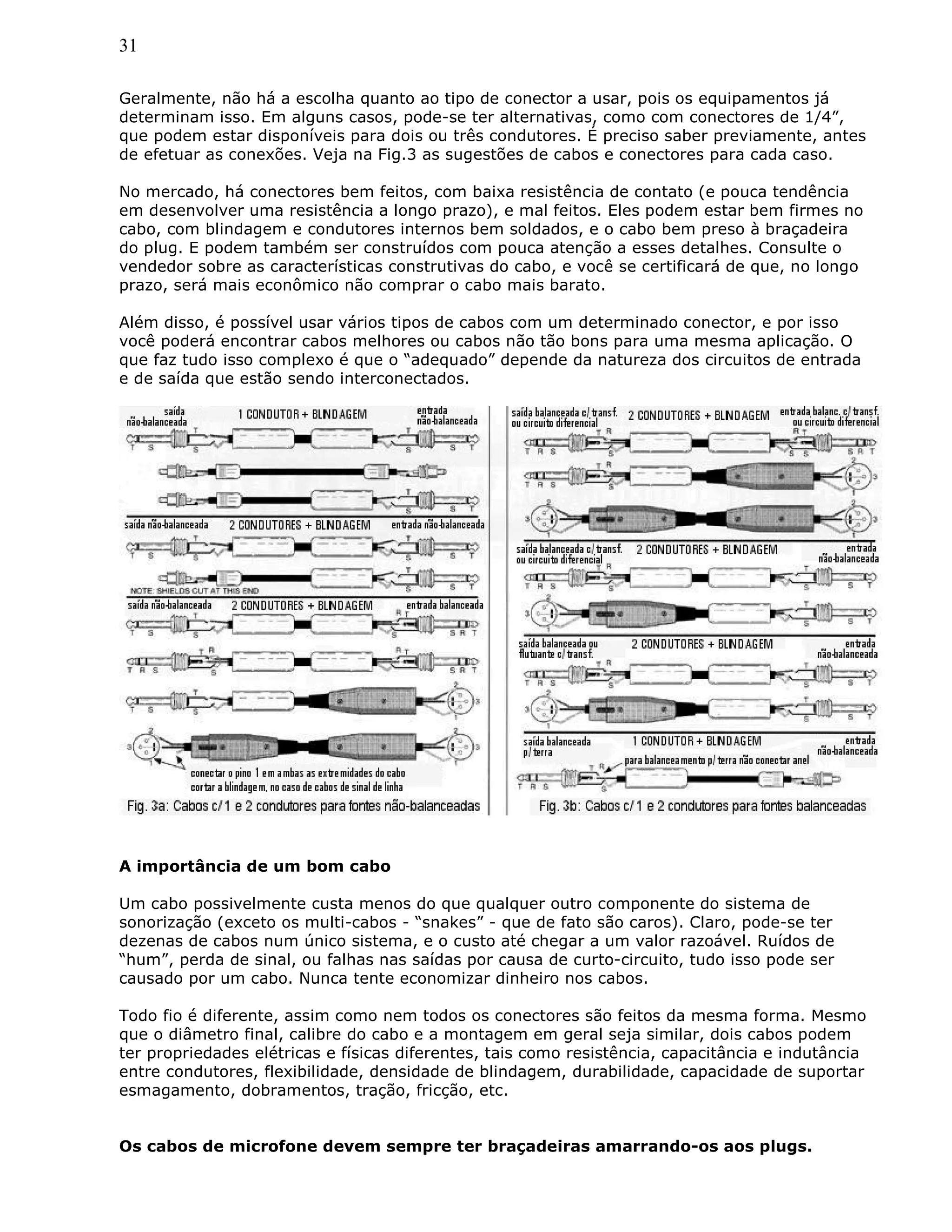31
Geralmente, não há a escolha quanto ao tipo de conector a usar, pois os equipamentos já
determinam isso. Em alguns casos, pode-se ter alternativas, como com conectores de 1/4”,
que podem estar disponíveis para dois ou três condutores. É preciso saber previamente, antes
de efetuar as conexões. Veja na Fig.3 as sugestões de cabos e conectores para cada caso.
No mercado, há conectores bem feitos, com baixa resistência de contato (e pouca tendência
em desenvolver uma resistência a longo prazo), e mal feitos. Eles podem estar bem firmes no
cabo, com blindagem e condutores internos bem soldados, e o cabo bem preso à braçadeira
do plug. E podem também ser construídos com pouca atenção a esses detalhes. Consulte o
vendedor sobre as características construtivas do cabo, e você se certificará de que, no longo
prazo, será mais econômico não comprar o cabo mais barato.
Além disso, é possível usar vários tipos de cabos com um determinado conector, e por isso
você poderá encontrar cabos melhores ou cabos não tão bons para uma mesma aplicação. O
que faz tudo isso complexo é que o “adequado” depende da natureza dos circuitos de entrada
e de saída que estão sendo interconectados.
A importância de um bom cabo
Um cabo possivelmente custa menos do que qualquer outro componente do sistema de
sonorização (exceto os multi-cabos - “snakes” - que de fato são caros). Claro, pode-se ter
dezenas de cabos num único sistema, e o custo até chegar a um valor razoável. Ruídos de
“hum”, perda de sinal, ou falhas nas saídas por causa de curto-circuito, tudo isso pode ser
causado por um cabo. Nunca tente economizar dinheiro nos cabos.
Todo fio é diferente, assim como nem todos os conectores são feitos da mesma forma. Mesmo
que o diâmetro final, calibre do cabo e a montagem em geral seja similar, dois cabos podem
ter propriedades elétricas e físicas diferentes, tais como resistência, capacitância e indutância
entre condutores, flexibilidade, densidade de blindagem, durabilidade, capacidade de suportar
esmagamento, dobramentos, tração, fricção, etc.
Os cabos de microfone devem sempre ter braçadeiras amarrando-os aos plugs.
 