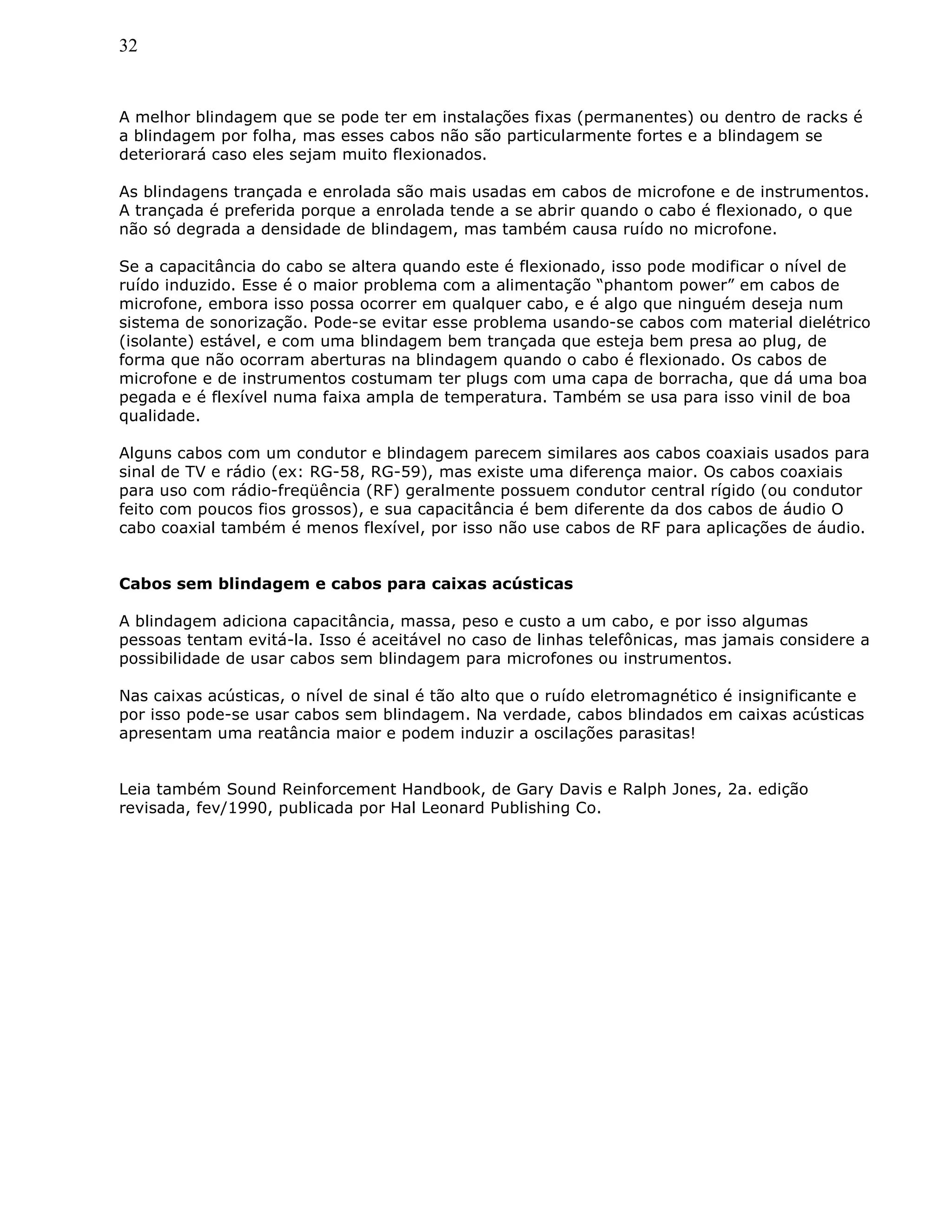 32
A melhor blindagem que se pode ter em instalações fixas (permanentes) ou dentro de racks é
a blindagem por folha, mas esses cabos não são particularmente fortes e a blindagem se
deteriorará caso eles sejam muito flexionados.
As blindagens trançada e enrolada são mais usadas em cabos de microfone e de instrumentos.
A trançada é preferida porque a enrolada tende a se abrir quando o cabo é flexionado, o que
não só degrada a densidade de blindagem, mas também causa ruído no microfone.
Se a capacitância do cabo se altera quando este é flexionado, isso pode modificar o nível de
ruído induzido. Esse é o maior problema com a alimentação “phantom power” em cabos de
microfone, embora isso possa ocorrer em qualquer cabo, e é algo que ninguém deseja num
sistema de sonorização. Pode-se evitar esse problema usando-se cabos com material dielétrico
(isolante) estável, e com uma blindagem bem trançada que esteja bem presa ao plug, de
forma que não ocorram aberturas na blindagem quando o cabo é flexionado. Os cabos de
microfone e de instrumentos costumam ter plugs com uma capa de borracha, que dá uma boa
pegada e é flexível numa faixa ampla de temperatura. Também se usa para isso vinil de boa
qualidade.
Alguns cabos com um condutor e blindagem parecem similares aos cabos coaxiais usados para
sinal de TV e rádio (ex: RG-58, RG-59), mas existe uma diferença maior. Os cabos coaxiais
para uso com rádio-freqüência (RF) geralmente possuem condutor central rígido (ou condutor
feito com poucos fios grossos), e sua capacitância é bem diferente da dos cabos de áudio O
cabo coaxial também é menos flexível, por isso não use cabos de RF para aplicações de áudio.
Cabos sem blindagem e cabos para caixas acústicas
A blindagem adiciona capacitância, massa, peso e custo a um cabo, e por isso algumas
pessoas tentam evitá-la. Isso é aceitável no caso de linhas telefônicas, mas jamais considere a
possibilidade de usar cabos sem blindagem para microfones ou instrumentos.
Nas caixas acústicas, o nível de sinal é tão alto que o ruído eletromagnético é insignificante e
por isso pode-se usar cabos sem blindagem. Na verdade, cabos blindados em caixas acústicas
apresentam uma reatância maior e podem induzir a oscilações parasitas!
Leia também Sound Reinforcement Handbook, de Gary Davis e Ralph Jones, 2a. edição
revisada, fev/1990, publicada por Hal Leonard Publishing Co.
 