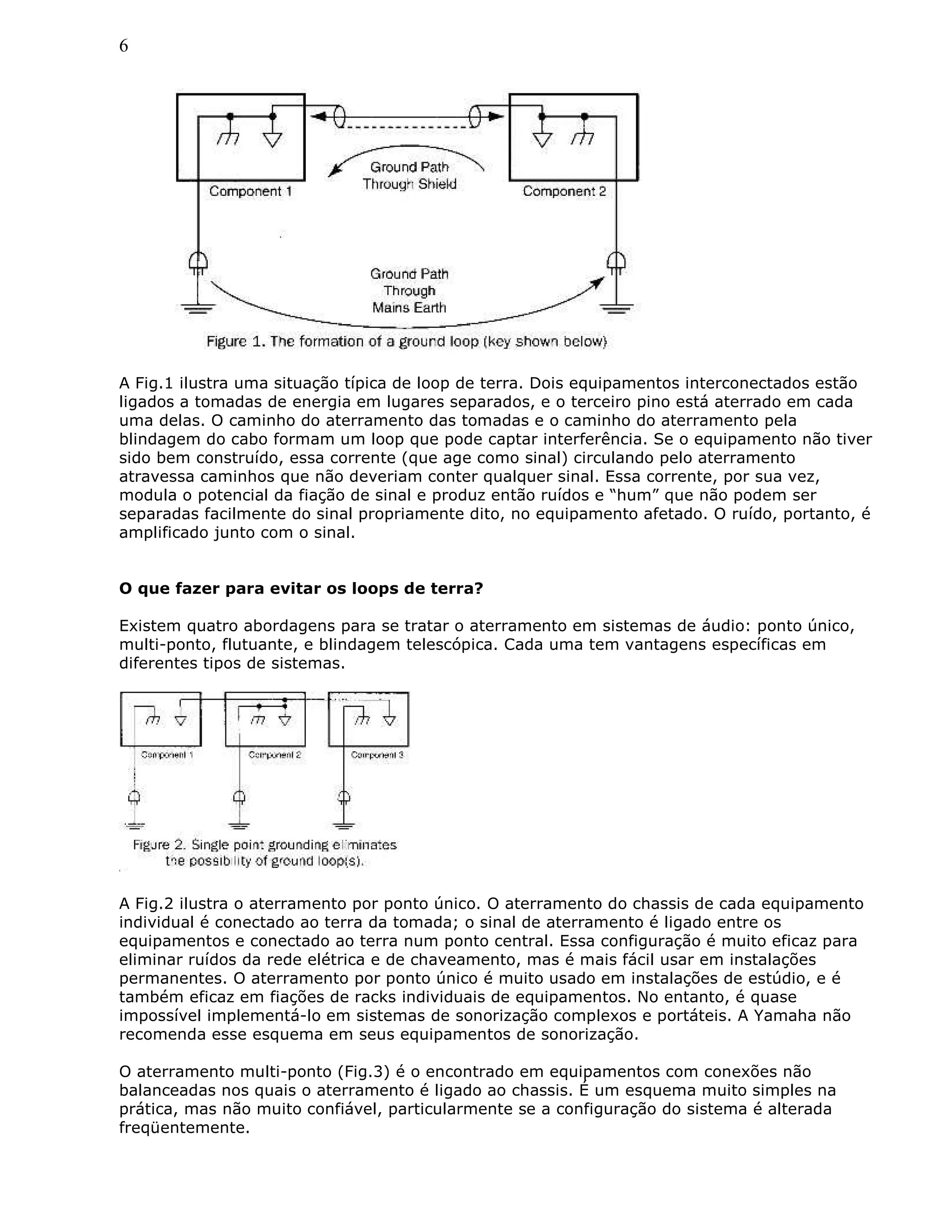 6
A Fig.1 ilustra uma situação típica de loop de terra. Dois equipamentos interconectados estão
ligados a tomadas de energia em lugares separados, e o terceiro pino está aterrado em cada
uma delas. O caminho do aterramento das tomadas e o caminho do aterramento pela
blindagem do cabo formam um loop que pode captar interferência. Se o equipamento não tiver
sido bem construído, essa corrente (que age como sinal) circulando pelo aterramento
atravessa caminhos que não deveriam conter qualquer sinal. Essa corrente, por sua vez,
modula o potencial da fiação de sinal e produz então ruídos e “hum” que não podem ser
separadas facilmente do sinal propriamente dito, no equipamento afetado. O ruído, portanto, é
amplificado junto com o sinal.
O que fazer para evitar os loops de terra?
Existem quatro abordagens para se tratar o aterramento em sistemas de áudio: ponto único,
multi-ponto, flutuante, e blindagem telescópica. Cada uma tem vantagens específicas em
diferentes tipos de sistemas.
A Fig.2 ilustra o aterramento por ponto único. O aterramento do chassis de cada equipamento
individual é conectado ao terra da tomada; o sinal de aterramento é ligado entre os
equipamentos e conectado ao terra num ponto central. Essa configuração é muito eficaz para
eliminar ruídos da rede elétrica e de chaveamento, mas é mais fácil usar em instalações
permanentes. O aterramento por ponto único é muito usado em instalações de estúdio, e é
também eficaz em fiações de racks individuais de equipamentos. No entanto, é quase
impossível implementá-lo em sistemas de sonorização complexos e portáteis. A Yamaha não
recomenda esse esquema em seus equipamentos de sonorização.
O aterramento multi-ponto (Fig.3) é o encontrado em equipamentos com conexões não
balanceadas nos quais o aterramento é ligado ao chassis. É um esquema muito simples na
prática, mas não muito confiável, particularmente se a configuração do sistema é alterada
freqüentemente.
 