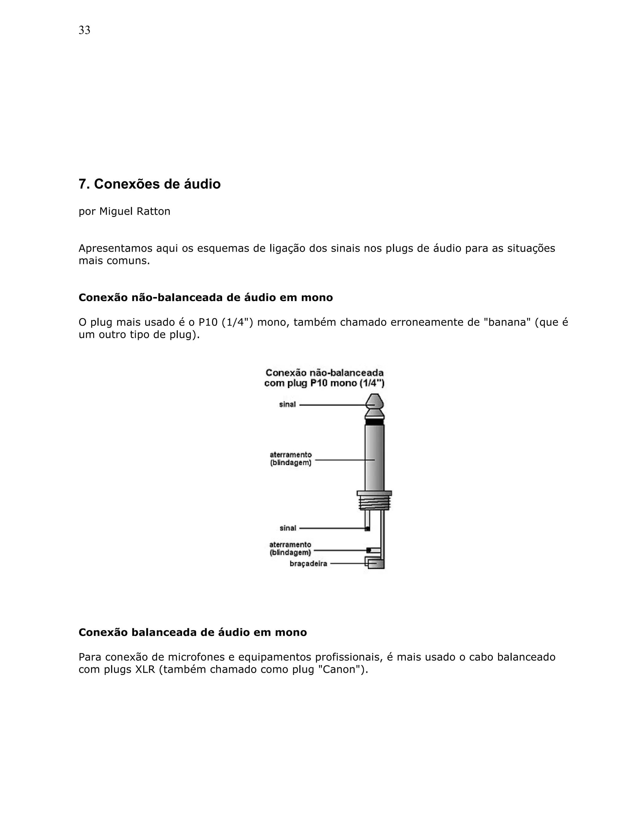 33
7. Conexões de áudio
por Miguel Ratton
Apresentamos aqui os esquemas de ligação dos sinais nos plugs de áudio para as situações
mais comuns.
Conexão não-balanceada de áudio em mono
O plug mais usado é o P10 (1/4") mono, também chamado erroneamente de "banana" (que é
um outro tipo de plug).
Conexão balanceada de áudio em mono
Para conexão de microfones e equipamentos profissionais, é mais usado o cabo balanceado
com plugs XLR (também chamado como plug "Canon").
 