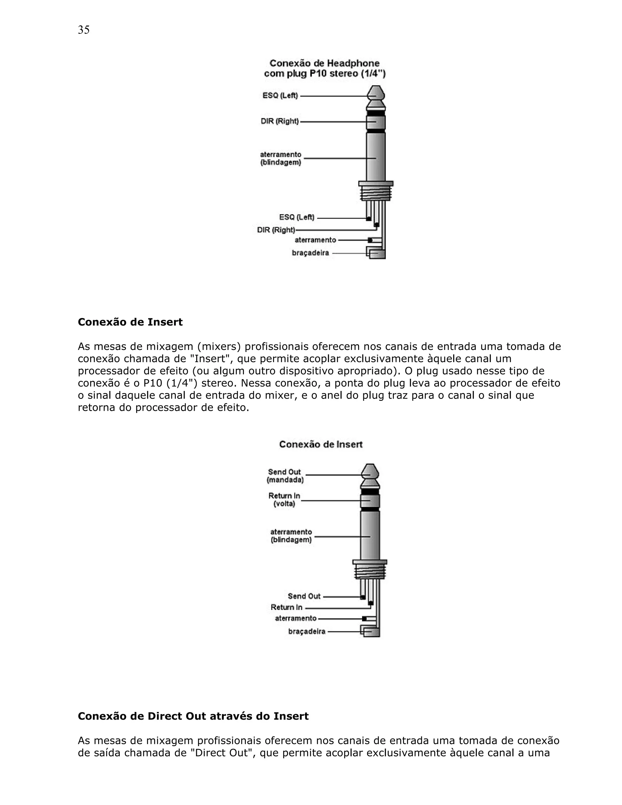35
Conexão de Insert
As mesas de mixagem (mixers) profissionais oferecem nos canais de entrada uma tomada de
conexão chamada de "Insert", que permite acoplar exclusivamente àquele canal um
processador de efeito (ou algum outro dispositivo apropriado). O plug usado nesse tipo de
conexão é o P10 (1/4") stereo. Nessa conexão, a ponta do plug leva ao processador de efeito
o sinal daquele canal de entrada do mixer, e o anel do plug traz para o canal o sinal que
retorna do processador de efeito.
Conexão de Direct Out através do Insert
As mesas de mixagem profissionais oferecem nos canais de entrada uma tomada de conexão
de saída chamada de "Direct Out", que permite acoplar exclusivamente àquele canal a uma
 
