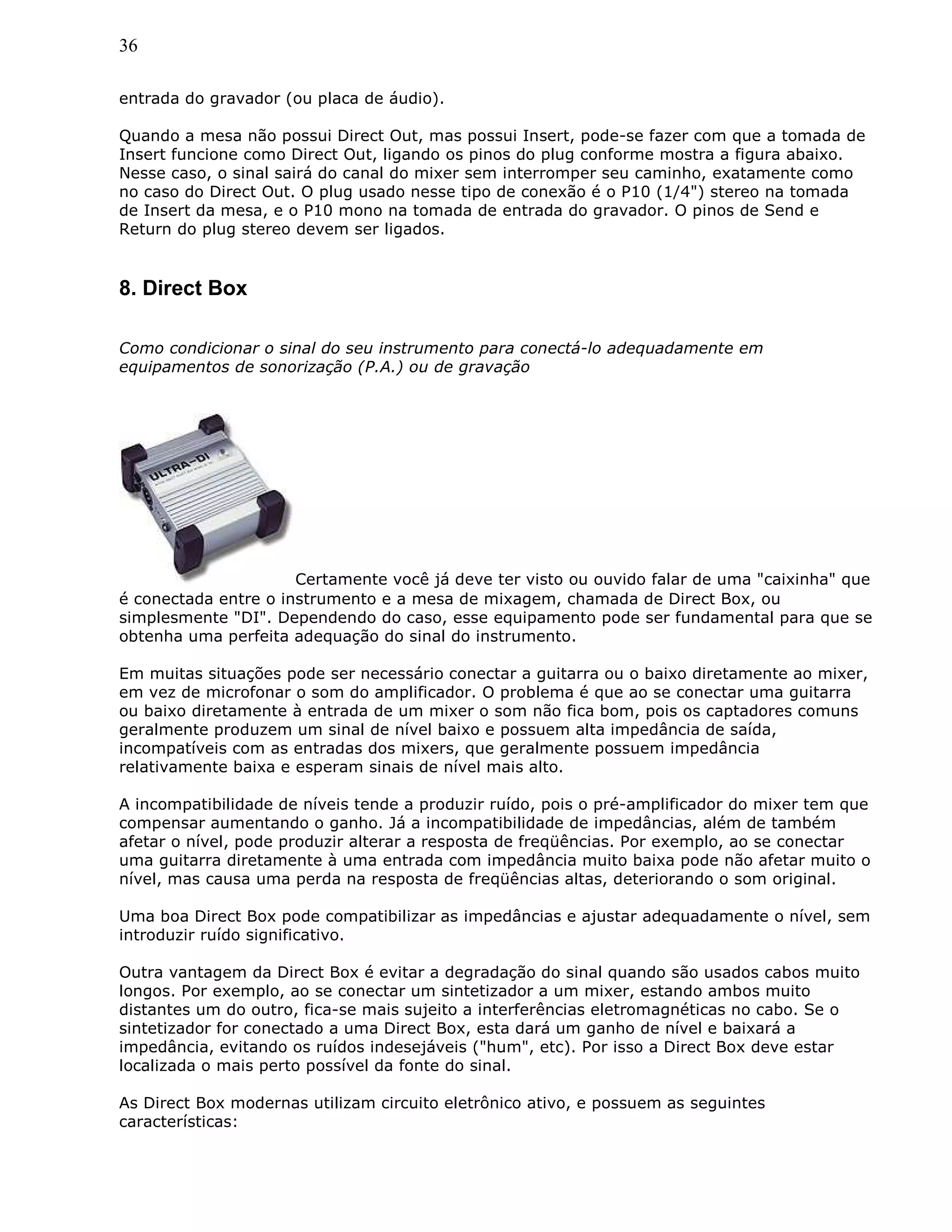 36
entrada do gravador (ou placa de áudio).
Quando a mesa não possui Direct Out, mas possui Insert, pode-se fazer com que a tomada de
Insert funcione como Direct Out, ligando os pinos do plug conforme mostra a figura abaixo.
Nesse caso, o sinal sairá do canal do mixer sem interromper seu caminho, exatamente como
no caso do Direct Out. O plug usado nesse tipo de conexão é o P10 (1/4") stereo na tomada
de Insert da mesa, e o P10 mono na tomada de entrada do gravador. O pinos de Send e
Return do plug stereo devem ser ligados.
8. Direct Box
Como condicionar o sinal do seu instrumento para conectá-lo adequadamente em
equipamentos de sonorização (P.A.) ou de gravação
Certamente você já deve ter visto ou ouvido falar de uma "caixinha" que
é conectada entre o instrumento e a mesa de mixagem, chamada de Direct Box, ou
simplesmente "DI". Dependendo do caso, esse equipamento pode ser fundamental para que se
obtenha uma perfeita adequação do sinal do instrumento.
Em muitas situações pode ser necessário conectar a guitarra ou o baixo diretamente ao mixer,
em vez de microfonar o som do amplificador. O problema é que ao se conectar uma guitarra
ou baixo diretamente à entrada de um mixer o som não fica bom, pois os captadores comuns
geralmente produzem um sinal de nível baixo e possuem alta impedância de saída,
incompatíveis com as entradas dos mixers, que geralmente possuem impedância
relativamente baixa e esperam sinais de nível mais alto.
A incompatibilidade de níveis tende a produzir ruído, pois o pré-amplificador do mixer tem que
compensar aumentando o ganho. Já a incompatibilidade de impedâncias, além de também
afetar o nível, pode produzir alterar a resposta de freqüências. Por exemplo, ao se conectar
uma guitarra diretamente à uma entrada com impedância muito baixa pode não afetar muito o
nível, mas causa uma perda na resposta de freqüências altas, deteriorando o som original.
Uma boa Direct Box pode compatibilizar as impedâncias e ajustar adequadamente o nível, sem
introduzir ruído significativo.
Outra vantagem da Direct Box é evitar a degradação do sinal quando são usados cabos muito
longos. Por exemplo, ao se conectar um sintetizador a um mixer, estando ambos muito
distantes um do outro, fica-se mais sujeito a interferências eletromagnéticas no cabo. Se o
sintetizador for conectado a uma Direct Box, esta dará um ganho de nível e baixará a
impedância, evitando os ruídos indesejáveis ("hum", etc). Por isso a Direct Box deve estar
localizada o mais perto possível da fonte do sinal.
As Direct Box modernas utilizam circuito eletrônico ativo, e possuem as seguintes
características:
 