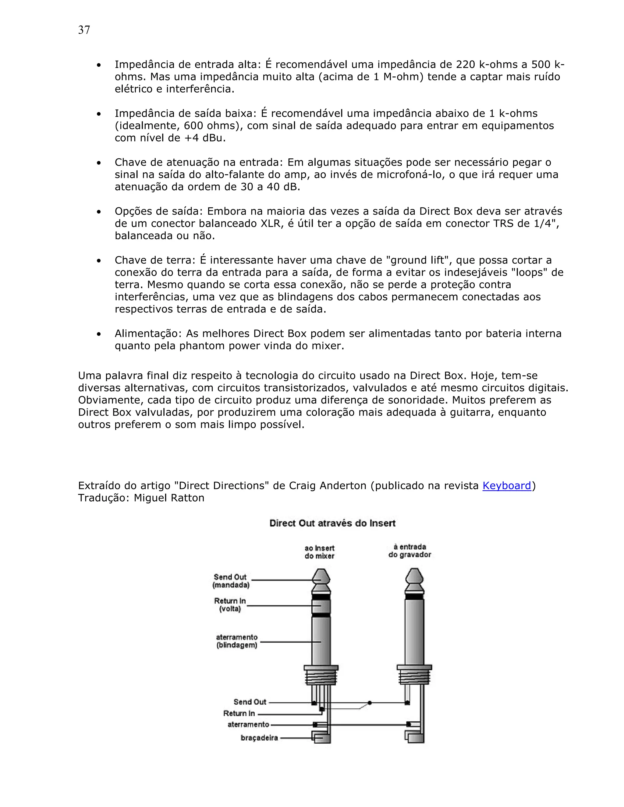 37
• Impedância de entrada alta: É recomendável uma impedância de 220 k-ohms a 500 k-
ohms. Mas uma impedância muito alta (acima de 1 M-ohm) tende a captar mais ruído
elétrico e interferência.
• Impedância de saída baixa: É recomendável uma impedância abaixo de 1 k-ohms
(idealmente, 600 ohms), com sinal de saída adequado para entrar em equipamentos
com nível de +4 dBu.
• Chave de atenuação na entrada: Em algumas situações pode ser necessário pegar o
sinal na saída do alto-falante do amp, ao invés de microfoná-lo, o que irá requer uma
atenuação da ordem de 30 a 40 dB.
• Opções de saída: Embora na maioria das vezes a saída da Direct Box deva ser através
de um conector balanceado XLR, é útil ter a opção de saída em conector TRS de 1/4",
balanceada ou não.
• Chave de terra: É interessante haver uma chave de "ground lift", que possa cortar a
conexão do terra da entrada para a saída, de forma a evitar os indesejáveis "loops" de
terra. Mesmo quando se corta essa conexão, não se perde a proteção contra
interferências, uma vez que as blindagens dos cabos permanecem conectadas aos
respectivos terras de entrada e de saída.
• Alimentação: As melhores Direct Box podem ser alimentadas tanto por bateria interna
quanto pela phantom power vinda do mixer.
Uma palavra final diz respeito à tecnologia do circuito usado na Direct Box. Hoje, tem-se
diversas alternativas, com circuitos transistorizados, valvulados e até mesmo circuitos digitais.
Obviamente, cada tipo de circuito produz uma diferença de sonoridade. Muitos preferem as
Direct Box valvuladas, por produzirem uma coloração mais adequada à guitarra, enquanto
outros preferem o som mais limpo possível.
Extraído do artigo "Direct Directions" de Craig Anderton (publicado na revista Keyboard)
Tradução: Miguel Ratton
 