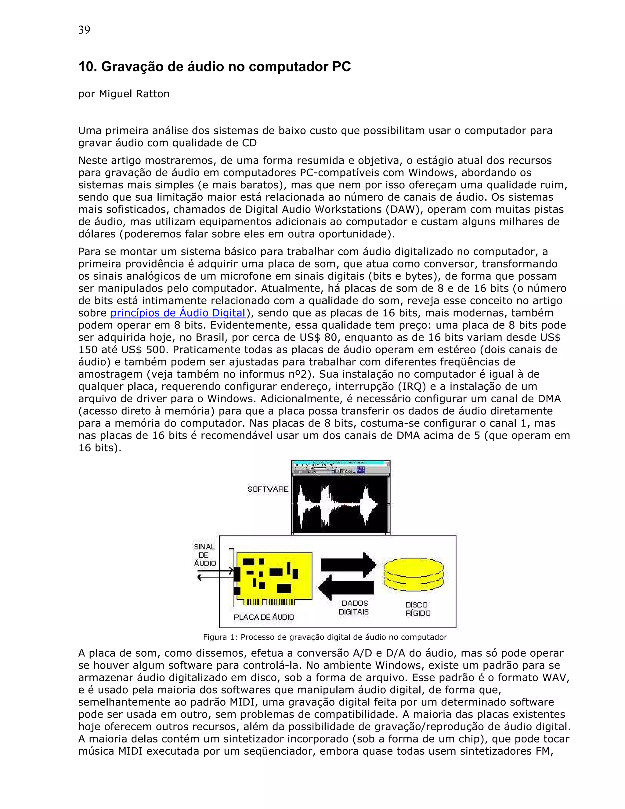 39
10. Gravação de áudio no computador PC
por Miguel Ratton
Uma primeira análise dos sistemas de baixo custo que possibilitam usar o computador para
gravar áudio com qualidade de CD
Neste artigo mostraremos, de uma forma resumida e objetiva, o estágio atual dos recursos
para gravação de áudio em computadores PC-compatíveis com Windows, abordando os
sistemas mais simples (e mais baratos), mas que nem por isso ofereçam uma qualidade ruim,
sendo que sua limitação maior está relacionada ao número de canais de áudio. Os sistemas
mais sofisticados, chamados de Digital Audio Workstations (DAW), operam com muitas pistas
de áudio, mas utilizam equipamentos adicionais ao computador e custam alguns milhares de
dólares (poderemos falar sobre eles em outra oportunidade).
Para se montar um sistema básico para trabalhar com áudio digitalizado no computador, a
primeira providência é adquirir uma placa de som, que atua como conversor, transformando
os sinais analógicos de um microfone em sinais digitais (bits e bytes), de forma que possam
ser manipulados pelo computador. Atualmente, há placas de som de 8 e de 16 bits (o número
de bits está intimamente relacionado com a qualidade do som, reveja esse conceito no artigo
sobre princípios de Áudio Digital), sendo que as placas de 16 bits, mais modernas, também
podem operar em 8 bits. Evidentemente, essa qualidade tem preço: uma placa de 8 bits pode
ser adquirida hoje, no Brasil, por cerca de US$ 80, enquanto as de 16 bits variam desde US$
150 até US$ 500. Praticamente todas as placas de áudio operam em estéreo (dois canais de
áudio) e também podem ser ajustadas para trabalhar com diferentes freqüências de
amostragem (veja também no informus nº2). Sua instalação no computador é igual à de
qualquer placa, requerendo configurar endereço, interrupção (IRQ) e a instalação de um
arquivo de driver para o Windows. Adicionalmente, é necessário configurar um canal de DMA
(acesso direto à memória) para que a placa possa transferir os dados de áudio diretamente
para a memória do computador. Nas placas de 8 bits, costuma-se configurar o canal 1, mas
nas placas de 16 bits é recomendável usar um dos canais de DMA acima de 5 (que operam em
16 bits).
Figura 1: Processo de gravação digital de áudio no computador
A placa de som, como dissemos, efetua a conversão A/D e D/A do áudio, mas só pode operar
se houver algum software para controlá-la. No ambiente Windows, existe um padrão para se
armazenar áudio digitalizado em disco, sob a forma de arquivo. Esse padrão é o formato WAV,
e é usado pela maioria dos softwares que manipulam áudio digital, de forma que,
semelhantemente ao padrão MIDI, uma gravação digital feita por um determinado software
pode ser usada em outro, sem problemas de compatibilidade. A maioria das placas existentes
hoje oferecem outros recursos, além da possibilidade de gravação/reprodução de áudio digital.
A maioria delas contém um sintetizador incorporado (sob a forma de um chip), que pode tocar
música MIDI executada por um seqüenciador, embora quase todas usem sintetizadores FM,
 