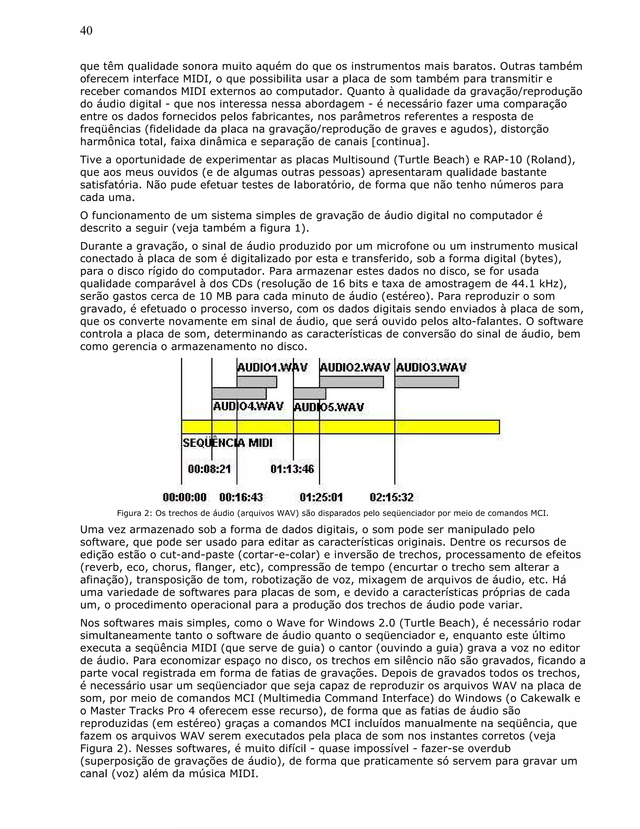 40
que têm qualidade sonora muito aquém do que os instrumentos mais baratos. Outras também
oferecem interface MIDI, o que possibilita usar a placa de som também para transmitir e
receber comandos MIDI externos ao computador. Quanto à qualidade da gravação/reprodução
do áudio digital - que nos interessa nessa abordagem - é necessário fazer uma comparação
entre os dados fornecidos pelos fabricantes, nos parâmetros referentes a resposta de
freqüências (fidelidade da placa na gravação/reprodução de graves e agudos), distorção
harmônica total, faixa dinâmica e separação de canais [continua].
Tive a oportunidade de experimentar as placas Multisound (Turtle Beach) e RAP-10 (Roland),
que aos meus ouvidos (e de algumas outras pessoas) apresentaram qualidade bastante
satisfatória. Não pude efetuar testes de laboratório, de forma que não tenho números para
cada uma.
O funcionamento de um sistema simples de gravação de áudio digital no computador é
descrito a seguir (veja também a figura 1).
Durante a gravação, o sinal de áudio produzido por um microfone ou um instrumento musical
conectado à placa de som é digitalizado por esta e transferido, sob a forma digital (bytes),
para o disco rígido do computador. Para armazenar estes dados no disco, se for usada
qualidade comparável à dos CDs (resolução de 16 bits e taxa de amostragem de 44.1 kHz),
serão gastos cerca de 10 MB para cada minuto de áudio (estéreo). Para reproduzir o som
gravado, é efetuado o processo inverso, com os dados digitais sendo enviados à placa de som,
que os converte novamente em sinal de áudio, que será ouvido pelos alto-falantes. O software
controla a placa de som, determinando as características de conversão do sinal de áudio, bem
como gerencia o armazenamento no disco.
Figura 2: Os trechos de áudio (arquivos WAV) são disparados pelo seqüenciador por meio de comandos MCI.
Uma vez armazenado sob a forma de dados digitais, o som pode ser manipulado pelo
software, que pode ser usado para editar as características originais. Dentre os recursos de
edição estão o cut-and-paste (cortar-e-colar) e inversão de trechos, processamento de efeitos
(reverb, eco, chorus, flanger, etc), compressão de tempo (encurtar o trecho sem alterar a
afinação), transposição de tom, robotização de voz, mixagem de arquivos de áudio, etc. Há
uma variedade de softwares para placas de som, e devido a características próprias de cada
um, o procedimento operacional para a produção dos trechos de áudio pode variar.
Nos softwares mais simples, como o Wave for Windows 2.0 (Turtle Beach), é necessário rodar
simultaneamente tanto o software de áudio quanto o seqüenciador e, enquanto este último
executa a seqüência MIDI (que serve de guia) o cantor (ouvindo a guia) grava a voz no editor
de áudio. Para economizar espaço no disco, os trechos em silêncio não são gravados, ficando a
parte vocal registrada em forma de fatias de gravações. Depois de gravados todos os trechos,
é necessário usar um seqüenciador que seja capaz de reproduzir os arquivos WAV na placa de
som, por meio de comandos MCI (Multimedia Command Interface) do Windows (o Cakewalk e
o Master Tracks Pro 4 oferecem esse recurso), de forma que as fatias de áudio são
reproduzidas (em estéreo) graças a comandos MCI incluídos manualmente na seqüência, que
fazem os arquivos WAV serem executados pela placa de som nos instantes corretos (veja
Figura 2). Nesses softwares, é muito difícil - quase impossível - fazer-se overdub
(superposição de gravações de áudio), de forma que praticamente só servem para gravar um
canal (voz) além da música MIDI.
 