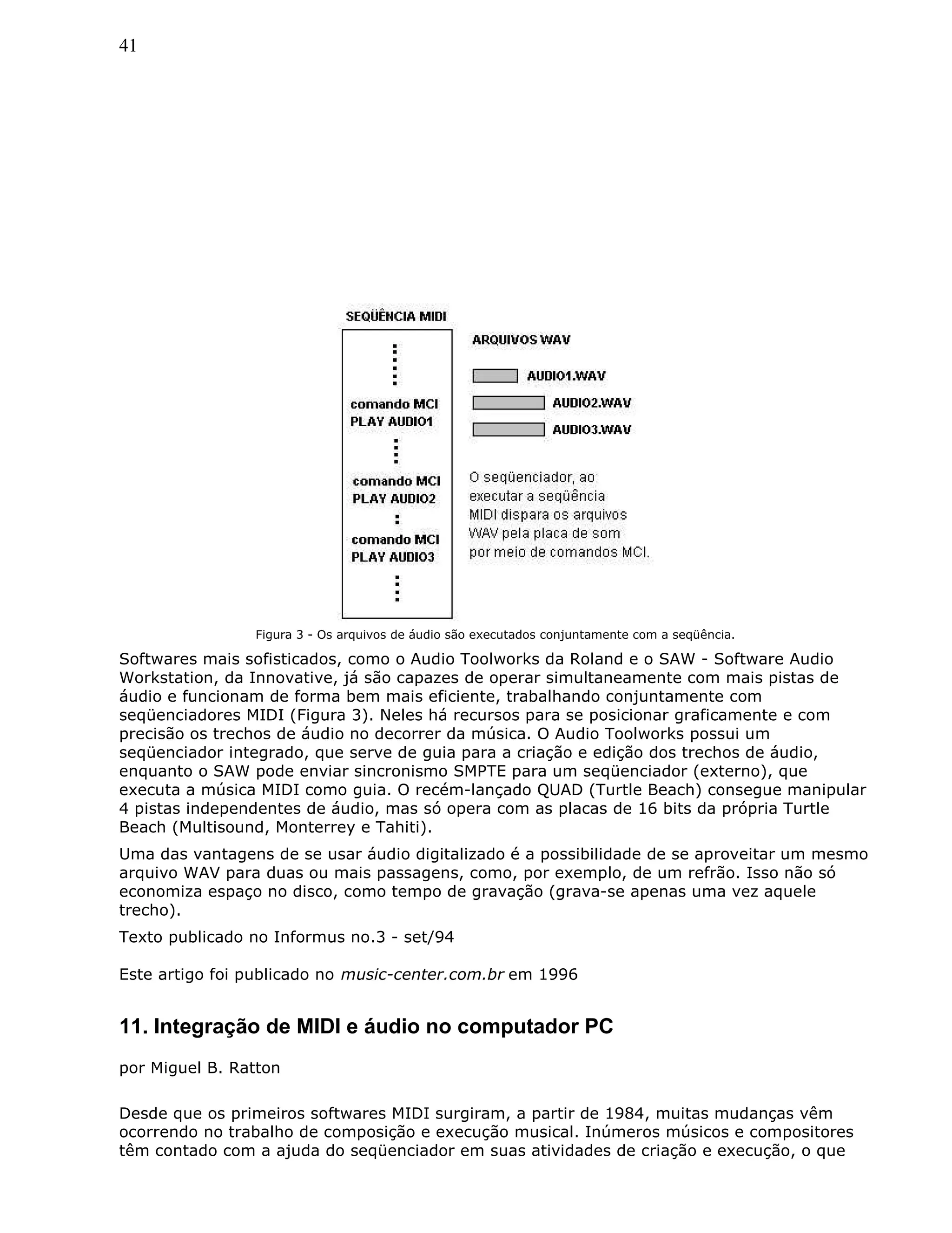41
Figura 3 - Os arquivos de áudio são executados conjuntamente com a seqüência.
Softwares mais sofisticados, como o Audio Toolworks da Roland e o SAW - Software Audio
Workstation, da Innovative, já são capazes de operar simultaneamente com mais pistas de
áudio e funcionam de forma bem mais eficiente, trabalhando conjuntamente com
seqüenciadores MIDI (Figura 3). Neles há recursos para se posicionar graficamente e com
precisão os trechos de áudio no decorrer da música. O Audio Toolworks possui um
seqüenciador integrado, que serve de guia para a criação e edição dos trechos de áudio,
enquanto o SAW pode enviar sincronismo SMPTE para um seqüenciador (externo), que
executa a música MIDI como guia. O recém-lançado QUAD (Turtle Beach) consegue manipular
4 pistas independentes de áudio, mas só opera com as placas de 16 bits da própria Turtle
Beach (Multisound, Monterrey e Tahiti).
Uma das vantagens de se usar áudio digitalizado é a possibilidade de se aproveitar um mesmo
arquivo WAV para duas ou mais passagens, como, por exemplo, de um refrão. Isso não só
economiza espaço no disco, como tempo de gravação (grava-se apenas uma vez aquele
trecho).
Texto publicado no Informus no.3 - set/94
Este artigo foi publicado no music-center.com.br em 1996
11. Integração de MIDI e áudio no computador PC
por Miguel B. Ratton
Desde que os primeiros softwares MIDI surgiram, a partir de 1984, muitas mudanças vêm
ocorrendo no trabalho de composição e execução musical. Inúmeros músicos e compositores
têm contado com a ajuda do seqüenciador em suas atividades de criação e execução, o que
 