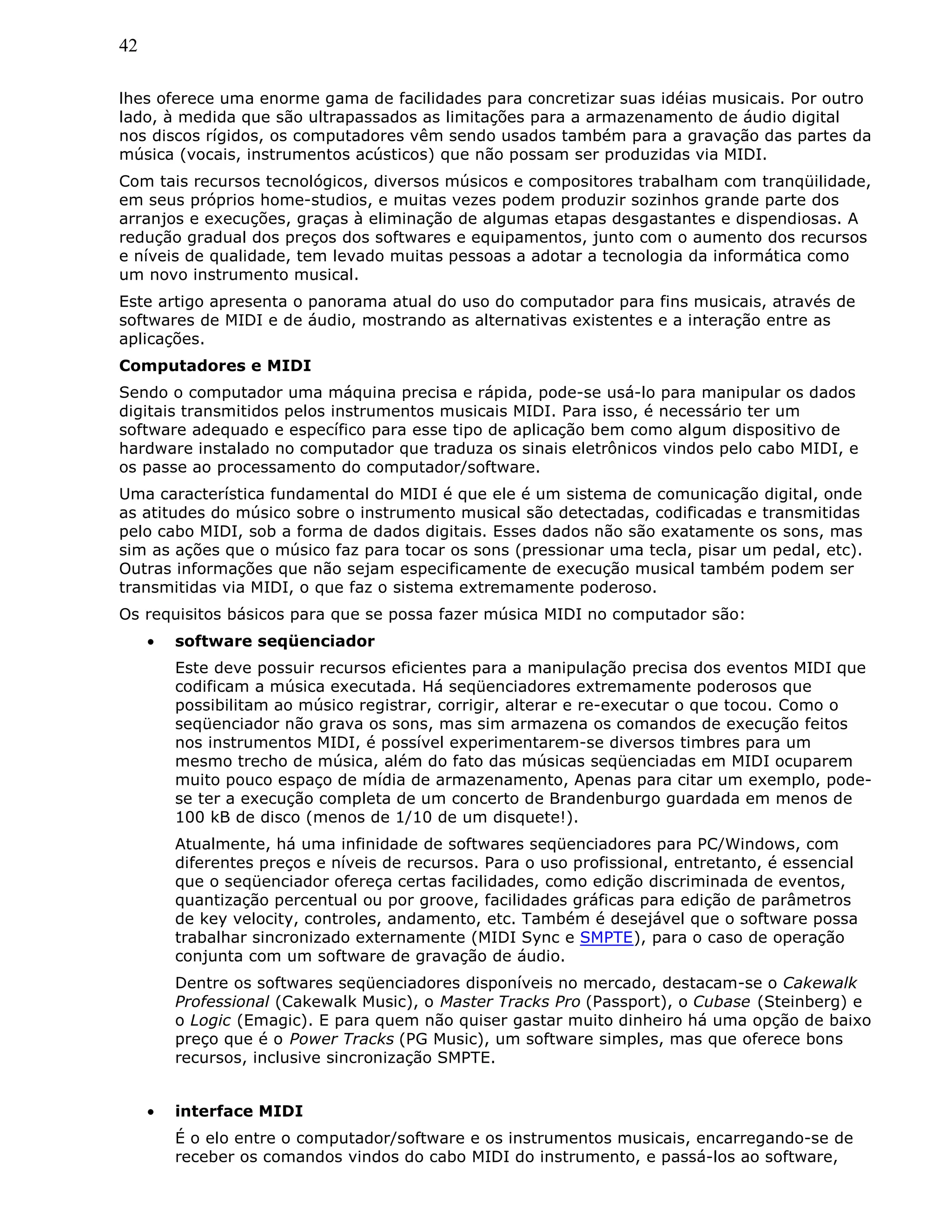 42
lhes oferece uma enorme gama de facilidades para concretizar suas idéias musicais. Por outro
lado, à medida que são ultrapassados as limitações para a armazenamento de áudio digital
nos discos rígidos, os computadores vêm sendo usados também para a gravação das partes da
música (vocais, instrumentos acústicos) que não possam ser produzidas via MIDI.
Com tais recursos tecnológicos, diversos músicos e compositores trabalham com tranqüilidade,
em seus próprios home-studios, e muitas vezes podem produzir sozinhos grande parte dos
arranjos e execuções, graças à eliminação de algumas etapas desgastantes e dispendiosas. A
redução gradual dos preços dos softwares e equipamentos, junto com o aumento dos recursos
e níveis de qualidade, tem levado muitas pessoas a adotar a tecnologia da informática como
um novo instrumento musical.
Este artigo apresenta o panorama atual do uso do computador para fins musicais, através de
softwares de MIDI e de áudio, mostrando as alternativas existentes e a interação entre as
aplicações.
Computadores e MIDI
Sendo o computador uma máquina precisa e rápida, pode-se usá-lo para manipular os dados
digitais transmitidos pelos instrumentos musicais MIDI. Para isso, é necessário ter um
software adequado e específico para esse tipo de aplicação bem como algum dispositivo de
hardware instalado no computador que traduza os sinais eletrônicos vindos pelo cabo MIDI, e
os passe ao processamento do computador/software.
Uma característica fundamental do MIDI é que ele é um sistema de comunicação digital, onde
as atitudes do músico sobre o instrumento musical são detectadas, codificadas e transmitidas
pelo cabo MIDI, sob a forma de dados digitais. Esses dados não são exatamente os sons, mas
sim as ações que o músico faz para tocar os sons (pressionar uma tecla, pisar um pedal, etc).
Outras informações que não sejam especificamente de execução musical também podem ser
transmitidas via MIDI, o que faz o sistema extremamente poderoso.
Os requisitos básicos para que se possa fazer música MIDI no computador são:
• software seqüenciador
Este deve possuir recursos eficientes para a manipulação precisa dos eventos MIDI que
codificam a música executada. Há seqüenciadores extremamente poderosos que
possibilitam ao músico registrar, corrigir, alterar e re-executar o que tocou. Como o
seqüenciador não grava os sons, mas sim armazena os comandos de execução feitos
nos instrumentos MIDI, é possível experimentarem-se diversos timbres para um
mesmo trecho de música, além do fato das músicas seqüenciadas em MIDI ocuparem
muito pouco espaço de mídia de armazenamento, Apenas para citar um exemplo, pode-
se ter a execução completa de um concerto de Brandenburgo guardada em menos de
100 kB de disco (menos de 1/10 de um disquete!).
Atualmente, há uma infinidade de softwares seqüenciadores para PC/Windows, com
diferentes preços e níveis de recursos. Para o uso profissional, entretanto, é essencial
que o seqüenciador ofereça certas facilidades, como edição discriminada de eventos,
quantização percentual ou por groove, facilidades gráficas para edição de parâmetros
de key velocity, controles, andamento, etc. Também é desejável que o software possa
trabalhar sincronizado externamente (MIDI Sync e SMPTE), para o caso de operação
conjunta com um software de gravação de áudio.
Dentre os softwares seqüenciadores disponíveis no mercado, destacam-se o Cakewalk
Professional (Cakewalk Music), o Master Tracks Pro (Passport), o Cubase (Steinberg) e
o Logic (Emagic). E para quem não quiser gastar muito dinheiro há uma opção de baixo
preço que é o Power Tracks (PG Music), um software simples, mas que oferece bons
recursos, inclusive sincronização SMPTE.
• interface MIDI
É o elo entre o computador/software e os instrumentos musicais, encarregando-se de
receber os comandos vindos do cabo MIDI do instrumento, e passá-los ao software,
 