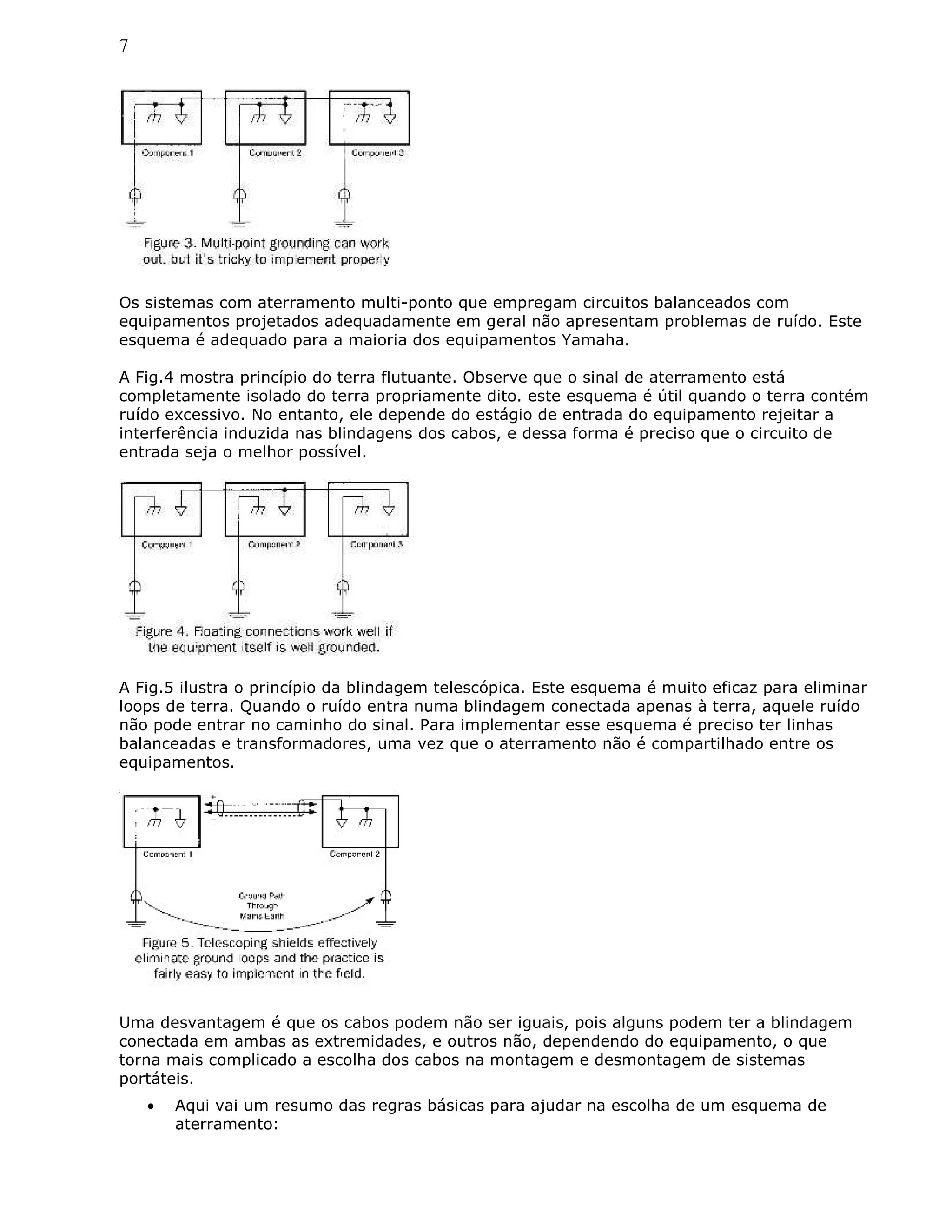 7
Os sistemas com aterramento multi-ponto que empregam circuitos balanceados com
equipamentos projetados adequadamente em geral não apresentam problemas de ruído. Este
esquema é adequado para a maioria dos equipamentos Yamaha.
A Fig.4 mostra princípio do terra flutuante. Observe que o sinal de aterramento está
completamente isolado do terra propriamente dito. este esquema é útil quando o terra contém
ruído excessivo. No entanto, ele depende do estágio de entrada do equipamento rejeitar a
interferência induzida nas blindagens dos cabos, e dessa forma é preciso que o circuito de
entrada seja o melhor possível.
A Fig.5 ilustra o princípio da blindagem telescópica. Este esquema é muito eficaz para eliminar
loops de terra. Quando o ruído entra numa blindagem conectada apenas à terra, aquele ruído
não pode entrar no caminho do sinal. Para implementar esse esquema é preciso ter linhas
balanceadas e transformadores, uma vez que o aterramento não é compartilhado entre os
equipamentos.
Uma desvantagem é que os cabos podem não ser iguais, pois alguns podem ter a blindagem
conectada em ambas as extremidades, e outros não, dependendo do equipamento, o que
torna mais complicado a escolha dos cabos na montagem e desmontagem de sistemas
portáteis.
• Aqui vai um resumo das regras básicas para ajudar na escolha de um esquema de
aterramento:
 