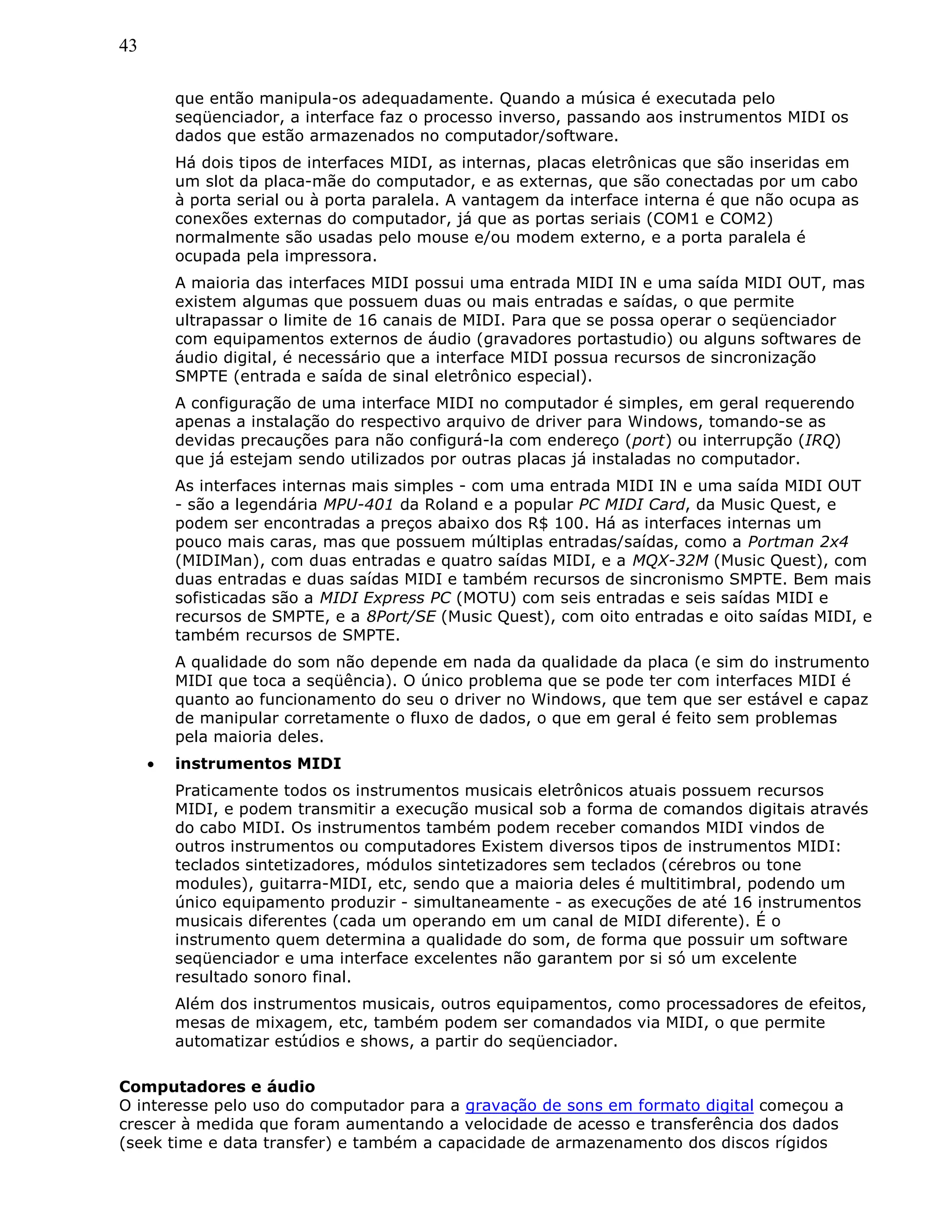 43
que então manipula-os adequadamente. Quando a música é executada pelo
seqüenciador, a interface faz o processo inverso, passando aos instrumentos MIDI os
dados que estão armazenados no computador/software.
Há dois tipos de interfaces MIDI, as internas, placas eletrônicas que são inseridas em
um slot da placa-mãe do computador, e as externas, que são conectadas por um cabo
à porta serial ou à porta paralela. A vantagem da interface interna é que não ocupa as
conexões externas do computador, já que as portas seriais (COM1 e COM2)
normalmente são usadas pelo mouse e/ou modem externo, e a porta paralela é
ocupada pela impressora.
A maioria das interfaces MIDI possui uma entrada MIDI IN e uma saída MIDI OUT, mas
existem algumas que possuem duas ou mais entradas e saídas, o que permite
ultrapassar o limite de 16 canais de MIDI. Para que se possa operar o seqüenciador
com equipamentos externos de áudio (gravadores portastudio) ou alguns softwares de
áudio digital, é necessário que a interface MIDI possua recursos de sincronização
SMPTE (entrada e saída de sinal eletrônico especial).
A configuração de uma interface MIDI no computador é simples, em geral requerendo
apenas a instalação do respectivo arquivo de driver para Windows, tomando-se as
devidas precauções para não configurá-la com endereço (port) ou interrupção (IRQ)
que já estejam sendo utilizados por outras placas já instaladas no computador.
As interfaces internas mais simples - com uma entrada MIDI IN e uma saída MIDI OUT
- são a legendária MPU-401 da Roland e a popular PC MIDI Card, da Music Quest, e
podem ser encontradas a preços abaixo dos R$ 100. Há as interfaces internas um
pouco mais caras, mas que possuem múltiplas entradas/saídas, como a Portman 2x4
(MIDIMan), com duas entradas e quatro saídas MIDI, e a MQX-32M (Music Quest), com
duas entradas e duas saídas MIDI e também recursos de sincronismo SMPTE. Bem mais
sofisticadas são a MIDI Express PC (MOTU) com seis entradas e seis saídas MIDI e
recursos de SMPTE, e a 8Port/SE (Music Quest), com oito entradas e oito saídas MIDI, e
também recursos de SMPTE.
A qualidade do som não depende em nada da qualidade da placa (e sim do instrumento
MIDI que toca a seqüência). O único problema que se pode ter com interfaces MIDI é
quanto ao funcionamento do seu o driver no Windows, que tem que ser estável e capaz
de manipular corretamente o fluxo de dados, o que em geral é feito sem problemas
pela maioria deles.
• instrumentos MIDI
Praticamente todos os instrumentos musicais eletrônicos atuais possuem recursos
MIDI, e podem transmitir a execução musical sob a forma de comandos digitais através
do cabo MIDI. Os instrumentos também podem receber comandos MIDI vindos de
outros instrumentos ou computadores Existem diversos tipos de instrumentos MIDI:
teclados sintetizadores, módulos sintetizadores sem teclados (cérebros ou tone
modules), guitarra-MIDI, etc, sendo que a maioria deles é multitimbral, podendo um
único equipamento produzir - simultaneamente - as execuções de até 16 instrumentos
musicais diferentes (cada um operando em um canal de MIDI diferente). É o
instrumento quem determina a qualidade do som, de forma que possuir um software
seqüenciador e uma interface excelentes não garantem por si só um excelente
resultado sonoro final.
Além dos instrumentos musicais, outros equipamentos, como processadores de efeitos,
mesas de mixagem, etc, também podem ser comandados via MIDI, o que permite
automatizar estúdios e shows, a partir do seqüenciador.
Computadores e áudio
O interesse pelo uso do computador para a gravação de sons em formato digital começou a
crescer à medida que foram aumentando a velocidade de acesso e transferência dos dados
(seek time e data transfer) e também a capacidade de armazenamento dos discos rígidos
 