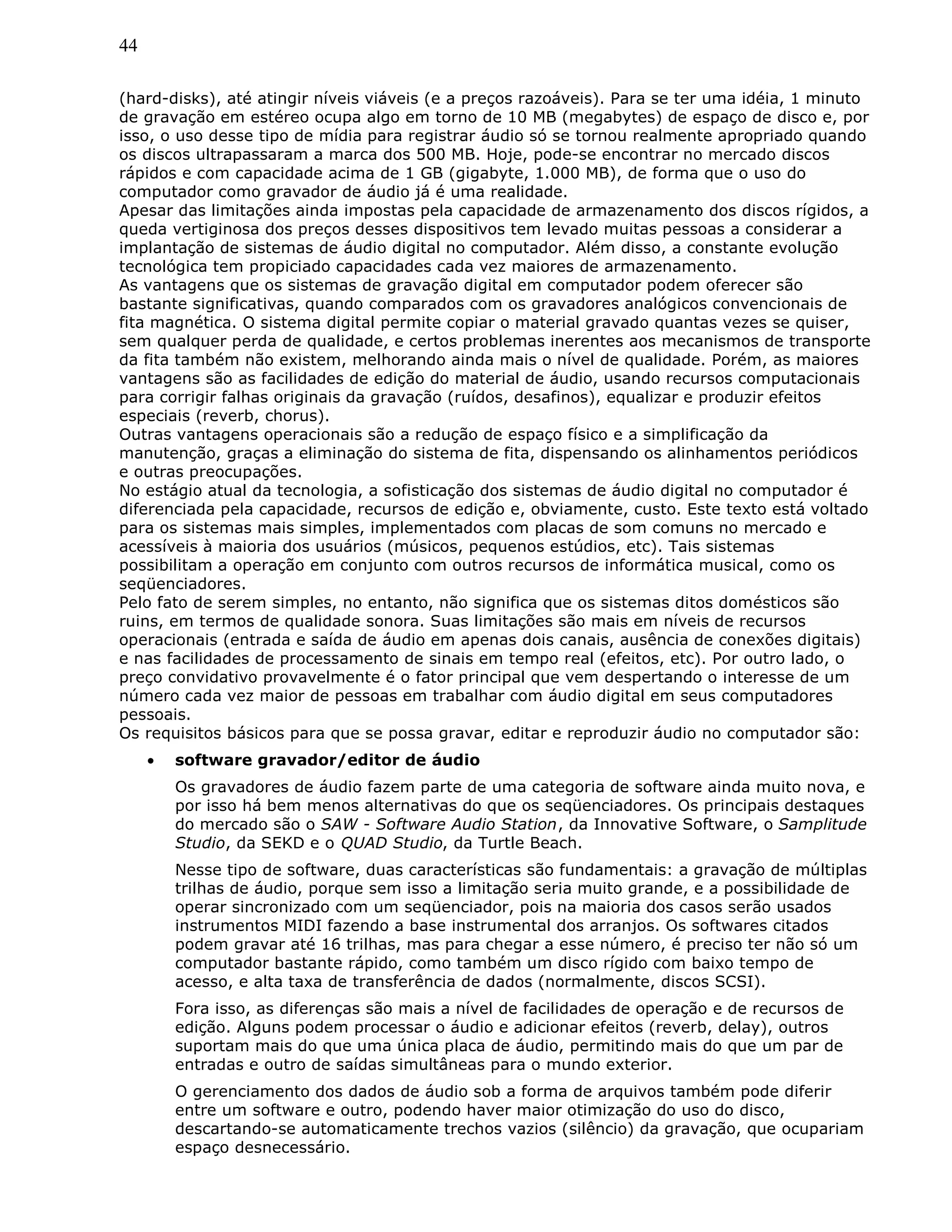 44
(hard-disks), até atingir níveis viáveis (e a preços razoáveis). Para se ter uma idéia, 1 minuto
de gravação em estéreo ocupa algo em torno de 10 MB (megabytes) de espaço de disco e, por
isso, o uso desse tipo de mídia para registrar áudio só se tornou realmente apropriado quando
os discos ultrapassaram a marca dos 500 MB. Hoje, pode-se encontrar no mercado discos
rápidos e com capacidade acima de 1 GB (gigabyte, 1.000 MB), de forma que o uso do
computador como gravador de áudio já é uma realidade.
Apesar das limitações ainda impostas pela capacidade de armazenamento dos discos rígidos, a
queda vertiginosa dos preços desses dispositivos tem levado muitas pessoas a considerar a
implantação de sistemas de áudio digital no computador. Além disso, a constante evolução
tecnológica tem propiciado capacidades cada vez maiores de armazenamento.
As vantagens que os sistemas de gravação digital em computador podem oferecer são
bastante significativas, quando comparados com os gravadores analógicos convencionais de
fita magnética. O sistema digital permite copiar o material gravado quantas vezes se quiser,
sem qualquer perda de qualidade, e certos problemas inerentes aos mecanismos de transporte
da fita também não existem, melhorando ainda mais o nível de qualidade. Porém, as maiores
vantagens são as facilidades de edição do material de áudio, usando recursos computacionais
para corrigir falhas originais da gravação (ruídos, desafinos), equalizar e produzir efeitos
especiais (reverb, chorus).
Outras vantagens operacionais são a redução de espaço físico e a simplificação da
manutenção, graças a eliminação do sistema de fita, dispensando os alinhamentos periódicos
e outras preocupações.
No estágio atual da tecnologia, a sofisticação dos sistemas de áudio digital no computador é
diferenciada pela capacidade, recursos de edição e, obviamente, custo. Este texto está voltado
para os sistemas mais simples, implementados com placas de som comuns no mercado e
acessíveis à maioria dos usuários (músicos, pequenos estúdios, etc). Tais sistemas
possibilitam a operação em conjunto com outros recursos de informática musical, como os
seqüenciadores.
Pelo fato de serem simples, no entanto, não significa que os sistemas ditos domésticos são
ruins, em termos de qualidade sonora. Suas limitações são mais em níveis de recursos
operacionais (entrada e saída de áudio em apenas dois canais, ausência de conexões digitais)
e nas facilidades de processamento de sinais em tempo real (efeitos, etc). Por outro lado, o
preço convidativo provavelmente é o fator principal que vem despertando o interesse de um
número cada vez maior de pessoas em trabalhar com áudio digital em seus computadores
pessoais.
Os requisitos básicos para que se possa gravar, editar e reproduzir áudio no computador são:
• software gravador/editor de áudio
Os gravadores de áudio fazem parte de uma categoria de software ainda muito nova, e
por isso há bem menos alternativas do que os seqüenciadores. Os principais destaques
do mercado são o SAW - Software Audio Station, da Innovative Software, o Samplitude
Studio, da SEKD e o QUAD Studio, da Turtle Beach.
Nesse tipo de software, duas características são fundamentais: a gravação de múltiplas
trilhas de áudio, porque sem isso a limitação seria muito grande, e a possibilidade de
operar sincronizado com um seqüenciador, pois na maioria dos casos serão usados
instrumentos MIDI fazendo a base instrumental dos arranjos. Os softwares citados
podem gravar até 16 trilhas, mas para chegar a esse número, é preciso ter não só um
computador bastante rápido, como também um disco rígido com baixo tempo de
acesso, e alta taxa de transferência de dados (normalmente, discos SCSI).
Fora isso, as diferenças são mais a nível de facilidades de operação e de recursos de
edição. Alguns podem processar o áudio e adicionar efeitos (reverb, delay), outros
suportam mais do que uma única placa de áudio, permitindo mais do que um par de
entradas e outro de saídas simultâneas para o mundo exterior.
O gerenciamento dos dados de áudio sob a forma de arquivos também pode diferir
entre um software e outro, podendo haver maior otimização do uso do disco,
descartando-se automaticamente trechos vazios (silêncio) da gravação, que ocupariam
espaço desnecessário.
 