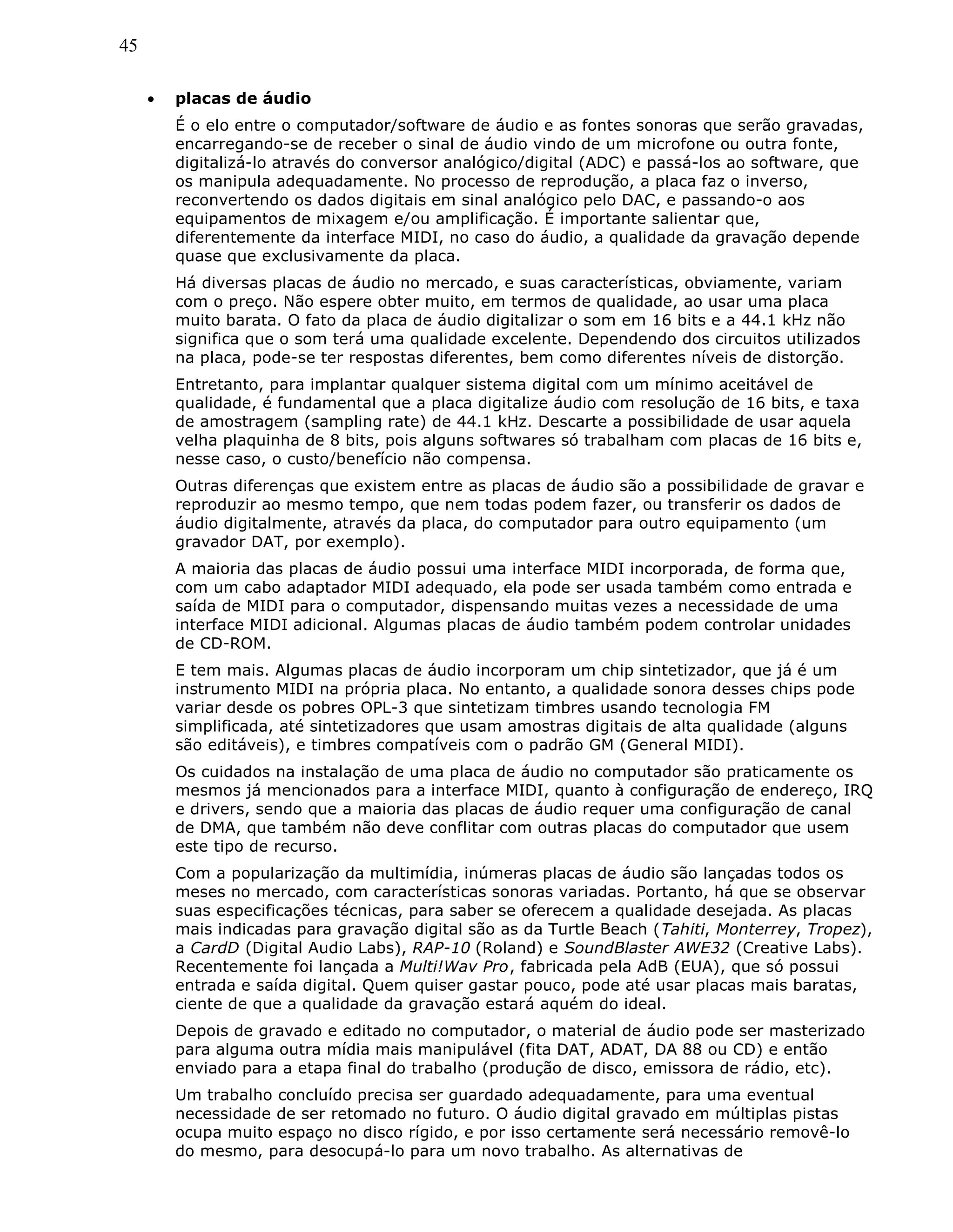 45
• placas de áudio
É o elo entre o computador/software de áudio e as fontes sonoras que serão gravadas,
encarregando-se de receber o sinal de áudio vindo de um microfone ou outra fonte,
digitalizá-lo através do conversor analógico/digital (ADC) e passá-los ao software, que
os manipula adequadamente. No processo de reprodução, a placa faz o inverso,
reconvertendo os dados digitais em sinal analógico pelo DAC, e passando-o aos
equipamentos de mixagem e/ou amplificação. É importante salientar que,
diferentemente da interface MIDI, no caso do áudio, a qualidade da gravação depende
quase que exclusivamente da placa.
Há diversas placas de áudio no mercado, e suas características, obviamente, variam
com o preço. Não espere obter muito, em termos de qualidade, ao usar uma placa
muito barata. O fato da placa de áudio digitalizar o som em 16 bits e a 44.1 kHz não
significa que o som terá uma qualidade excelente. Dependendo dos circuitos utilizados
na placa, pode-se ter respostas diferentes, bem como diferentes níveis de distorção.
Entretanto, para implantar qualquer sistema digital com um mínimo aceitável de
qualidade, é fundamental que a placa digitalize áudio com resolução de 16 bits, e taxa
de amostragem (sampling rate) de 44.1 kHz. Descarte a possibilidade de usar aquela
velha plaquinha de 8 bits, pois alguns softwares só trabalham com placas de 16 bits e,
nesse caso, o custo/benefício não compensa.
Outras diferenças que existem entre as placas de áudio são a possibilidade de gravar e
reproduzir ao mesmo tempo, que nem todas podem fazer, ou transferir os dados de
áudio digitalmente, através da placa, do computador para outro equipamento (um
gravador DAT, por exemplo).
A maioria das placas de áudio possui uma interface MIDI incorporada, de forma que,
com um cabo adaptador MIDI adequado, ela pode ser usada também como entrada e
saída de MIDI para o computador, dispensando muitas vezes a necessidade de uma
interface MIDI adicional. Algumas placas de áudio também podem controlar unidades
de CD-ROM.
E tem mais. Algumas placas de áudio incorporam um chip sintetizador, que já é um
instrumento MIDI na própria placa. No entanto, a qualidade sonora desses chips pode
variar desde os pobres OPL-3 que sintetizam timbres usando tecnologia FM
simplificada, até sintetizadores que usam amostras digitais de alta qualidade (alguns
são editáveis), e timbres compatíveis com o padrão GM (General MIDI).
Os cuidados na instalação de uma placa de áudio no computador são praticamente os
mesmos já mencionados para a interface MIDI, quanto à configuração de endereço, IRQ
e drivers, sendo que a maioria das placas de áudio requer uma configuração de canal
de DMA, que também não deve conflitar com outras placas do computador que usem
este tipo de recurso.
Com a popularização da multimídia, inúmeras placas de áudio são lançadas todos os
meses no mercado, com características sonoras variadas. Portanto, há que se observar
suas especificações técnicas, para saber se oferecem a qualidade desejada. As placas
mais indicadas para gravação digital são as da Turtle Beach (Tahiti, Monterrey, Tropez),
a CardD (Digital Audio Labs), RAP-10 (Roland) e SoundBlaster AWE32 (Creative Labs).
Recentemente foi lançada a Multi!Wav Pro, fabricada pela AdB (EUA), que só possui
entrada e saída digital. Quem quiser gastar pouco, pode até usar placas mais baratas,
ciente de que a qualidade da gravação estará aquém do ideal.
Depois de gravado e editado no computador, o material de áudio pode ser masterizado
para alguma outra mídia mais manipulável (fita DAT, ADAT, DA 88 ou CD) e então
enviado para a etapa final do trabalho (produção de disco, emissora de rádio, etc).
Um trabalho concluído precisa ser guardado adequadamente, para uma eventual
necessidade de ser retomado no futuro. O áudio digital gravado em múltiplas pistas
ocupa muito espaço no disco rígido, e por isso certamente será necessário removê-lo
do mesmo, para desocupá-lo para um novo trabalho. As alternativas de
 
