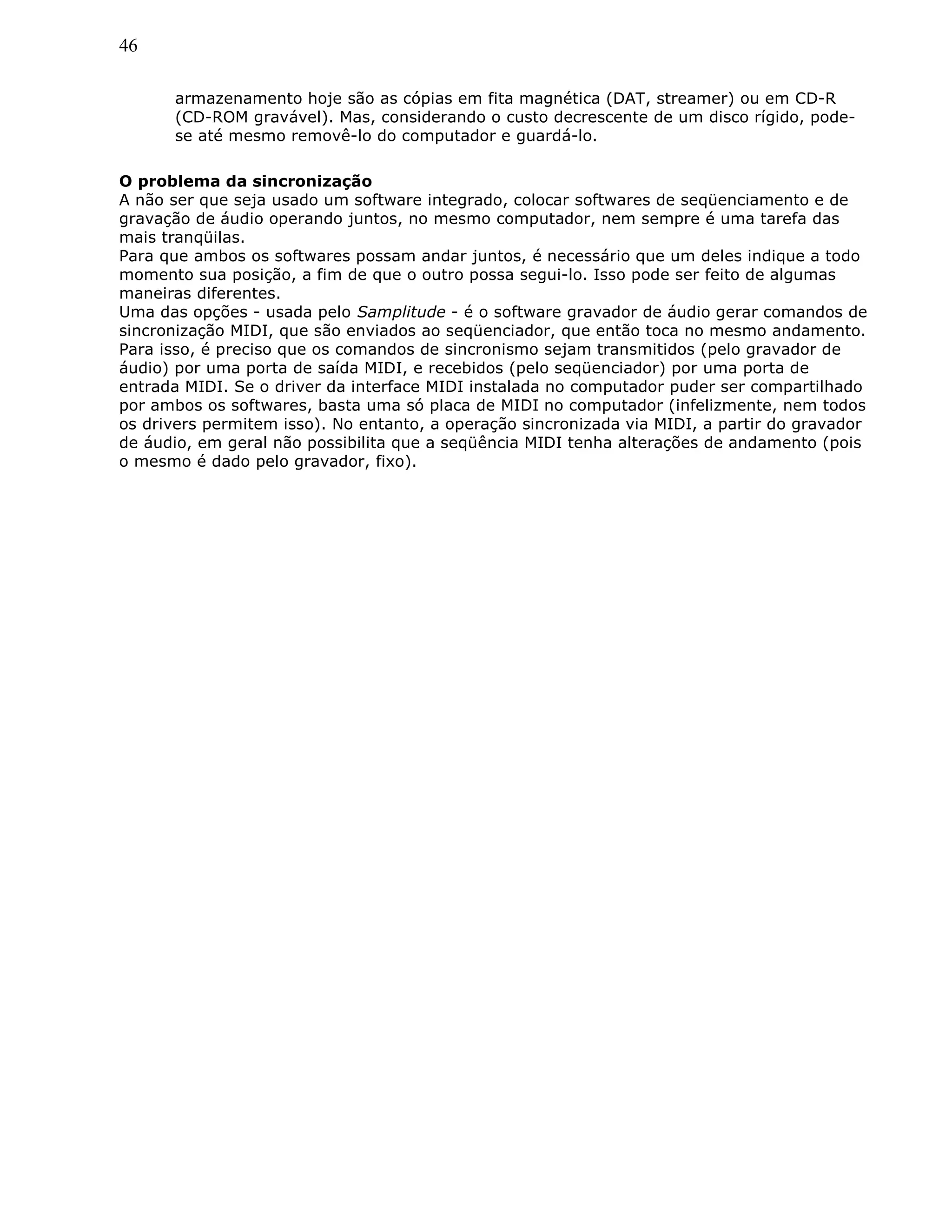 46
armazenamento hoje são as cópias em fita magnética (DAT, streamer) ou em CD-R
(CD-ROM gravável). Mas, considerando o custo decrescente de um disco rígido, pode-
se até mesmo removê-lo do computador e guardá-lo.
O problema da sincronização
A não ser que seja usado um software integrado, colocar softwares de seqüenciamento e de
gravação de áudio operando juntos, no mesmo computador, nem sempre é uma tarefa das
mais tranqüilas.
Para que ambos os softwares possam andar juntos, é necessário que um deles indique a todo
momento sua posição, a fim de que o outro possa segui-lo. Isso pode ser feito de algumas
maneiras diferentes.
Uma das opções - usada pelo Samplitude - é o software gravador de áudio gerar comandos de
sincronização MIDI, que são enviados ao seqüenciador, que então toca no mesmo andamento.
Para isso, é preciso que os comandos de sincronismo sejam transmitidos (pelo gravador de
áudio) por uma porta de saída MIDI, e recebidos (pelo seqüenciador) por uma porta de
entrada MIDI. Se o driver da interface MIDI instalada no computador puder ser compartilhado
por ambos os softwares, basta uma só placa de MIDI no computador (infelizmente, nem todos
os drivers permitem isso). No entanto, a operação sincronizada via MIDI, a partir do gravador
de áudio, em geral não possibilita que a seqüência MIDI tenha alterações de andamento (pois
o mesmo é dado pelo gravador, fixo).
 