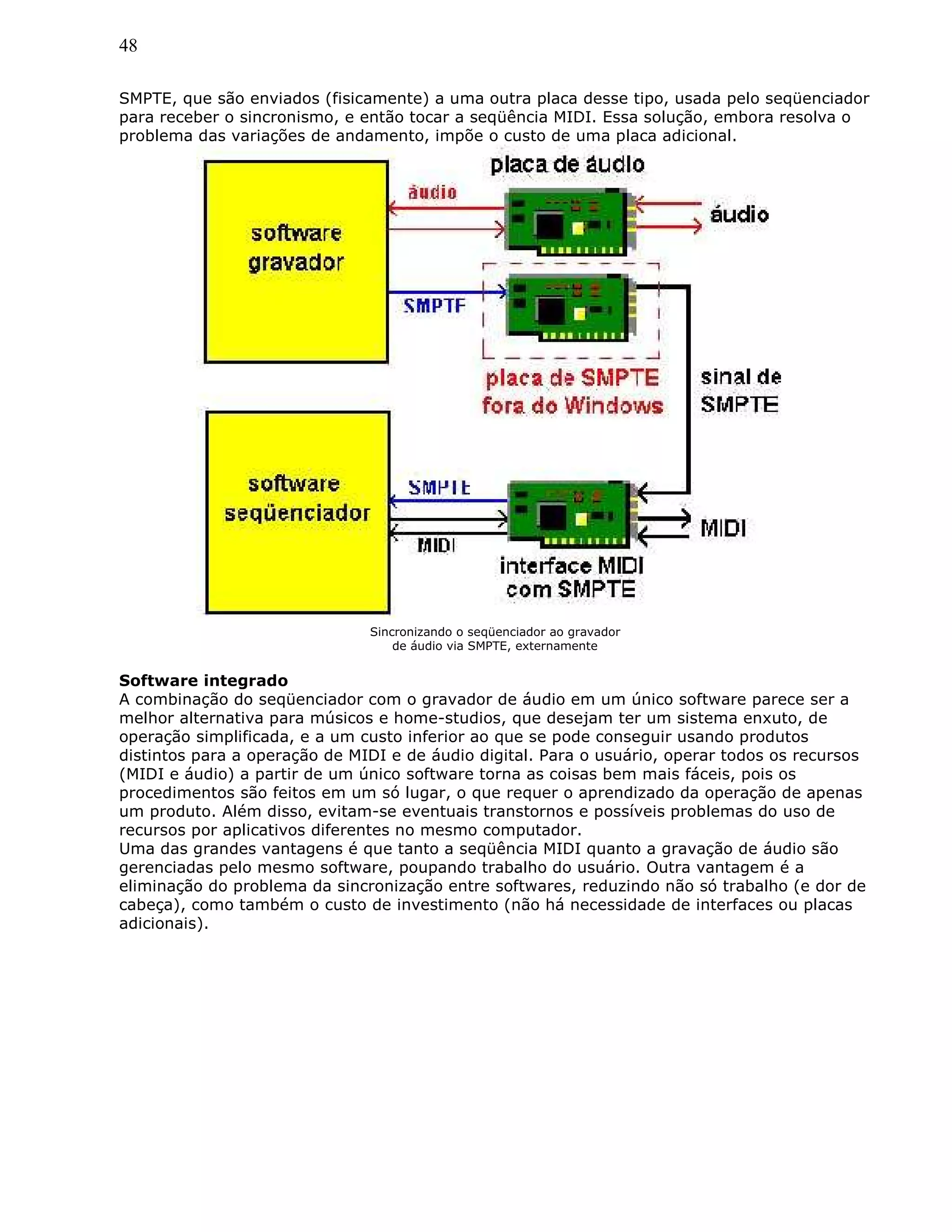 48
SMPTE, que são enviados (fisicamente) a uma outra placa desse tipo, usada pelo seqüenciador
para receber o sincronismo, e então tocar a seqüência MIDI. Essa solução, embora resolva o
problema das variações de andamento, impõe o custo de uma placa adicional.
Sincronizando o seqüenciador ao gravador
de áudio via SMPTE, externamente
Software integrado
A combinação do seqüenciador com o gravador de áudio em um único software parece ser a
melhor alternativa para músicos e home-studios, que desejam ter um sistema enxuto, de
operação simplificada, e a um custo inferior ao que se pode conseguir usando produtos
distintos para a operação de MIDI e de áudio digital. Para o usuário, operar todos os recursos
(MIDI e áudio) a partir de um único software torna as coisas bem mais fáceis, pois os
procedimentos são feitos em um só lugar, o que requer o aprendizado da operação de apenas
um produto. Além disso, evitam-se eventuais transtornos e possíveis problemas do uso de
recursos por aplicativos diferentes no mesmo computador.
Uma das grandes vantagens é que tanto a seqüência MIDI quanto a gravação de áudio são
gerenciadas pelo mesmo software, poupando trabalho do usuário. Outra vantagem é a
eliminação do problema da sincronização entre softwares, reduzindo não só trabalho (e dor de
cabeça), como também o custo de investimento (não há necessidade de interfaces ou placas
adicionais).
 