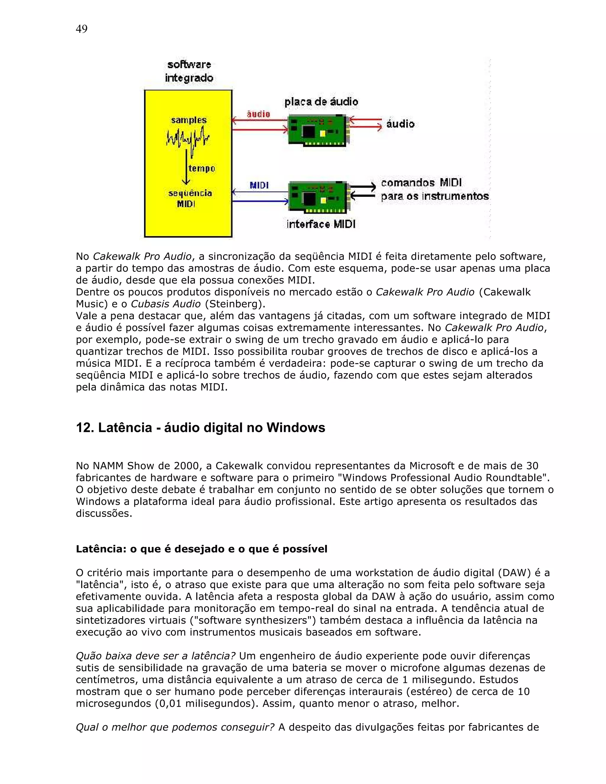 49
No Cakewalk Pro Audio, a sincronização da seqüência MIDI é feita diretamente pelo software,
a partir do tempo das amostras de áudio. Com este esquema, pode-se usar apenas uma placa
de áudio, desde que ela possua conexões MIDI.
Dentre os poucos produtos disponíveis no mercado estão o Cakewalk Pro Audio (Cakewalk
Music) e o Cubasis Audio (Steinberg).
Vale a pena destacar que, além das vantagens já citadas, com um software integrado de MIDI
e áudio é possível fazer algumas coisas extremamente interessantes. No Cakewalk Pro Audio,
por exemplo, pode-se extrair o swing de um trecho gravado em áudio e aplicá-lo para
quantizar trechos de MIDI. Isso possibilita roubar grooves de trechos de disco e aplicá-los a
música MIDI. E a recíproca também é verdadeira: pode-se capturar o swing de um trecho da
seqüência MIDI e aplicá-lo sobre trechos de áudio, fazendo com que estes sejam alterados
pela dinâmica das notas MIDI.
12. Latência - áudio digital no Windows
No NAMM Show de 2000, a Cakewalk convidou representantes da Microsoft e de mais de 30
fabricantes de hardware e software para o primeiro "Windows Professional Audio Roundtable".
O objetivo deste debate é trabalhar em conjunto no sentido de se obter soluções que tornem o
Windows a plataforma ideal para áudio profissional. Este artigo apresenta os resultados das
discussões.
Latência: o que é desejado e o que é possível
O critério mais importante para o desempenho de uma workstation de áudio digital (DAW) é a
"latência", isto é, o atraso que existe para que uma alteração no som feita pelo software seja
efetivamente ouvida. A latência afeta a resposta global da DAW à ação do usuário, assim como
sua aplicabilidade para monitoração em tempo-real do sinal na entrada. A tendência atual de
sintetizadores virtuais ("software synthesizers") também destaca a influência da latência na
execução ao vivo com instrumentos musicais baseados em software.
Quão baixa deve ser a latência? Um engenheiro de áudio experiente pode ouvir diferenças
sutis de sensibilidade na gravação de uma bateria se mover o microfone algumas dezenas de
centímetros, uma distância equivalente a um atraso de cerca de 1 milisegundo. Estudos
mostram que o ser humano pode perceber diferenças interaurais (estéreo) de cerca de 10
microsegundos (0,01 milisegundos). Assim, quanto menor o atraso, melhor.
Qual o melhor que podemos conseguir? A despeito das divulgações feitas por fabricantes de
 