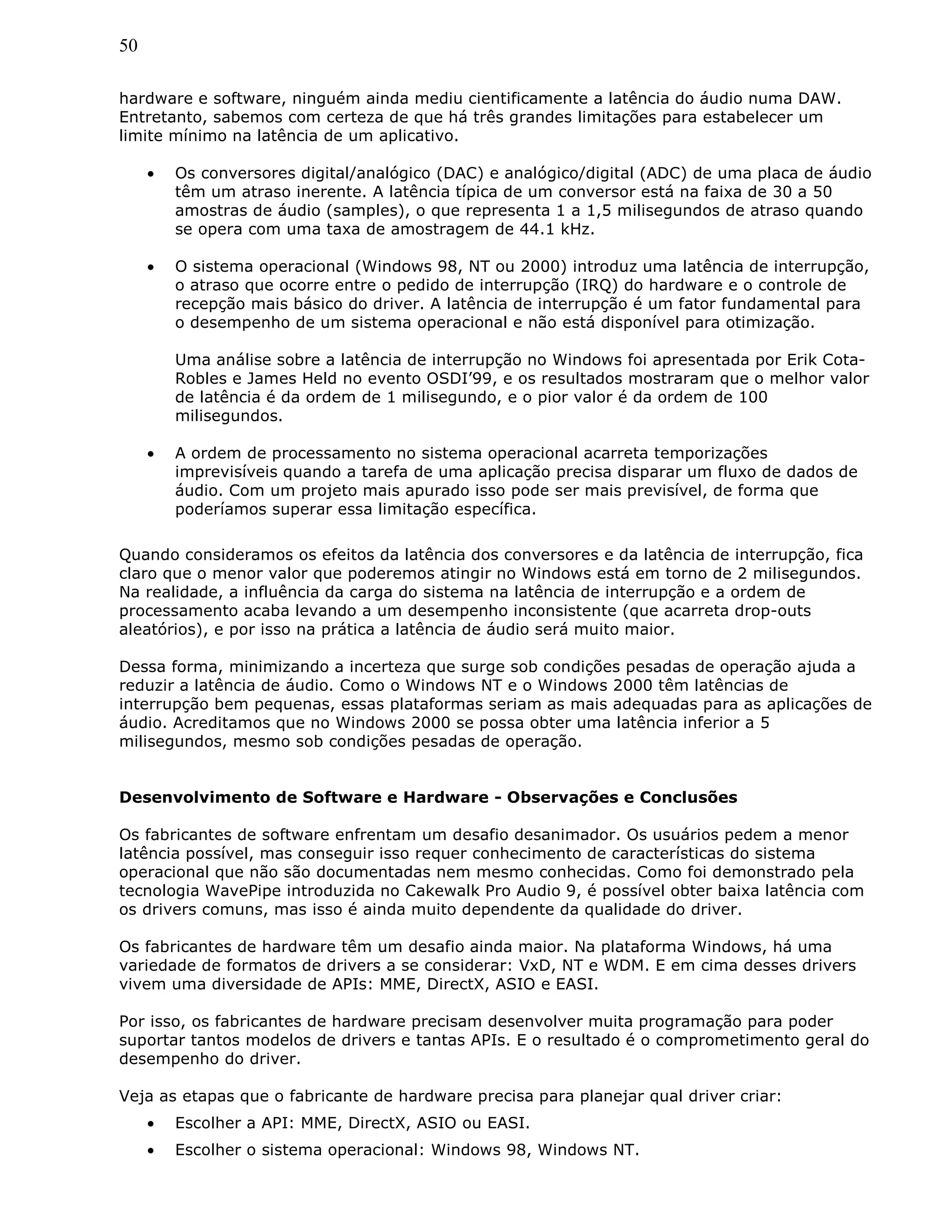 50
hardware e software, ninguém ainda mediu cientificamente a latência do áudio numa DAW.
Entretanto, sabemos com certeza de que há três grandes limitações para estabelecer um
limite mínimo na latência de um aplicativo.
• Os conversores digital/analógico (DAC) e analógico/digital (ADC) de uma placa de áudio
têm um atraso inerente. A latência típica de um conversor está na faixa de 30 a 50
amostras de áudio (samples), o que representa 1 a 1,5 milisegundos de atraso quando
se opera com uma taxa de amostragem de 44.1 kHz.
• O sistema operacional (Windows 98, NT ou 2000) introduz uma latência de interrupção,
o atraso que ocorre entre o pedido de interrupção (IRQ) do hardware e o controle de
recepção mais básico do driver. A latência de interrupção é um fator fundamental para
o desempenho de um sistema operacional e não está disponível para otimização.
Uma análise sobre a latência de interrupção no Windows foi apresentada por Erik Cota-
Robles e James Held no evento OSDI’99, e os resultados mostraram que o melhor valor
de latência é da ordem de 1 milisegundo, e o pior valor é da ordem de 100
milisegundos.
• A ordem de processamento no sistema operacional acarreta temporizações
imprevisíveis quando a tarefa de uma aplicação precisa disparar um fluxo de dados de
áudio. Com um projeto mais apurado isso pode ser mais previsível, de forma que
poderíamos superar essa limitação específica.
Quando consideramos os efeitos da latência dos conversores e da latência de interrupção, fica
claro que o menor valor que poderemos atingir no Windows está em torno de 2 milisegundos.
Na realidade, a influência da carga do sistema na latência de interrupção e a ordem de
processamento acaba levando a um desempenho inconsistente (que acarreta drop-outs
aleatórios), e por isso na prática a latência de áudio será muito maior.
Dessa forma, minimizando a incerteza que surge sob condições pesadas de operação ajuda a
reduzir a latência de áudio. Como o Windows NT e o Windows 2000 têm latências de
interrupção bem pequenas, essas plataformas seriam as mais adequadas para as aplicações de
áudio. Acreditamos que no Windows 2000 se possa obter uma latência inferior a 5
milisegundos, mesmo sob condições pesadas de operação.
Desenvolvimento de Software e Hardware - Observações e Conclusões
Os fabricantes de software enfrentam um desafio desanimador. Os usuários pedem a menor
latência possível, mas conseguir isso requer conhecimento de características do sistema
operacional que não são documentadas nem mesmo conhecidas. Como foi demonstrado pela
tecnologia WavePipe introduzida no Cakewalk Pro Audio 9, é possível obter baixa latência com
os drivers comuns, mas isso é ainda muito dependente da qualidade do driver.
Os fabricantes de hardware têm um desafio ainda maior. Na plataforma Windows, há uma
variedade de formatos de drivers a se considerar: VxD, NT e WDM. E em cima desses drivers
vivem uma diversidade de APIs: MME, DirectX, ASIO e EASI.
Por isso, os fabricantes de hardware precisam desenvolver muita programação para poder
suportar tantos modelos de drivers e tantas APIs. E o resultado é o comprometimento geral do
desempenho do driver.
Veja as etapas que o fabricante de hardware precisa para planejar qual driver criar:
• Escolher a API: MME, DirectX, ASIO ou EASI.
• Escolher o sistema operacional: Windows 98, Windows NT.
 