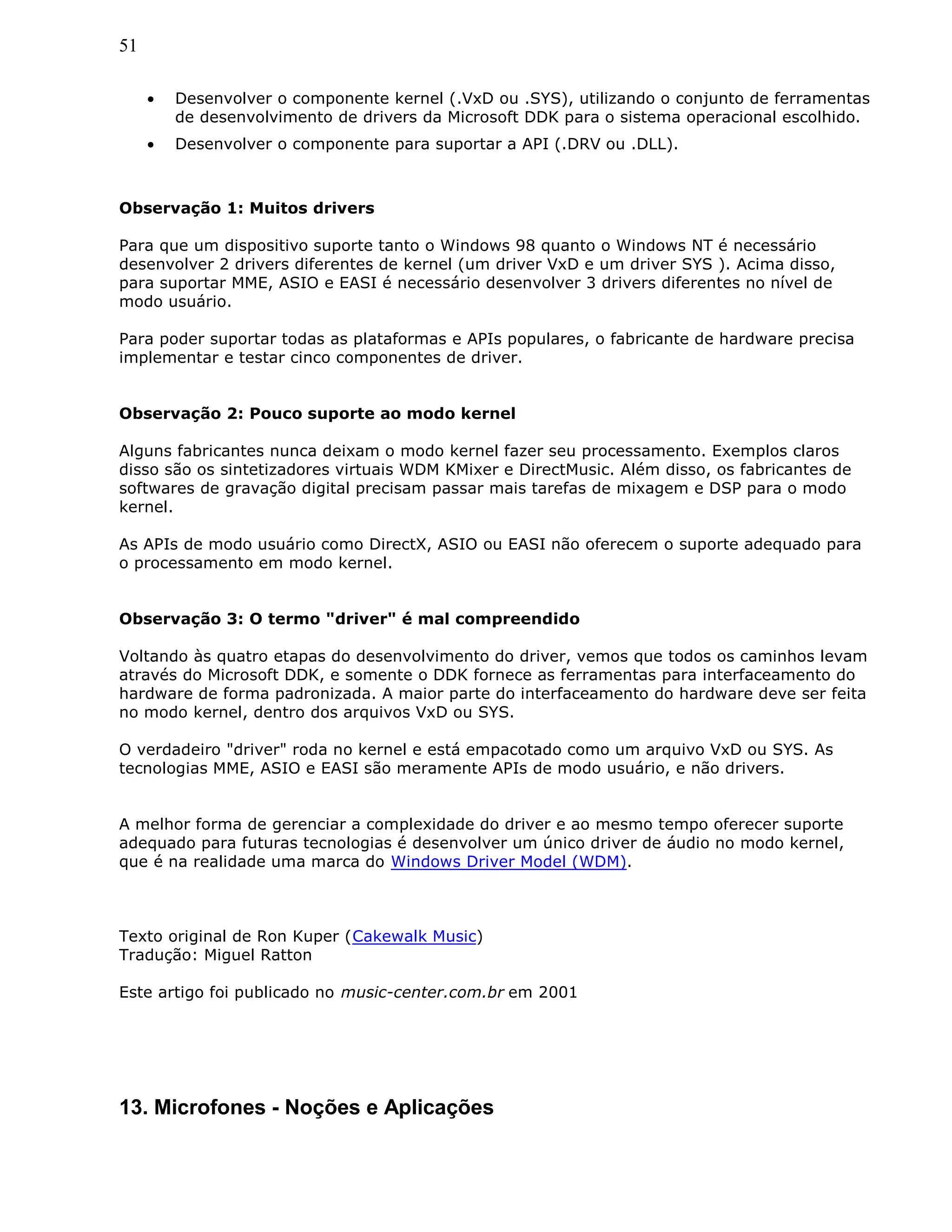 51
• Desenvolver o componente kernel (.VxD ou .SYS), utilizando o conjunto de ferramentas
de desenvolvimento de drivers da Microsoft DDK para o sistema operacional escolhido.
• Desenvolver o componente para suportar a API (.DRV ou .DLL).
Observação 1: Muitos drivers
Para que um dispositivo suporte tanto o Windows 98 quanto o Windows NT é necessário
desenvolver 2 drivers diferentes de kernel (um driver VxD e um driver SYS ). Acima disso,
para suportar MME, ASIO e EASI é necessário desenvolver 3 drivers diferentes no nível de
modo usuário.
Para poder suportar todas as plataformas e APIs populares, o fabricante de hardware precisa
implementar e testar cinco componentes de driver.
Observação 2: Pouco suporte ao modo kernel
Alguns fabricantes nunca deixam o modo kernel fazer seu processamento. Exemplos claros
disso são os sintetizadores virtuais WDM KMixer e DirectMusic. Além disso, os fabricantes de
softwares de gravação digital precisam passar mais tarefas de mixagem e DSP para o modo
kernel.
As APIs de modo usuário como DirectX, ASIO ou EASI não oferecem o suporte adequado para
o processamento em modo kernel.
Observação 3: O termo "driver" é mal compreendido
Voltando às quatro etapas do desenvolvimento do driver, vemos que todos os caminhos levam
através do Microsoft DDK, e somente o DDK fornece as ferramentas para interfaceamento do
hardware de forma padronizada. A maior parte do interfaceamento do hardware deve ser feita
no modo kernel, dentro dos arquivos VxD ou SYS.
O verdadeiro "driver" roda no kernel e está empacotado como um arquivo VxD ou SYS. As
tecnologias MME, ASIO e EASI são meramente APIs de modo usuário, e não drivers.
A melhor forma de gerenciar a complexidade do driver e ao mesmo tempo oferecer suporte
adequado para futuras tecnologias é desenvolver um único driver de áudio no modo kernel,
que é na realidade uma marca do Windows Driver Model (WDM).
Texto original de Ron Kuper (Cakewalk Music)
Tradução: Miguel Ratton
Este artigo foi publicado no music-center.com.br em 2001
13. Microfones - Noções e Aplicações
 