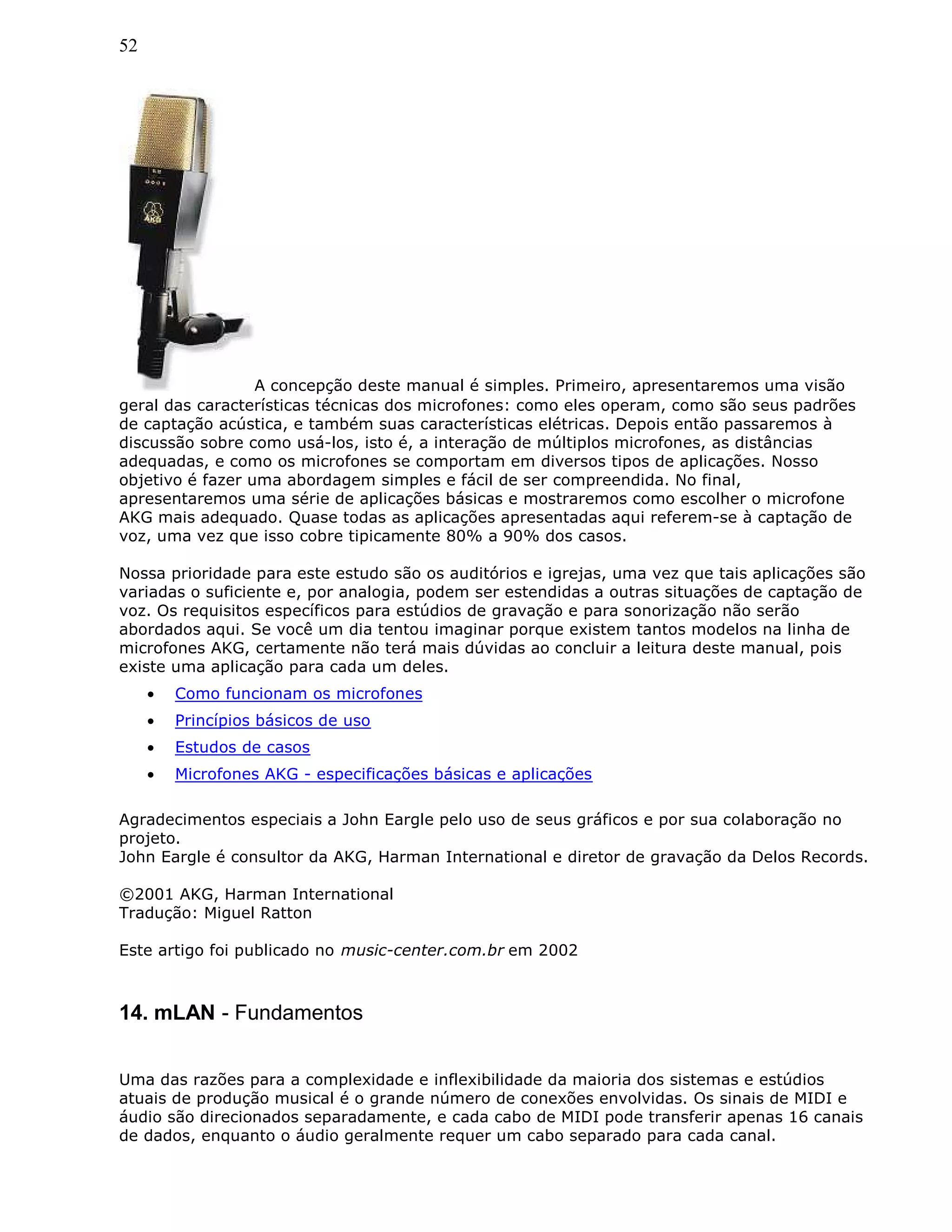 52
A concepção deste manual é simples. Primeiro, apresentaremos uma visão
geral das características técnicas dos microfones: como eles operam, como são seus padrões
de captação acústica, e também suas características elétricas. Depois então passaremos à
discussão sobre como usá-los, isto é, a interação de múltiplos microfones, as distâncias
adequadas, e como os microfones se comportam em diversos tipos de aplicações. Nosso
objetivo é fazer uma abordagem simples e fácil de ser compreendida. No final,
apresentaremos uma série de aplicações básicas e mostraremos como escolher o microfone
AKG mais adequado. Quase todas as aplicações apresentadas aqui referem-se à captação de
voz, uma vez que isso cobre tipicamente 80% a 90% dos casos.
Nossa prioridade para este estudo são os auditórios e igrejas, uma vez que tais aplicações são
variadas o suficiente e, por analogia, podem ser estendidas a outras situações de captação de
voz. Os requisitos específicos para estúdios de gravação e para sonorização não serão
abordados aqui. Se você um dia tentou imaginar porque existem tantos modelos na linha de
microfones AKG, certamente não terá mais dúvidas ao concluir a leitura deste manual, pois
existe uma aplicação para cada um deles.
• Como funcionam os microfones
• Princípios básicos de uso
• Estudos de casos
• Microfones AKG - especificações básicas e aplicações
Agradecimentos especiais a John Eargle pelo uso de seus gráficos e por sua colaboração no
projeto.
John Eargle é consultor da AKG, Harman International e diretor de gravação da Delos Records.
©2001 AKG, Harman International
Tradução: Miguel Ratton
Este artigo foi publicado no music-center.com.br em 2002
14. mLAN - Fundamentos
Uma das razões para a complexidade e inflexibilidade da maioria dos sistemas e estúdios
atuais de produção musical é o grande número de conexões envolvidas. Os sinais de MIDI e
áudio são direcionados separadamente, e cada cabo de MIDI pode transferir apenas 16 canais
de dados, enquanto o áudio geralmente requer um cabo separado para cada canal.
 