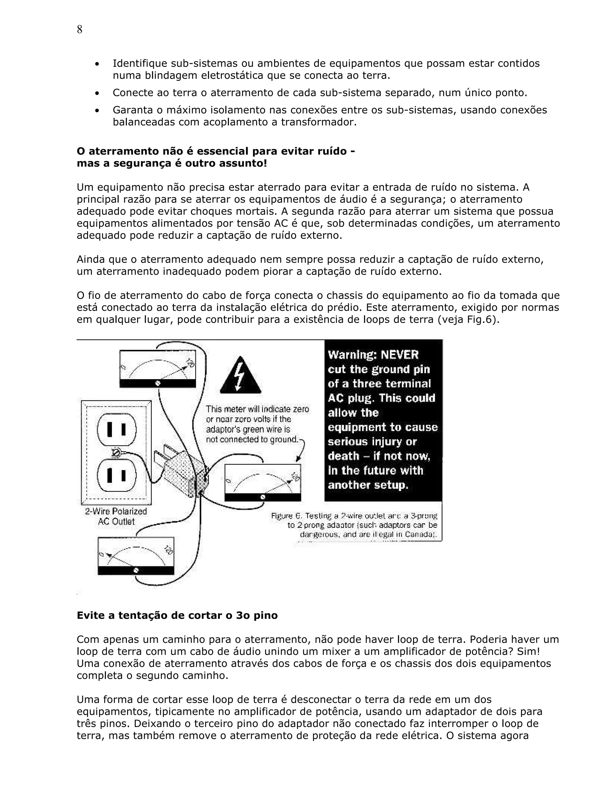 8
• Identifique sub-sistemas ou ambientes de equipamentos que possam estar contidos
numa blindagem eletrostática que se conecta ao terra.
• Conecte ao terra o aterramento de cada sub-sistema separado, num único ponto.
• Garanta o máximo isolamento nas conexões entre os sub-sistemas, usando conexões
balanceadas com acoplamento a transformador.
O aterramento não é essencial para evitar ruído -
mas a segurança é outro assunto!
Um equipamento não precisa estar aterrado para evitar a entrada de ruído no sistema. A
principal razão para se aterrar os equipamentos de áudio é a segurança; o aterramento
adequado pode evitar choques mortais. A segunda razão para aterrar um sistema que possua
equipamentos alimentados por tensão AC é que, sob determinadas condições, um aterramento
adequado pode reduzir a captação de ruído externo.
Ainda que o aterramento adequado nem sempre possa reduzir a captação de ruído externo,
um aterramento inadequado podem piorar a captação de ruído externo.
O fio de aterramento do cabo de força conecta o chassis do equipamento ao fio da tomada que
está conectado ao terra da instalação elétrica do prédio. Este aterramento, exigido por normas
em qualquer lugar, pode contribuir para a existência de loops de terra (veja Fig.6).
Evite a tentação de cortar o 3o pino
Com apenas um caminho para o aterramento, não pode haver loop de terra. Poderia haver um
loop de terra com um cabo de áudio unindo um mixer a um amplificador de potência? Sim!
Uma conexão de aterramento através dos cabos de força e os chassis dos dois equipamentos
completa o segundo caminho.
Uma forma de cortar esse loop de terra é desconectar o terra da rede em um dos
equipamentos, tipicamente no amplificador de potência, usando um adaptador de dois para
três pinos. Deixando o terceiro pino do adaptador não conectado faz interromper o loop de
terra, mas também remove o aterramento de proteção da rede elétrica. O sistema agora
 