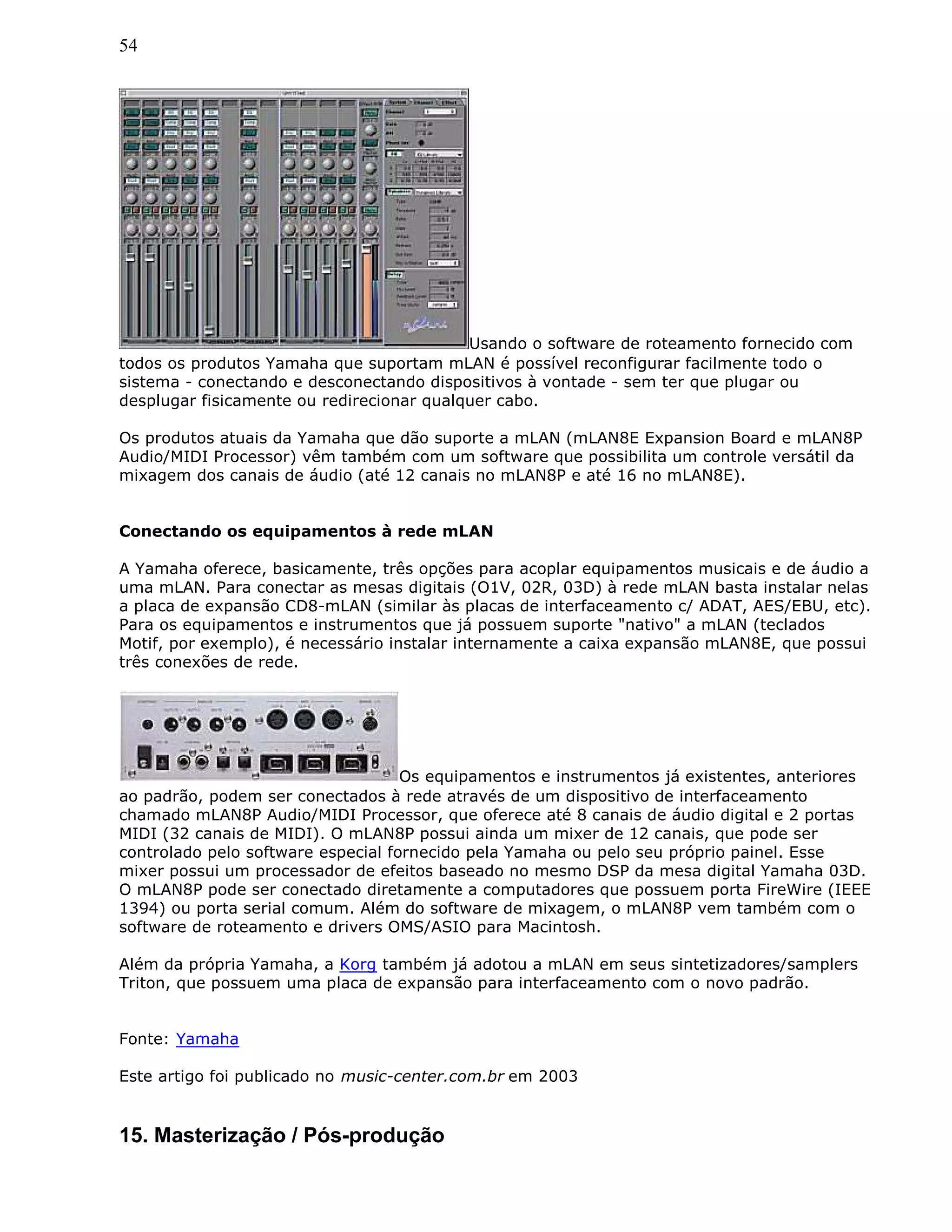 54
Usando o software de roteamento fornecido com
todos os produtos Yamaha que suportam mLAN é possível reconfigurar facilmente todo o
sistema - conectando e desconectando dispositivos à vontade - sem ter que plugar ou
desplugar fisicamente ou redirecionar qualquer cabo.
Os produtos atuais da Yamaha que dão suporte a mLAN (mLAN8E Expansion Board e mLAN8P
Audio/MIDI Processor) vêm também com um software que possibilita um controle versátil da
mixagem dos canais de áudio (até 12 canais no mLAN8P e até 16 no mLAN8E).
Conectando os equipamentos à rede mLAN
A Yamaha oferece, basicamente, três opções para acoplar equipamentos musicais e de áudio a
uma mLAN. Para conectar as mesas digitais (O1V, 02R, 03D) à rede mLAN basta instalar nelas
a placa de expansão CD8-mLAN (similar às placas de interfaceamento c/ ADAT, AES/EBU, etc).
Para os equipamentos e instrumentos que já possuem suporte "nativo" a mLAN (teclados
Motif, por exemplo), é necessário instalar internamente a caixa expansão mLAN8E, que possui
três conexões de rede.
Os equipamentos e instrumentos já existentes, anteriores
ao padrão, podem ser conectados à rede através de um dispositivo de interfaceamento
chamado mLAN8P Audio/MIDI Processor, que oferece até 8 canais de áudio digital e 2 portas
MIDI (32 canais de MIDI). O mLAN8P possui ainda um mixer de 12 canais, que pode ser
controlado pelo software especial fornecido pela Yamaha ou pelo seu próprio painel. Esse
mixer possui um processador de efeitos baseado no mesmo DSP da mesa digital Yamaha 03D.
O mLAN8P pode ser conectado diretamente a computadores que possuem porta FireWire (IEEE
1394) ou porta serial comum. Além do software de mixagem, o mLAN8P vem também com o
software de roteamento e drivers OMS/ASIO para Macintosh.
Além da própria Yamaha, a Korg também já adotou a mLAN em seus sintetizadores/samplers
Triton, que possuem uma placa de expansão para interfaceamento com o novo padrão.
Fonte: Yamaha
Este artigo foi publicado no music-center.com.br em 2003
15. Masterização / Pós-produção
 