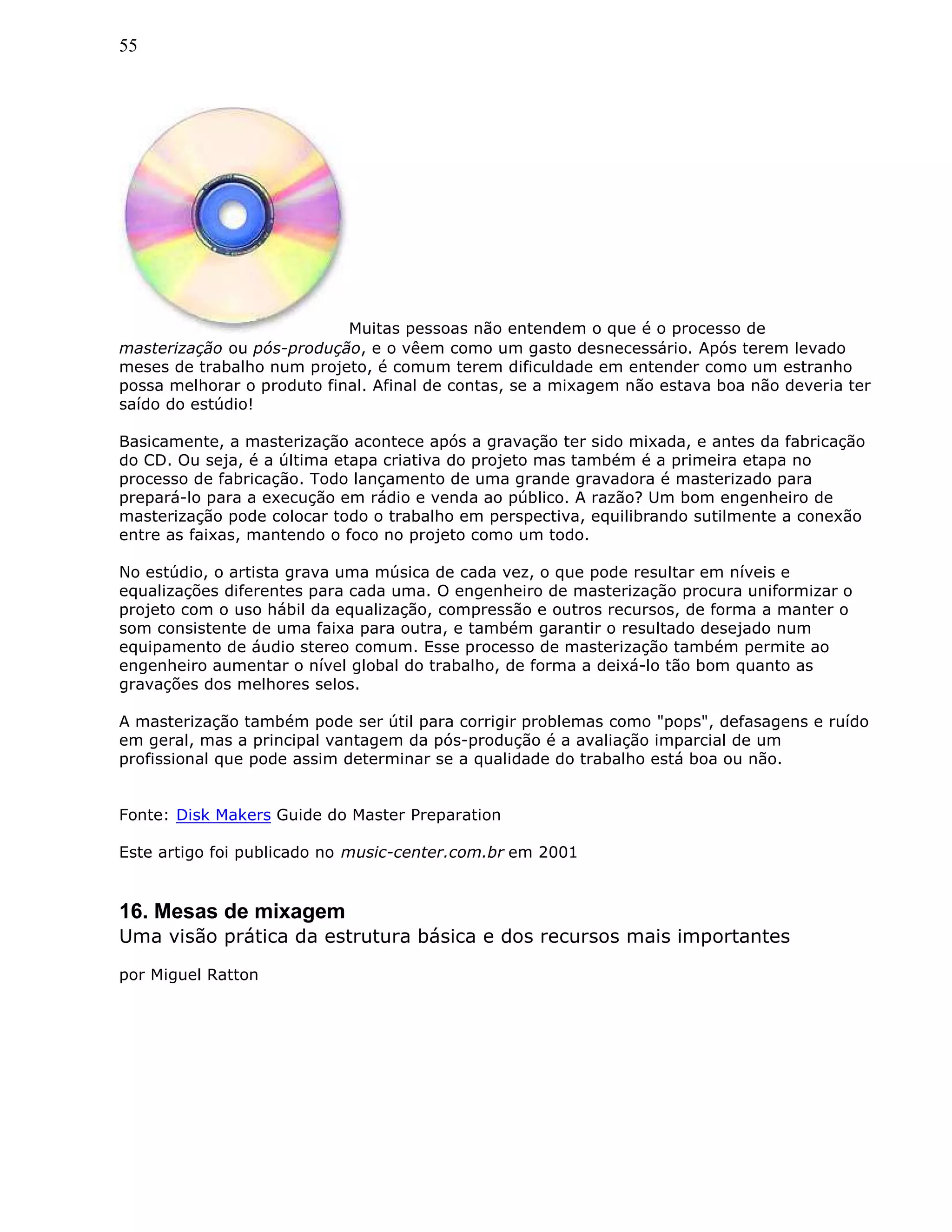 55
Muitas pessoas não entendem o que é o processo de
masterização ou pós-produção, e o vêem como um gasto desnecessário. Após terem levado
meses de trabalho num projeto, é comum terem dificuldade em entender como um estranho
possa melhorar o produto final. Afinal de contas, se a mixagem não estava boa não deveria ter
saído do estúdio!
Basicamente, a masterização acontece após a gravação ter sido mixada, e antes da fabricação
do CD. Ou seja, é a última etapa criativa do projeto mas também é a primeira etapa no
processo de fabricação. Todo lançamento de uma grande gravadora é masterizado para
prepará-lo para a execução em rádio e venda ao público. A razão? Um bom engenheiro de
masterização pode colocar todo o trabalho em perspectiva, equilibrando sutilmente a conexão
entre as faixas, mantendo o foco no projeto como um todo.
No estúdio, o artista grava uma música de cada vez, o que pode resultar em níveis e
equalizações diferentes para cada uma. O engenheiro de masterização procura uniformizar o
projeto com o uso hábil da equalização, compressão e outros recursos, de forma a manter o
som consistente de uma faixa para outra, e também garantir o resultado desejado num
equipamento de áudio stereo comum. Esse processo de masterização também permite ao
engenheiro aumentar o nível global do trabalho, de forma a deixá-lo tão bom quanto as
gravações dos melhores selos.
A masterização também pode ser útil para corrigir problemas como "pops", defasagens e ruído
em geral, mas a principal vantagem da pós-produção é a avaliação imparcial de um
profissional que pode assim determinar se a qualidade do trabalho está boa ou não.
Fonte: Disk Makers Guide do Master Preparation
Este artigo foi publicado no music-center.com.br em 2001
16. Mesas de mixagem
Uma visão prática da estrutura básica e dos recursos mais importantes
por Miguel Ratton
 
