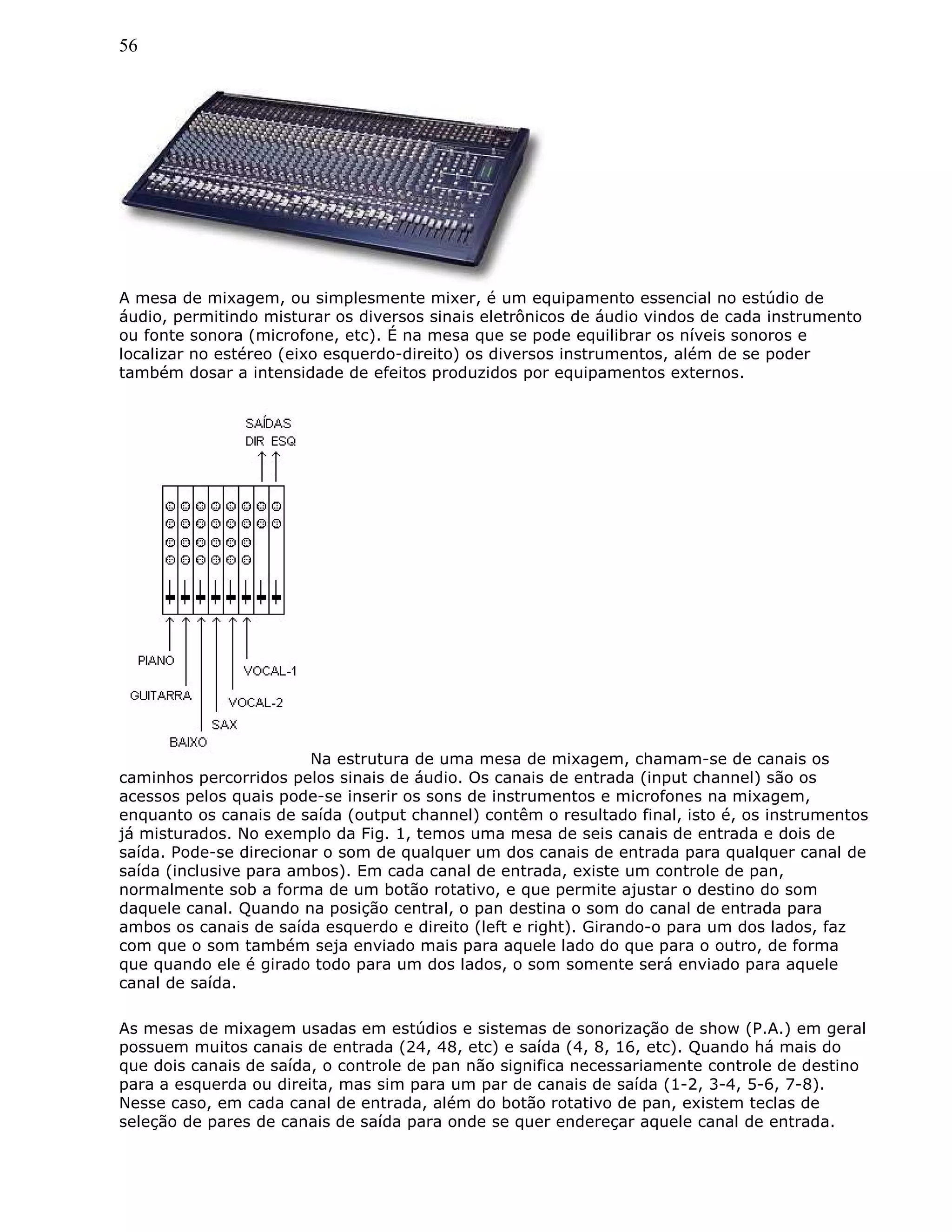 56
A mesa de mixagem, ou simplesmente mixer, é um equipamento essencial no estúdio de
áudio, permitindo misturar os diversos sinais eletrônicos de áudio vindos de cada instrumento
ou fonte sonora (microfone, etc). É na mesa que se pode equilibrar os níveis sonoros e
localizar no estéreo (eixo esquerdo-direito) os diversos instrumentos, além de se poder
também dosar a intensidade de efeitos produzidos por equipamentos externos.
Na estrutura de uma mesa de mixagem, chamam-se de canais os
caminhos percorridos pelos sinais de áudio. Os canais de entrada (input channel) são os
acessos pelos quais pode-se inserir os sons de instrumentos e microfones na mixagem,
enquanto os canais de saída (output channel) contêm o resultado final, isto é, os instrumentos
já misturados. No exemplo da Fig. 1, temos uma mesa de seis canais de entrada e dois de
saída. Pode-se direcionar o som de qualquer um dos canais de entrada para qualquer canal de
saída (inclusive para ambos). Em cada canal de entrada, existe um controle de pan,
normalmente sob a forma de um botão rotativo, e que permite ajustar o destino do som
daquele canal. Quando na posição central, o pan destina o som do canal de entrada para
ambos os canais de saída esquerdo e direito (left e right). Girando-o para um dos lados, faz
com que o som também seja enviado mais para aquele lado do que para o outro, de forma
que quando ele é girado todo para um dos lados, o som somente será enviado para aquele
canal de saída.
As mesas de mixagem usadas em estúdios e sistemas de sonorização de show (P.A.) em geral
possuem muitos canais de entrada (24, 48, etc) e saída (4, 8, 16, etc). Quando há mais do
que dois canais de saída, o controle de pan não significa necessariamente controle de destino
para a esquerda ou direita, mas sim para um par de canais de saída (1-2, 3-4, 5-6, 7-8).
Nesse caso, em cada canal de entrada, além do botão rotativo de pan, existem teclas de
seleção de pares de canais de saída para onde se quer endereçar aquele canal de entrada.
 