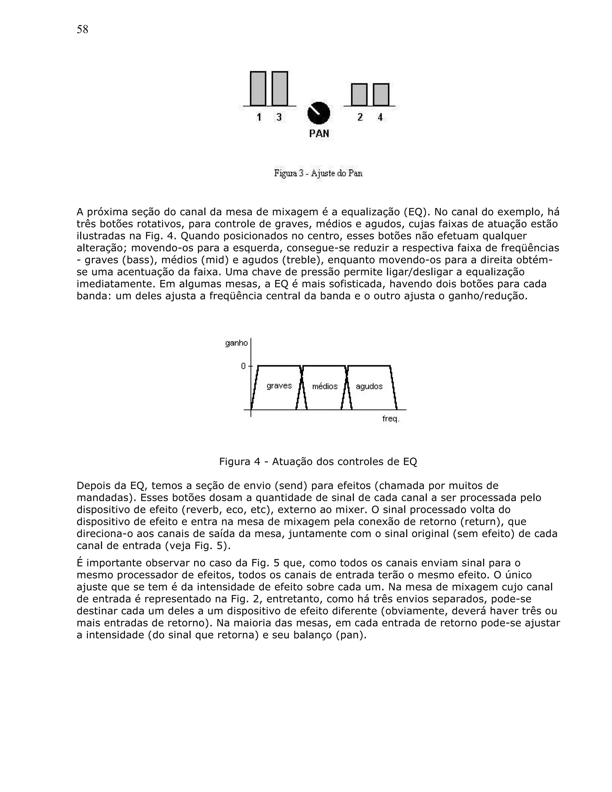 58
A próxima seção do canal da mesa de mixagem é a equalização (EQ). No canal do exemplo, há
três botões rotativos, para controle de graves, médios e agudos, cujas faixas de atuação estão
ilustradas na Fig. 4. Quando posicionados no centro, esses botões não efetuam qualquer
alteração; movendo-os para a esquerda, consegue-se reduzir a respectiva faixa de freqüências
- graves (bass), médios (mid) e agudos (treble), enquanto movendo-os para a direita obtém-
se uma acentuação da faixa. Uma chave de pressão permite ligar/desligar a equalização
imediatamente. Em algumas mesas, a EQ é mais sofisticada, havendo dois botões para cada
banda: um deles ajusta a freqüência central da banda e o outro ajusta o ganho/redução.
Figura 4 - Atuação dos controles de EQ
Depois da EQ, temos a seção de envio (send) para efeitos (chamada por muitos de
mandadas). Esses botões dosam a quantidade de sinal de cada canal a ser processada pelo
dispositivo de efeito (reverb, eco, etc), externo ao mixer. O sinal processado volta do
dispositivo de efeito e entra na mesa de mixagem pela conexão de retorno (return), que
direciona-o aos canais de saída da mesa, juntamente com o sinal original (sem efeito) de cada
canal de entrada (veja Fig. 5).
É importante observar no caso da Fig. 5 que, como todos os canais enviam sinal para o
mesmo processador de efeitos, todos os canais de entrada terão o mesmo efeito. O único
ajuste que se tem é da intensidade de efeito sobre cada um. Na mesa de mixagem cujo canal
de entrada é representado na Fig. 2, entretanto, como há três envios separados, pode-se
destinar cada um deles a um dispositivo de efeito diferente (obviamente, deverá haver três ou
mais entradas de retorno). Na maioria das mesas, em cada entrada de retorno pode-se ajustar
a intensidade (do sinal que retorna) e seu balanço (pan).
 