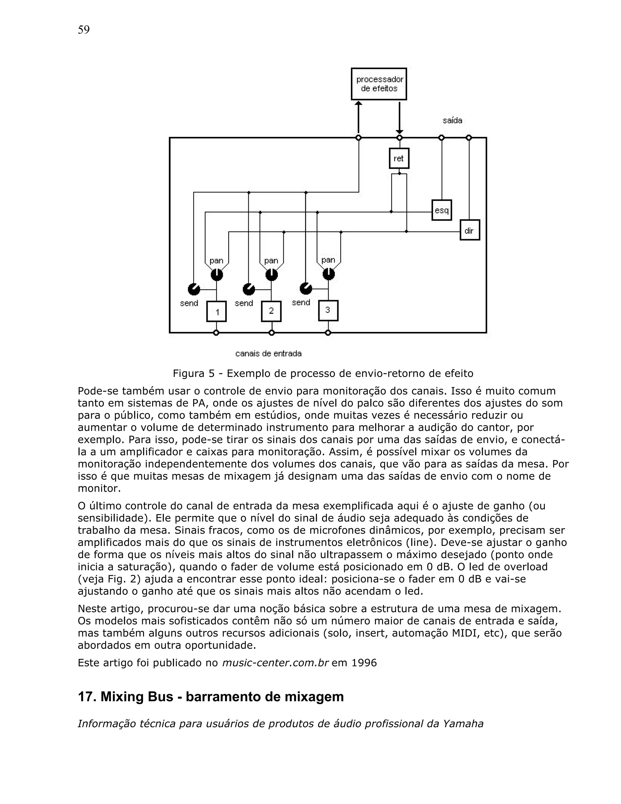 59
Figura 5 - Exemplo de processo de envio-retorno de efeito
Pode-se também usar o controle de envio para monitoração dos canais. Isso é muito comum
tanto em sistemas de PA, onde os ajustes de nível do palco são diferentes dos ajustes do som
para o público, como também em estúdios, onde muitas vezes é necessário reduzir ou
aumentar o volume de determinado instrumento para melhorar a audição do cantor, por
exemplo. Para isso, pode-se tirar os sinais dos canais por uma das saídas de envio, e conectá-
la a um amplificador e caixas para monitoração. Assim, é possível mixar os volumes da
monitoração independentemente dos volumes dos canais, que vão para as saídas da mesa. Por
isso é que muitas mesas de mixagem já designam uma das saídas de envio com o nome de
monitor.
O último controle do canal de entrada da mesa exemplificada aqui é o ajuste de ganho (ou
sensibilidade). Ele permite que o nível do sinal de áudio seja adequado às condições de
trabalho da mesa. Sinais fracos, como os de microfones dinâmicos, por exemplo, precisam ser
amplificados mais do que os sinais de instrumentos eletrônicos (line). Deve-se ajustar o ganho
de forma que os níveis mais altos do sinal não ultrapassem o máximo desejado (ponto onde
inicia a saturação), quando o fader de volume está posicionado em 0 dB. O led de overload
(veja Fig. 2) ajuda a encontrar esse ponto ideal: posiciona-se o fader em 0 dB e vai-se
ajustando o ganho até que os sinais mais altos não acendam o led.
Neste artigo, procurou-se dar uma noção básica sobre a estrutura de uma mesa de mixagem.
Os modelos mais sofisticados contêm não só um número maior de canais de entrada e saída,
mas também alguns outros recursos adicionais (solo, insert, automação MIDI, etc), que serão
abordados em outra oportunidade.
Este artigo foi publicado no music-center.com.br em 1996
17. Mixing Bus - barramento de mixagem
Informação técnica para usuários de produtos de áudio profissional da Yamaha
 