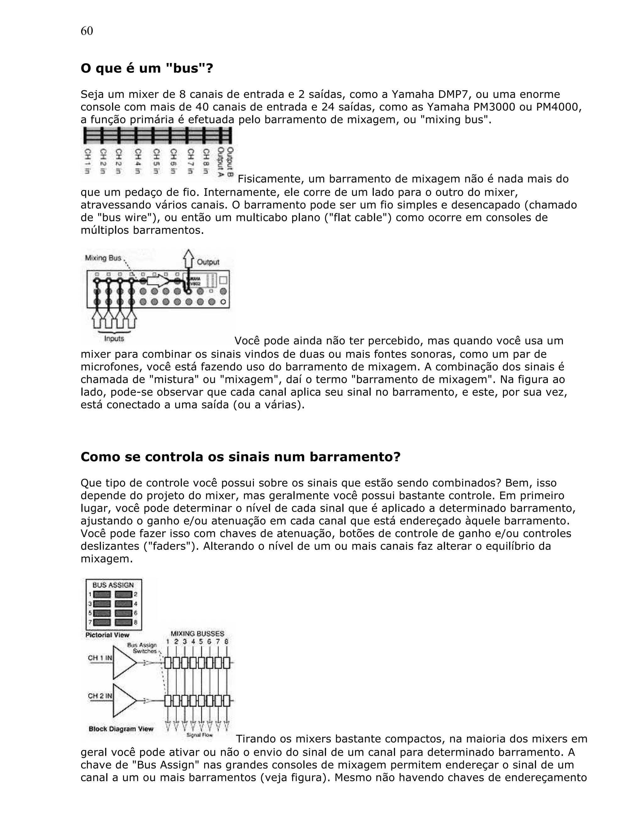 60
O que é um "bus"?
Seja um mixer de 8 canais de entrada e 2 saídas, como a Yamaha DMP7, ou uma enorme
console com mais de 40 canais de entrada e 24 saídas, como as Yamaha PM3000 ou PM4000,
a função primária é efetuada pelo barramento de mixagem, ou "mixing bus".
Fisicamente, um barramento de mixagem não é nada mais do
que um pedaço de fio. Internamente, ele corre de um lado para o outro do mixer,
atravessando vários canais. O barramento pode ser um fio simples e desencapado (chamado
de "bus wire"), ou então um multicabo plano ("flat cable") como ocorre em consoles de
múltiplos barramentos.
Você pode ainda não ter percebido, mas quando você usa um
mixer para combinar os sinais vindos de duas ou mais fontes sonoras, como um par de
microfones, você está fazendo uso do barramento de mixagem. A combinação dos sinais é
chamada de "mistura" ou "mixagem", daí o termo "barramento de mixagem". Na figura ao
lado, pode-se observar que cada canal aplica seu sinal no barramento, e este, por sua vez,
está conectado a uma saída (ou a várias).
Como se controla os sinais num barramento?
Que tipo de controle você possui sobre os sinais que estão sendo combinados? Bem, isso
depende do projeto do mixer, mas geralmente você possui bastante controle. Em primeiro
lugar, você pode determinar o nível de cada sinal que é aplicado a determinado barramento,
ajustando o ganho e/ou atenuação em cada canal que está endereçado àquele barramento.
Você pode fazer isso com chaves de atenuação, botões de controle de ganho e/ou controles
deslizantes ("faders"). Alterando o nível de um ou mais canais faz alterar o equilíbrio da
mixagem.
Tirando os mixers bastante compactos, na maioria dos mixers em
geral você pode ativar ou não o envio do sinal de um canal para determinado barramento. A
chave de "Bus Assign" nas grandes consoles de mixagem permitem endereçar o sinal de um
canal a um ou mais barramentos (veja figura). Mesmo não havendo chaves de endereçamento
 