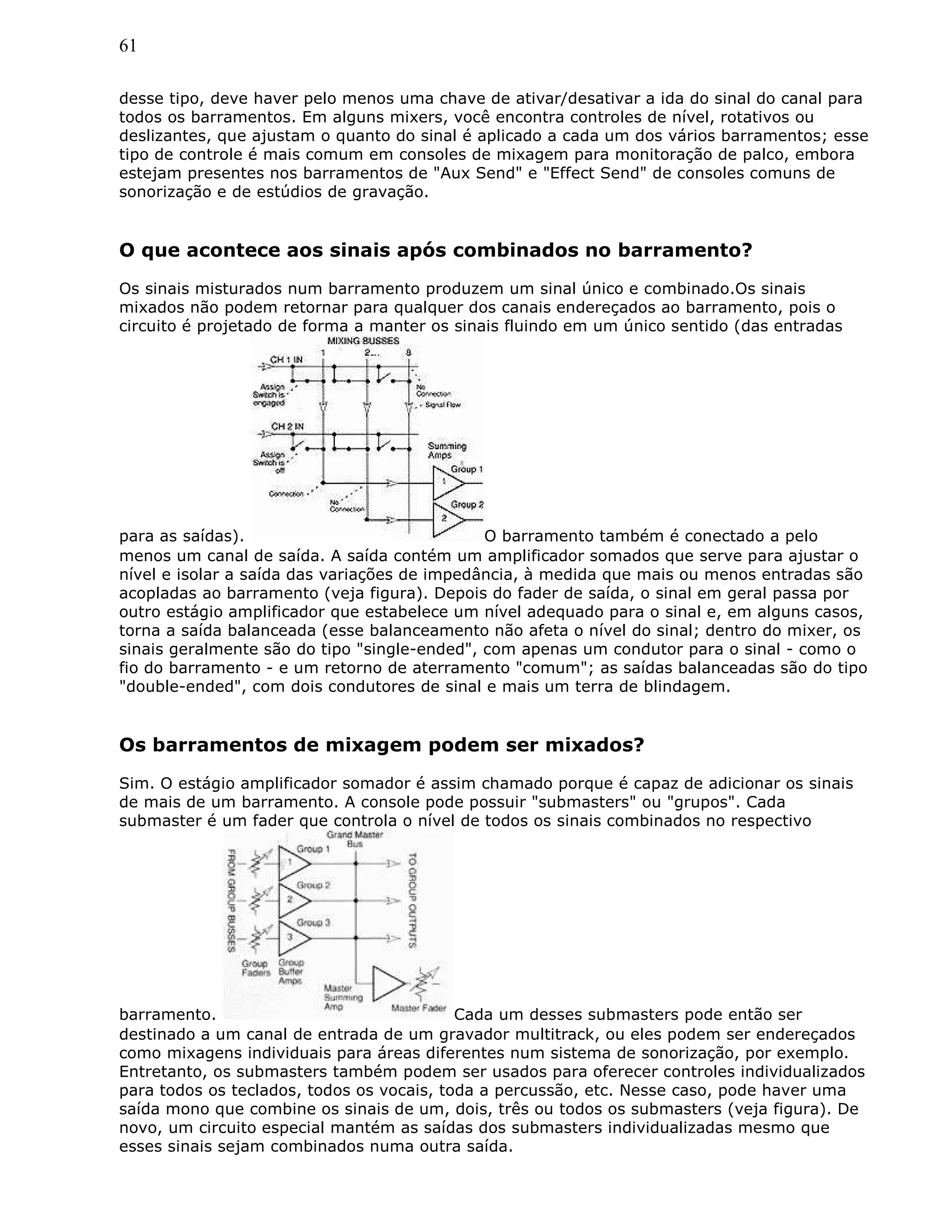 61
desse tipo, deve haver pelo menos uma chave de ativar/desativar a ida do sinal do canal para
todos os barramentos. Em alguns mixers, você encontra controles de nível, rotativos ou
deslizantes, que ajustam o quanto do sinal é aplicado a cada um dos vários barramentos; esse
tipo de controle é mais comum em consoles de mixagem para monitoração de palco, embora
estejam presentes nos barramentos de "Aux Send" e "Effect Send" de consoles comuns de
sonorização e de estúdios de gravação.
O que acontece aos sinais após combinados no barramento?
Os sinais misturados num barramento produzem um sinal único e combinado.Os sinais
mixados não podem retornar para qualquer dos canais endereçados ao barramento, pois o
circuito é projetado de forma a manter os sinais fluindo em um único sentido (das entradas
para as saídas). O barramento também é conectado a pelo
menos um canal de saída. A saída contém um amplificador somados que serve para ajustar o
nível e isolar a saída das variações de impedância, à medida que mais ou menos entradas são
acopladas ao barramento (veja figura). Depois do fader de saída, o sinal em geral passa por
outro estágio amplificador que estabelece um nível adequado para o sinal e, em alguns casos,
torna a saída balanceada (esse balanceamento não afeta o nível do sinal; dentro do mixer, os
sinais geralmente são do tipo "single-ended", com apenas um condutor para o sinal - como o
fio do barramento - e um retorno de aterramento "comum"; as saídas balanceadas são do tipo
"double-ended", com dois condutores de sinal e mais um terra de blindagem.
Os barramentos de mixagem podem ser mixados?
Sim. O estágio amplificador somador é assim chamado porque é capaz de adicionar os sinais
de mais de um barramento. A console pode possuir "submasters" ou "grupos". Cada
submaster é um fader que controla o nível de todos os sinais combinados no respectivo
barramento. Cada um desses submasters pode então ser
destinado a um canal de entrada de um gravador multitrack, ou eles podem ser endereçados
como mixagens individuais para áreas diferentes num sistema de sonorização, por exemplo.
Entretanto, os submasters também podem ser usados para oferecer controles individualizados
para todos os teclados, todos os vocais, toda a percussão, etc. Nesse caso, pode haver uma
saída mono que combine os sinais de um, dois, três ou todos os submasters (veja figura). De
novo, um circuito especial mantém as saídas dos submasters individualizadas mesmo que
esses sinais sejam combinados numa outra saída.
 
