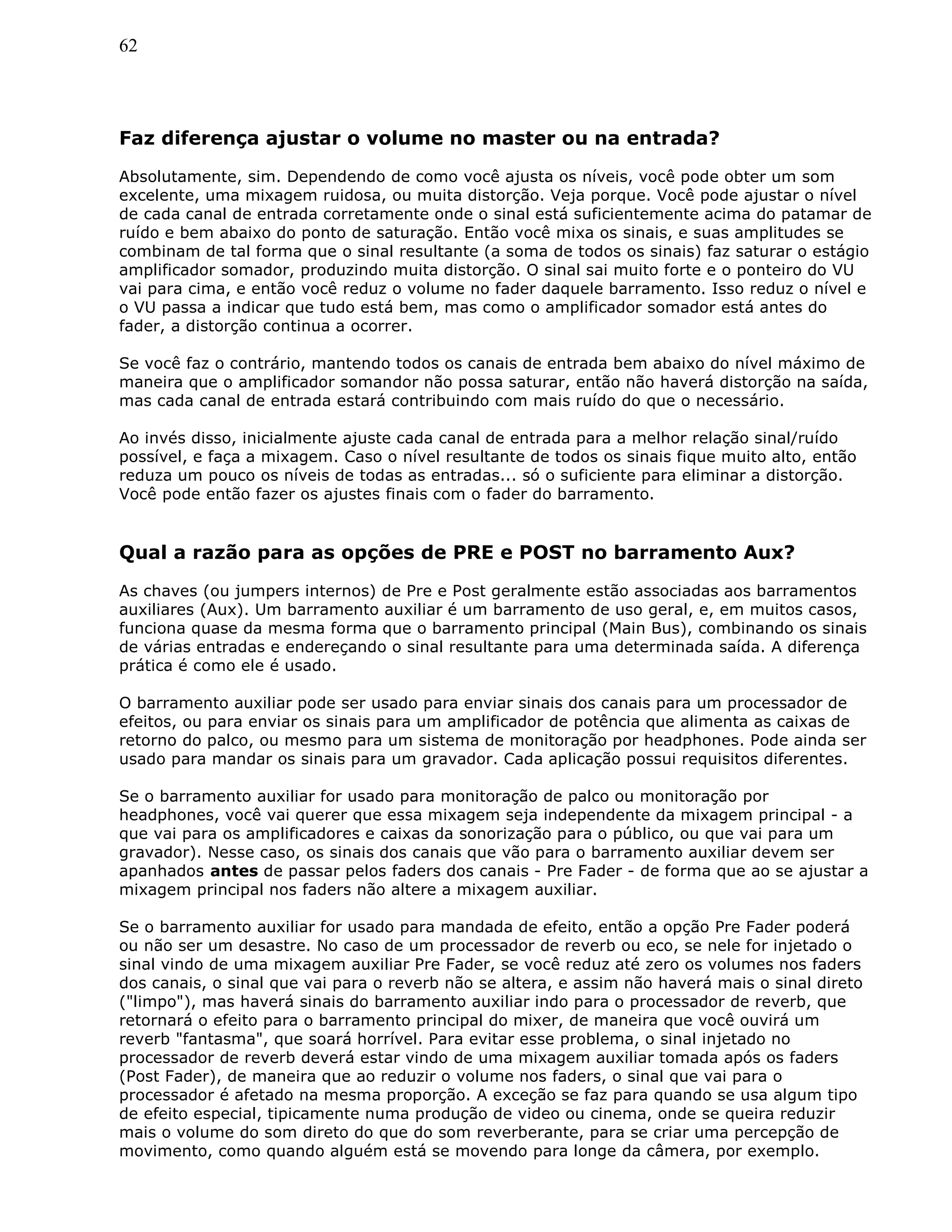 62
Faz diferença ajustar o volume no master ou na entrada?
Absolutamente, sim. Dependendo de como você ajusta os níveis, você pode obter um som
excelente, uma mixagem ruidosa, ou muita distorção. Veja porque. Você pode ajustar o nível
de cada canal de entrada corretamente onde o sinal está suficientemente acima do patamar de
ruído e bem abaixo do ponto de saturação. Então você mixa os sinais, e suas amplitudes se
combinam de tal forma que o sinal resultante (a soma de todos os sinais) faz saturar o estágio
amplificador somador, produzindo muita distorção. O sinal sai muito forte e o ponteiro do VU
vai para cima, e então você reduz o volume no fader daquele barramento. Isso reduz o nível e
o VU passa a indicar que tudo está bem, mas como o amplificador somador está antes do
fader, a distorção continua a ocorrer.
Se você faz o contrário, mantendo todos os canais de entrada bem abaixo do nível máximo de
maneira que o amplificador somandor não possa saturar, então não haverá distorção na saída,
mas cada canal de entrada estará contribuindo com mais ruído do que o necessário.
Ao invés disso, inicialmente ajuste cada canal de entrada para a melhor relação sinal/ruído
possível, e faça a mixagem. Caso o nível resultante de todos os sinais fique muito alto, então
reduza um pouco os níveis de todas as entradas... só o suficiente para eliminar a distorção.
Você pode então fazer os ajustes finais com o fader do barramento.
Qual a razão para as opções de PRE e POST no barramento Aux?
As chaves (ou jumpers internos) de Pre e Post geralmente estão associadas aos barramentos
auxiliares (Aux). Um barramento auxiliar é um barramento de uso geral, e, em muitos casos,
funciona quase da mesma forma que o barramento principal (Main Bus), combinando os sinais
de várias entradas e endereçando o sinal resultante para uma determinada saída. A diferença
prática é como ele é usado.
O barramento auxiliar pode ser usado para enviar sinais dos canais para um processador de
efeitos, ou para enviar os sinais para um amplificador de potência que alimenta as caixas de
retorno do palco, ou mesmo para um sistema de monitoração por headphones. Pode ainda ser
usado para mandar os sinais para um gravador. Cada aplicação possui requisitos diferentes.
Se o barramento auxiliar for usado para monitoração de palco ou monitoração por
headphones, você vai querer que essa mixagem seja independente da mixagem principal - a
que vai para os amplificadores e caixas da sonorização para o público, ou que vai para um
gravador). Nesse caso, os sinais dos canais que vão para o barramento auxiliar devem ser
apanhados antes de passar pelos faders dos canais - Pre Fader - de forma que ao se ajustar a
mixagem principal nos faders não altere a mixagem auxiliar.
Se o barramento auxiliar for usado para mandada de efeito, então a opção Pre Fader poderá
ou não ser um desastre. No caso de um processador de reverb ou eco, se nele for injetado o
sinal vindo de uma mixagem auxiliar Pre Fader, se você reduz até zero os volumes nos faders
dos canais, o sinal que vai para o reverb não se altera, e assim não haverá mais o sinal direto
("limpo"), mas haverá sinais do barramento auxiliar indo para o processador de reverb, que
retornará o efeito para o barramento principal do mixer, de maneira que você ouvirá um
reverb "fantasma", que soará horrível. Para evitar esse problema, o sinal injetado no
processador de reverb deverá estar vindo de uma mixagem auxiliar tomada após os faders
(Post Fader), de maneira que ao reduzir o volume nos faders, o sinal que vai para o
processador é afetado na mesma proporção. A exceção se faz para quando se usa algum tipo
de efeito especial, tipicamente numa produção de video ou cinema, onde se queira reduzir
mais o volume do som direto do que do som reverberante, para se criar uma percepção de
movimento, como quando alguém está se movendo para longe da câmera, por exemplo.
 