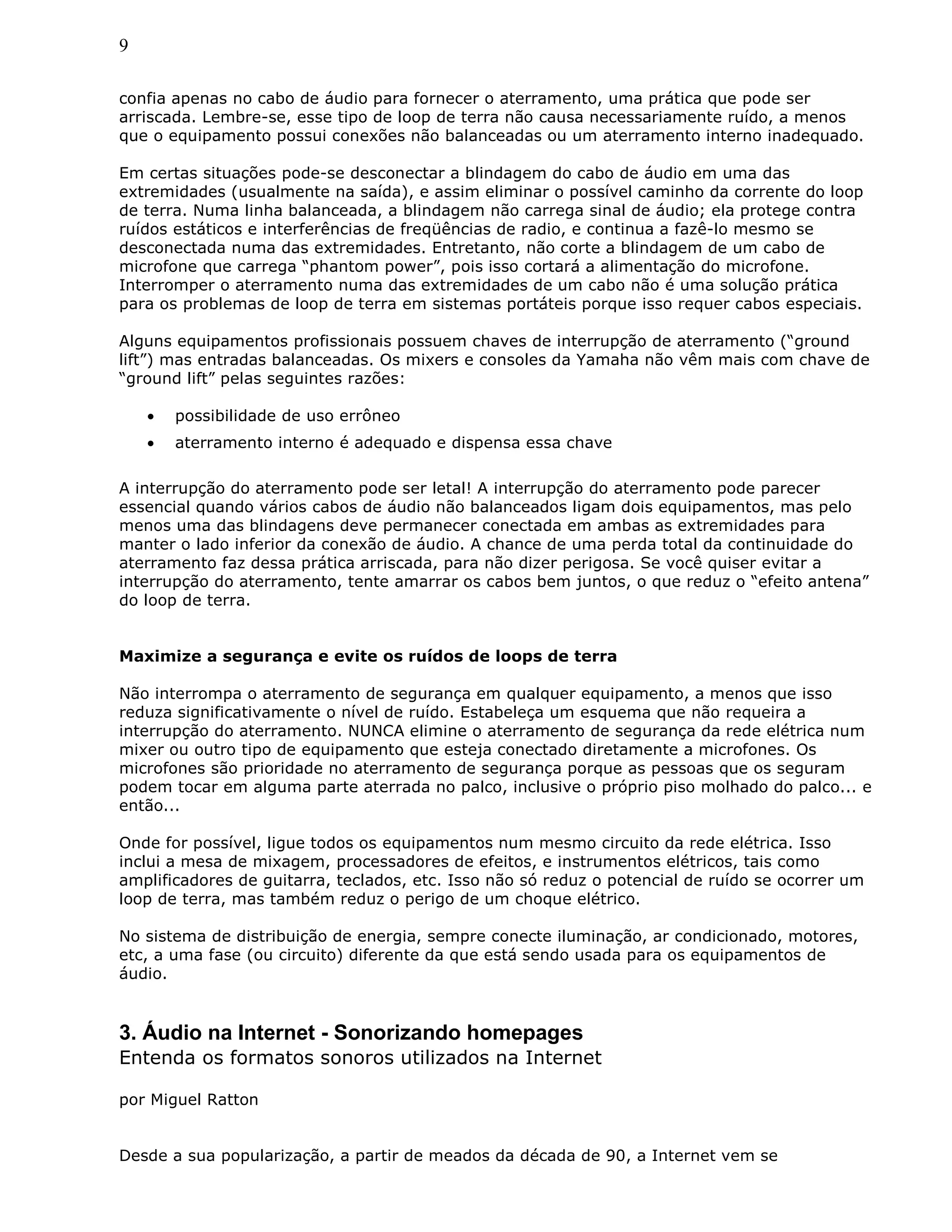 9
confia apenas no cabo de áudio para fornecer o aterramento, uma prática que pode ser
arriscada. Lembre-se, esse tipo de loop de terra não causa necessariamente ruído, a menos
que o equipamento possui conexões não balanceadas ou um aterramento interno inadequado.
Em certas situações pode-se desconectar a blindagem do cabo de áudio em uma das
extremidades (usualmente na saída), e assim eliminar o possível caminho da corrente do loop
de terra. Numa linha balanceada, a blindagem não carrega sinal de áudio; ela protege contra
ruídos estáticos e interferências de freqüências de radio, e continua a fazê-lo mesmo se
desconectada numa das extremidades. Entretanto, não corte a blindagem de um cabo de
microfone que carrega “phantom power”, pois isso cortará a alimentação do microfone.
Interromper o aterramento numa das extremidades de um cabo não é uma solução prática
para os problemas de loop de terra em sistemas portáteis porque isso requer cabos especiais.
Alguns equipamentos profissionais possuem chaves de interrupção de aterramento (“ground
lift”) mas entradas balanceadas. Os mixers e consoles da Yamaha não vêm mais com chave de
“ground lift” pelas seguintes razões:
• possibilidade de uso errôneo
• aterramento interno é adequado e dispensa essa chave
A interrupção do aterramento pode ser letal! A interrupção do aterramento pode parecer
essencial quando vários cabos de áudio não balanceados ligam dois equipamentos, mas pelo
menos uma das blindagens deve permanecer conectada em ambas as extremidades para
manter o lado inferior da conexão de áudio. A chance de uma perda total da continuidade do
aterramento faz dessa prática arriscada, para não dizer perigosa. Se você quiser evitar a
interrupção do aterramento, tente amarrar os cabos bem juntos, o que reduz o “efeito antena”
do loop de terra.
Maximize a segurança e evite os ruídos de loops de terra
Não interrompa o aterramento de segurança em qualquer equipamento, a menos que isso
reduza significativamente o nível de ruído. Estabeleça um esquema que não requeira a
interrupção do aterramento. NUNCA elimine o aterramento de segurança da rede elétrica num
mixer ou outro tipo de equipamento que esteja conectado diretamente a microfones. Os
microfones são prioridade no aterramento de segurança porque as pessoas que os seguram
podem tocar em alguma parte aterrada no palco, inclusive o próprio piso molhado do palco... e
então...
Onde for possível, ligue todos os equipamentos num mesmo circuito da rede elétrica. Isso
inclui a mesa de mixagem, processadores de efeitos, e instrumentos elétricos, tais como
amplificadores de guitarra, teclados, etc. Isso não só reduz o potencial de ruído se ocorrer um
loop de terra, mas também reduz o perigo de um choque elétrico.
No sistema de distribuição de energia, sempre conecte iluminação, ar condicionado, motores,
etc, a uma fase (ou circuito) diferente da que está sendo usada para os equipamentos de
áudio.
3. Áudio na Internet - Sonorizando homepages
Entenda os formatos sonoros utilizados na Internet
por Miguel Ratton
Desde a sua popularização, a partir de meados da década de 90, a Internet vem se
 