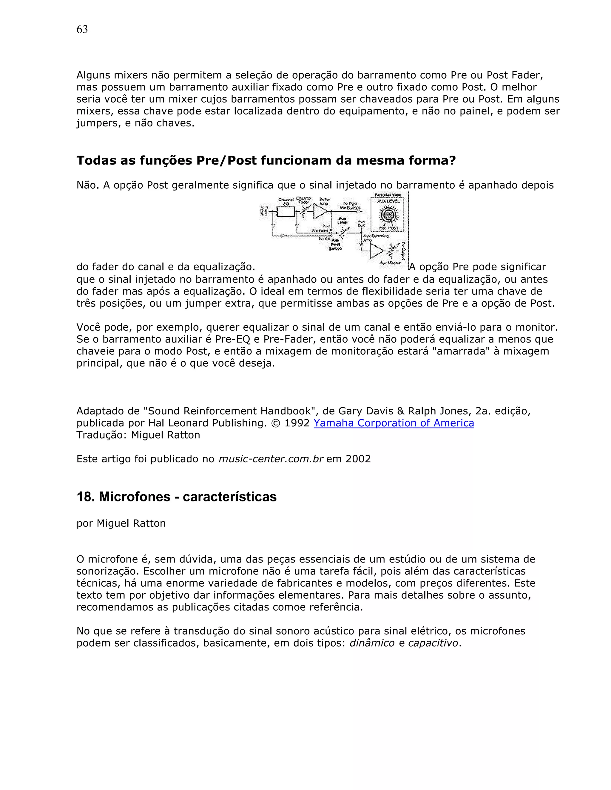 63
Alguns mixers não permitem a seleção de operação do barramento como Pre ou Post Fader,
mas possuem um barramento auxiliar fixado como Pre e outro fixado como Post. O melhor
seria você ter um mixer cujos barramentos possam ser chaveados para Pre ou Post. Em alguns
mixers, essa chave pode estar localizada dentro do equipamento, e não no painel, e podem ser
jumpers, e não chaves.
Todas as funções Pre/Post funcionam da mesma forma?
Não. A opção Post geralmente significa que o sinal injetado no barramento é apanhado depois
do fader do canal e da equalização. A opção Pre pode significar
que o sinal injetado no barramento é apanhado ou antes do fader e da equalização, ou antes
do fader mas após a equalização. O ideal em termos de flexibilidade seria ter uma chave de
três posições, ou um jumper extra, que permitisse ambas as opções de Pre e a opção de Post.
Você pode, por exemplo, querer equalizar o sinal de um canal e então enviá-lo para o monitor.
Se o barramento auxiliar é Pre-EQ e Pre-Fader, então você não poderá equalizar a menos que
chaveie para o modo Post, e então a mixagem de monitoração estará "amarrada" à mixagem
principal, que não é o que você deseja.
Adaptado de "Sound Reinforcement Handbook", de Gary Davis & Ralph Jones, 2a. edição,
publicada por Hal Leonard Publishing. © 1992 Yamaha Corporation of America
Tradução: Miguel Ratton
Este artigo foi publicado no music-center.com.br em 2002
18. Microfones - características
por Miguel Ratton
O microfone é, sem dúvida, uma das peças essenciais de um estúdio ou de um sistema de
sonorização. Escolher um microfone não é uma tarefa fácil, pois além das características
técnicas, há uma enorme variedade de fabricantes e modelos, com preços diferentes. Este
texto tem por objetivo dar informações elementares. Para mais detalhes sobre o assunto,
recomendamos as publicações citadas comoe referência.
No que se refere à transdução do sinal sonoro acústico para sinal elétrico, os microfones
podem ser classificados, basicamente, em dois tipos: dinâmico e capacitivo.
 