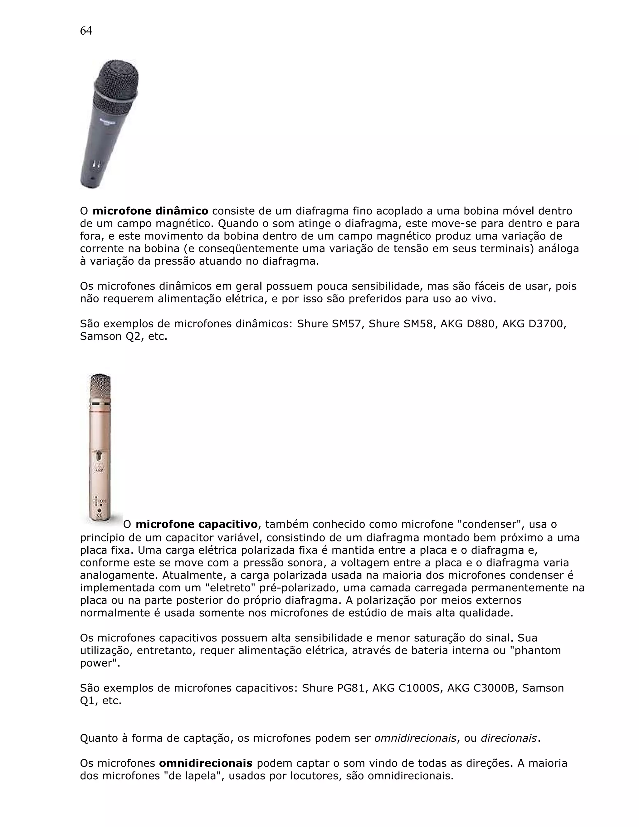 64
O microfone dinâmico consiste de um diafragma fino acoplado a uma bobina móvel dentro
de um campo magnético. Quando o som atinge o diafragma, este move-se para dentro e para
fora, e este movimento da bobina dentro de um campo magnético produz uma variação de
corrente na bobina (e conseqüentemente uma variação de tensão em seus terminais) análoga
à variação da pressão atuando no diafragma.
Os microfones dinâmicos em geral possuem pouca sensibilidade, mas são fáceis de usar, pois
não requerem alimentação elétrica, e por isso são preferidos para uso ao vivo.
São exemplos de microfones dinâmicos: Shure SM57, Shure SM58, AKG D880, AKG D3700,
Samson Q2, etc.
O microfone capacitivo, também conhecido como microfone "condenser", usa o
princípio de um capacitor variável, consistindo de um diafragma montado bem próximo a uma
placa fixa. Uma carga elétrica polarizada fixa é mantida entre a placa e o diafragma e,
conforme este se move com a pressão sonora, a voltagem entre a placa e o diafragma varia
analogamente. Atualmente, a carga polarizada usada na maioria dos microfones condenser é
implementada com um "eletreto" pré-polarizado, uma camada carregada permanentemente na
placa ou na parte posterior do próprio diafragma. A polarização por meios externos
normalmente é usada somente nos microfones de estúdio de mais alta qualidade.
Os microfones capacitivos possuem alta sensibilidade e menor saturação do sinal. Sua
utilização, entretanto, requer alimentação elétrica, através de bateria interna ou "phantom
power".
São exemplos de microfones capacitivos: Shure PG81, AKG C1000S, AKG C3000B, Samson
Q1, etc.
Quanto à forma de captação, os microfones podem ser omnidirecionais, ou direcionais.
Os microfones omnidirecionais podem captar o som vindo de todas as direções. A maioria
dos microfones "de lapela", usados por locutores, são omnidirecionais.
 
