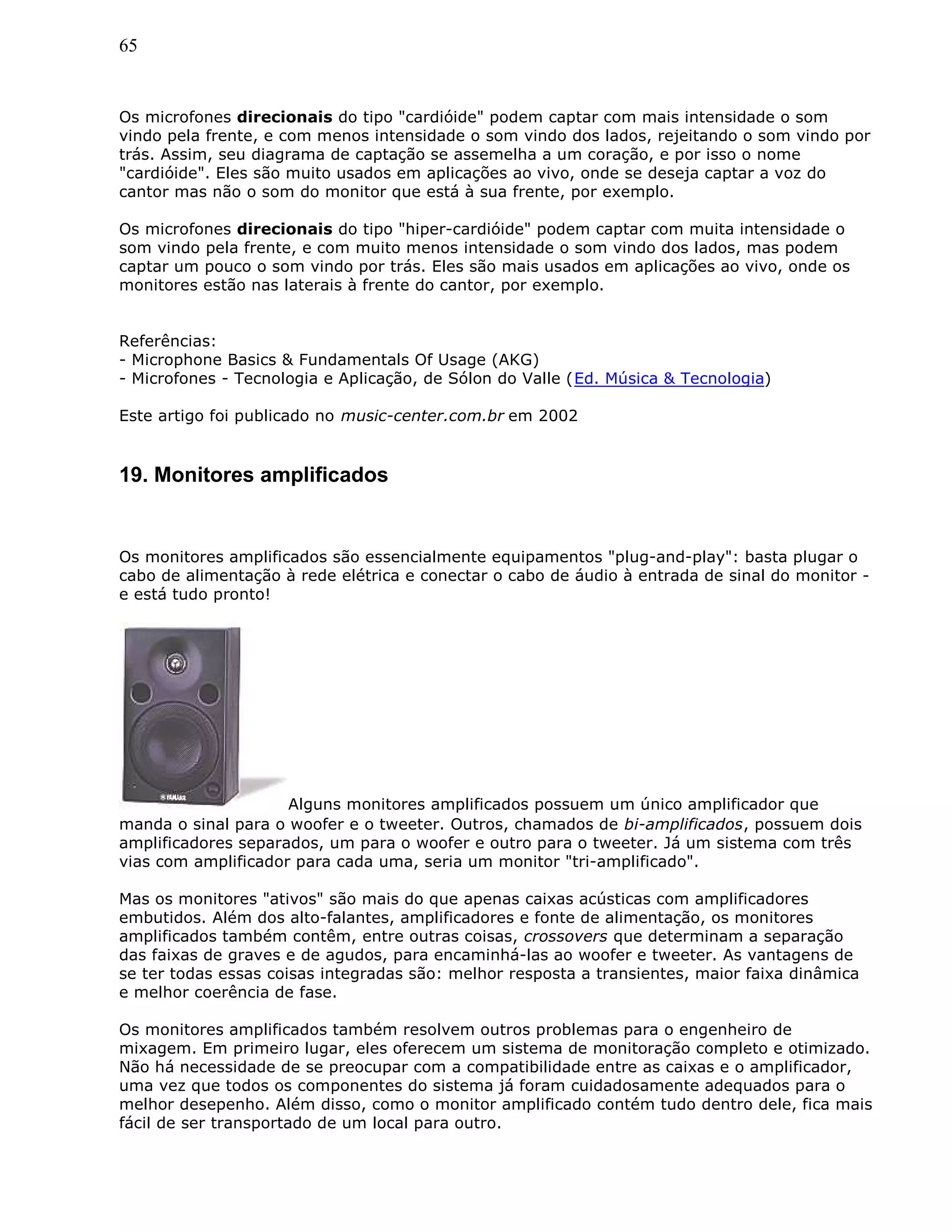 65
Os microfones direcionais do tipo "cardióide" podem captar com mais intensidade o som
vindo pela frente, e com menos intensidade o som vindo dos lados, rejeitando o som vindo por
trás. Assim, seu diagrama de captação se assemelha a um coração, e por isso o nome
"cardióide". Eles são muito usados em aplicações ao vivo, onde se deseja captar a voz do
cantor mas não o som do monitor que está à sua frente, por exemplo.
Os microfones direcionais do tipo "hiper-cardióide" podem captar com muita intensidade o
som vindo pela frente, e com muito menos intensidade o som vindo dos lados, mas podem
captar um pouco o som vindo por trás. Eles são mais usados em aplicações ao vivo, onde os
monitores estão nas laterais à frente do cantor, por exemplo.
Referências:
- Microphone Basics & Fundamentals Of Usage (AKG)
- Microfones - Tecnologia e Aplicação, de Sólon do Valle (Ed. Música & Tecnologia)
Este artigo foi publicado no music-center.com.br em 2002
19. Monitores amplificados
Os monitores amplificados são essencialmente equipamentos "plug-and-play": basta plugar o
cabo de alimentação à rede elétrica e conectar o cabo de áudio à entrada de sinal do monitor -
e está tudo pronto!
Alguns monitores amplificados possuem um único amplificador que
manda o sinal para o woofer e o tweeter. Outros, chamados de bi-amplificados, possuem dois
amplificadores separados, um para o woofer e outro para o tweeter. Já um sistema com três
vias com amplificador para cada uma, seria um monitor "tri-amplificado".
Mas os monitores "ativos" são mais do que apenas caixas acústicas com amplificadores
embutidos. Além dos alto-falantes, amplificadores e fonte de alimentação, os monitores
amplificados também contêm, entre outras coisas, crossovers que determinam a separação
das faixas de graves e de agudos, para encaminhá-las ao woofer e tweeter. As vantagens de
se ter todas essas coisas integradas são: melhor resposta a transientes, maior faixa dinâmica
e melhor coerência de fase.
Os monitores amplificados também resolvem outros problemas para o engenheiro de
mixagem. Em primeiro lugar, eles oferecem um sistema de monitoração completo e otimizado.
Não há necessidade de se preocupar com a compatibilidade entre as caixas e o amplificador,
uma vez que todos os componentes do sistema já foram cuidadosamente adequados para o
melhor desepenho. Além disso, como o monitor amplificado contém tudo dentro dele, fica mais
fácil de ser transportado de um local para outro.
 