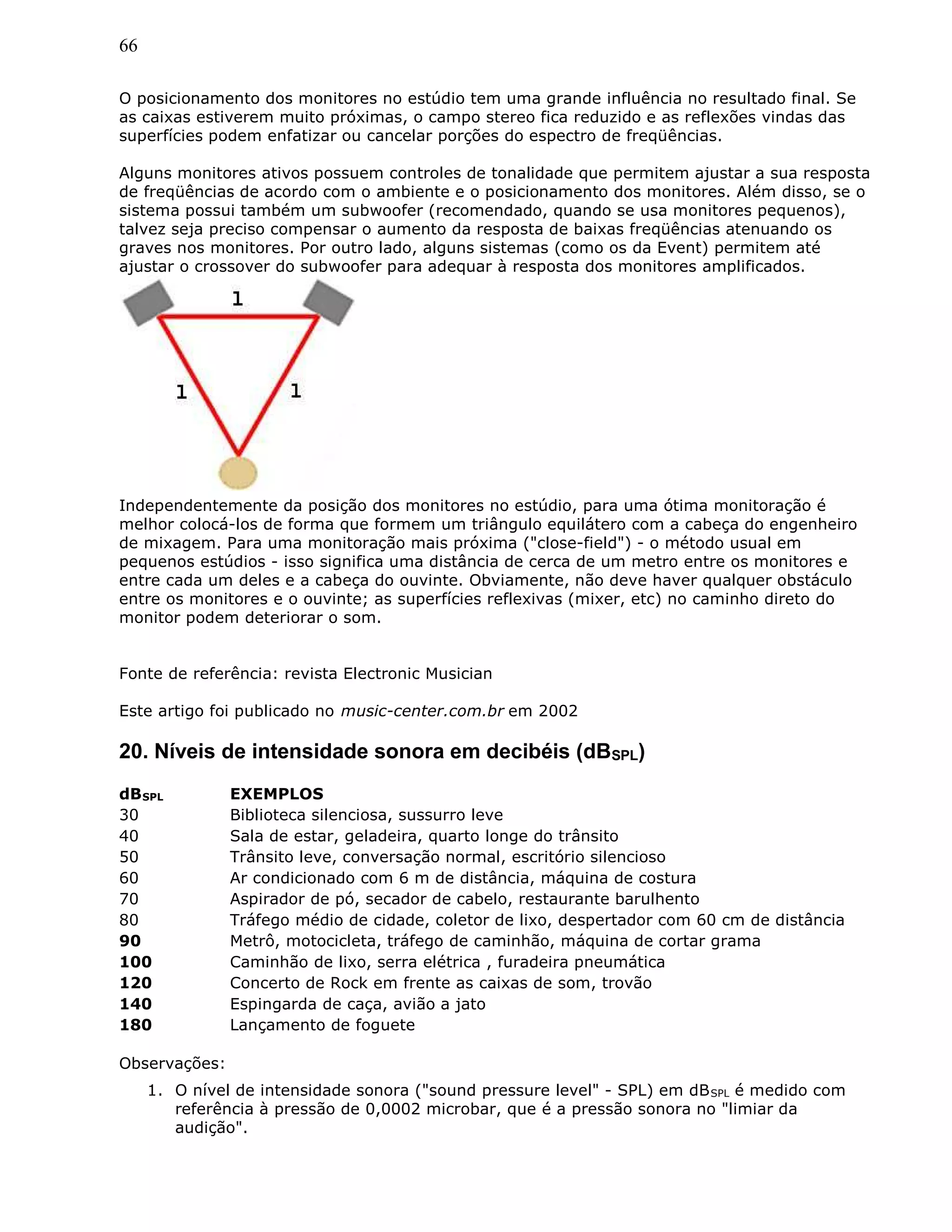 66
O posicionamento dos monitores no estúdio tem uma grande influência no resultado final. Se
as caixas estiverem muito próximas, o campo stereo fica reduzido e as reflexões vindas das
superfícies podem enfatizar ou cancelar porções do espectro de freqüências.
Alguns monitores ativos possuem controles de tonalidade que permitem ajustar a sua resposta
de freqüências de acordo com o ambiente e o posicionamento dos monitores. Além disso, se o
sistema possui também um subwoofer (recomendado, quando se usa monitores pequenos),
talvez seja preciso compensar o aumento da resposta de baixas freqüências atenuando os
graves nos monitores. Por outro lado, alguns sistemas (como os da Event) permitem até
ajustar o crossover do subwoofer para adequar à resposta dos monitores amplificados.
Independentemente da posição dos monitores no estúdio, para uma ótima monitoração é
melhor colocá-los de forma que formem um triângulo equilátero com a cabeça do engenheiro
de mixagem. Para uma monitoração mais próxima ("close-field") - o método usual em
pequenos estúdios - isso significa uma distância de cerca de um metro entre os monitores e
entre cada um deles e a cabeça do ouvinte. Obviamente, não deve haver qualquer obstáculo
entre os monitores e o ouvinte; as superfícies reflexivas (mixer, etc) no caminho direto do
monitor podem deteriorar o som.
Fonte de referência: revista Electronic Musician
Este artigo foi publicado no music-center.com.br em 2002
20. Níveis de intensidade sonora em decibéis (dBSPL)
dBSPL EXEMPLOS
30 Biblioteca silenciosa, sussurro leve
40 Sala de estar, geladeira, quarto longe do trânsito
50 Trânsito leve, conversação normal, escritório silencioso
60 Ar condicionado com 6 m de distância, máquina de costura
70 Aspirador de pó, secador de cabelo, restaurante barulhento
80 Tráfego médio de cidade, coletor de lixo, despertador com 60 cm de distância
90 Metrô, motocicleta, tráfego de caminhão, máquina de cortar grama
100 Caminhão de lixo, serra elétrica , furadeira pneumática
120 Concerto de Rock em frente as caixas de som, trovão
140 Espingarda de caça, avião a jato
180 Lançamento de foguete
Observações:
1. O nível de intensidade sonora ("sound pressure level" - SPL) em dBSPL é medido com
referência à pressão de 0,0002 microbar, que é a pressão sonora no "limiar da
audição".
 