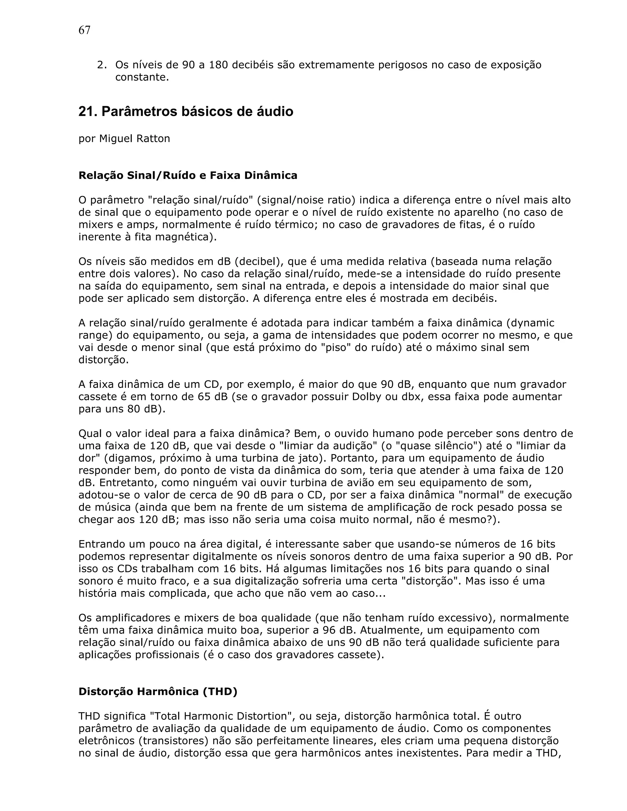 67
2. Os níveis de 90 a 180 decibéis são extremamente perigosos no caso de exposição
constante.
21. Parâmetros básicos de áudio
por Miguel Ratton
Relação Sinal/Ruído e Faixa Dinâmica
O parâmetro "relação sinal/ruído" (signal/noise ratio) indica a diferença entre o nível mais alto
de sinal que o equipamento pode operar e o nível de ruído existente no aparelho (no caso de
mixers e amps, normalmente é ruído térmico; no caso de gravadores de fitas, é o ruído
inerente à fita magnética).
Os níveis são medidos em dB (decibel), que é uma medida relativa (baseada numa relação
entre dois valores). No caso da relação sinal/ruído, mede-se a intensidade do ruído presente
na saída do equipamento, sem sinal na entrada, e depois a intensidade do maior sinal que
pode ser aplicado sem distorção. A diferença entre eles é mostrada em decibéis.
A relação sinal/ruído geralmente é adotada para indicar também a faixa dinâmica (dynamic
range) do equipamento, ou seja, a gama de intensidades que podem ocorrer no mesmo, e que
vai desde o menor sinal (que está próximo do "piso" do ruído) até o máximo sinal sem
distorção.
A faixa dinâmica de um CD, por exemplo, é maior do que 90 dB, enquanto que num gravador
cassete é em torno de 65 dB (se o gravador possuir Dolby ou dbx, essa faixa pode aumentar
para uns 80 dB).
Qual o valor ideal para a faixa dinâmica? Bem, o ouvido humano pode perceber sons dentro de
uma faixa de 120 dB, que vai desde o "limiar da audição" (o "quase silêncio") até o "limiar da
dor" (digamos, próximo à uma turbina de jato). Portanto, para um equipamento de áudio
responder bem, do ponto de vista da dinâmica do som, teria que atender à uma faixa de 120
dB. Entretanto, como ninguém vai ouvir turbina de avião em seu equipamento de som,
adotou-se o valor de cerca de 90 dB para o CD, por ser a faixa dinâmica "normal" de execução
de música (ainda que bem na frente de um sistema de amplificação de rock pesado possa se
chegar aos 120 dB; mas isso não seria uma coisa muito normal, não é mesmo?).
Entrando um pouco na área digital, é interessante saber que usando-se números de 16 bits
podemos representar digitalmente os níveis sonoros dentro de uma faixa superior a 90 dB. Por
isso os CDs trabalham com 16 bits. Há algumas limitações nos 16 bits para quando o sinal
sonoro é muito fraco, e a sua digitalização sofreria uma certa "distorção". Mas isso é uma
história mais complicada, que acho que não vem ao caso...
Os amplificadores e mixers de boa qualidade (que não tenham ruído excessivo), normalmente
têm uma faixa dinâmica muito boa, superior a 96 dB. Atualmente, um equipamento com
relação sinal/ruído ou faixa dinâmica abaixo de uns 90 dB não terá qualidade suficiente para
aplicações profissionais (é o caso dos gravadores cassete).
Distorção Harmônica (THD)
THD significa "Total Harmonic Distortion", ou seja, distorção harmônica total. É outro
parâmetro de avaliação da qualidade de um equipamento de áudio. Como os componentes
eletrônicos (transistores) não são perfeitamente lineares, eles criam uma pequena distorção
no sinal de áudio, distorção essa que gera harmônicos antes inexistentes. Para medir a THD,
 