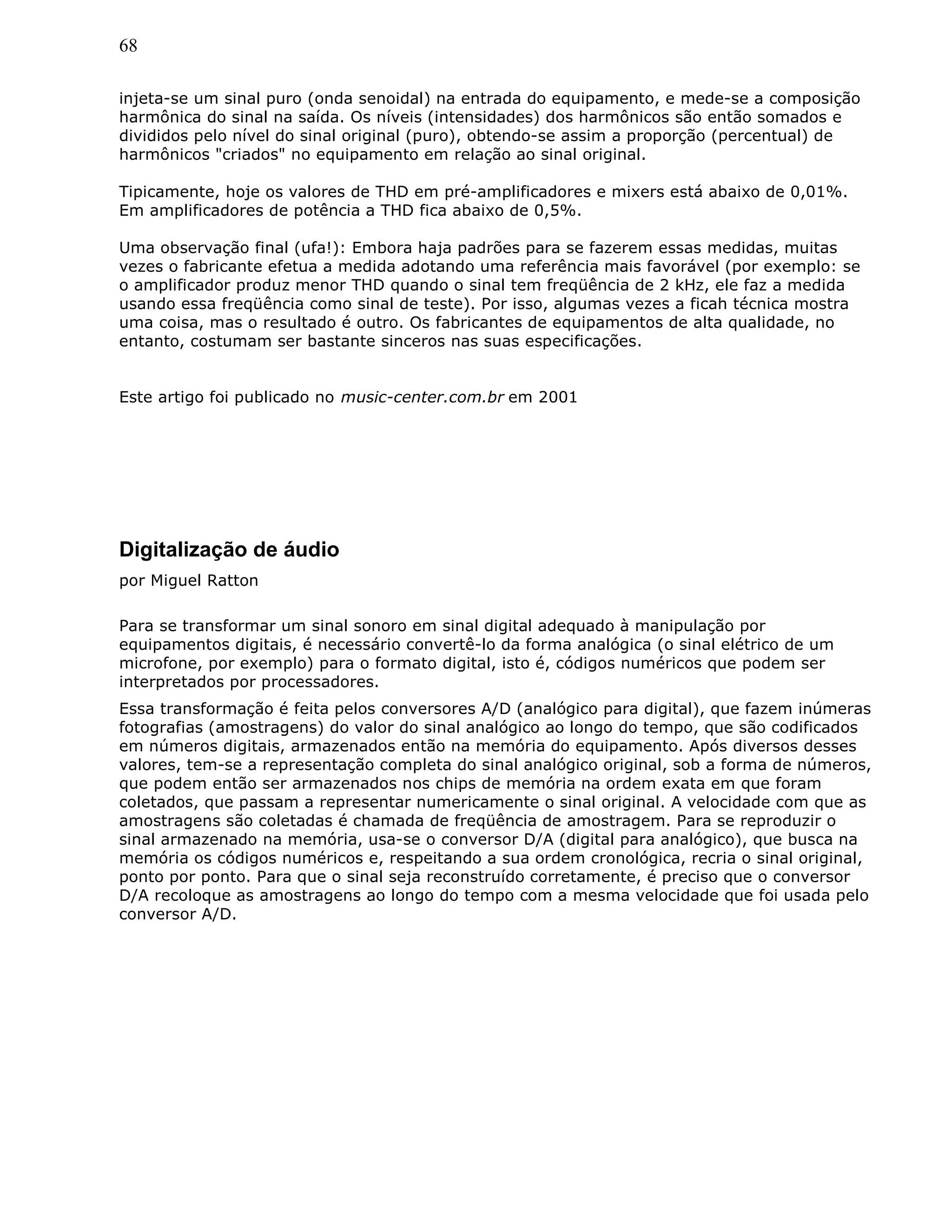 68
injeta-se um sinal puro (onda senoidal) na entrada do equipamento, e mede-se a composição
harmônica do sinal na saída. Os níveis (intensidades) dos harmônicos são então somados e
divididos pelo nível do sinal original (puro), obtendo-se assim a proporção (percentual) de
harmônicos "criados" no equipamento em relação ao sinal original.
Tipicamente, hoje os valores de THD em pré-amplificadores e mixers está abaixo de 0,01%.
Em amplificadores de potência a THD fica abaixo de 0,5%.
Uma observação final (ufa!): Embora haja padrões para se fazerem essas medidas, muitas
vezes o fabricante efetua a medida adotando uma referência mais favorável (por exemplo: se
o amplificador produz menor THD quando o sinal tem freqüência de 2 kHz, ele faz a medida
usando essa freqüência como sinal de teste). Por isso, algumas vezes a ficah técnica mostra
uma coisa, mas o resultado é outro. Os fabricantes de equipamentos de alta qualidade, no
entanto, costumam ser bastante sinceros nas suas especificações.
Este artigo foi publicado no music-center.com.br em 2001
Digitalização de áudio
por Miguel Ratton
Para se transformar um sinal sonoro em sinal digital adequado à manipulação por
equipamentos digitais, é necessário convertê-lo da forma analógica (o sinal elétrico de um
microfone, por exemplo) para o formato digital, isto é, códigos numéricos que podem ser
interpretados por processadores.
Essa transformação é feita pelos conversores A/D (analógico para digital), que fazem inúmeras
fotografias (amostragens) do valor do sinal analógico ao longo do tempo, que são codificados
em números digitais, armazenados então na memória do equipamento. Após diversos desses
valores, tem-se a representação completa do sinal analógico original, sob a forma de números,
que podem então ser armazenados nos chips de memória na ordem exata em que foram
coletados, que passam a representar numericamente o sinal original. A velocidade com que as
amostragens são coletadas é chamada de freqüência de amostragem. Para se reproduzir o
sinal armazenado na memória, usa-se o conversor D/A (digital para analógico), que busca na
memória os códigos numéricos e, respeitando a sua ordem cronológica, recria o sinal original,
ponto por ponto. Para que o sinal seja reconstruído corretamente, é preciso que o conversor
D/A recoloque as amostragens ao longo do tempo com a mesma velocidade que foi usada pelo
conversor A/D.
 