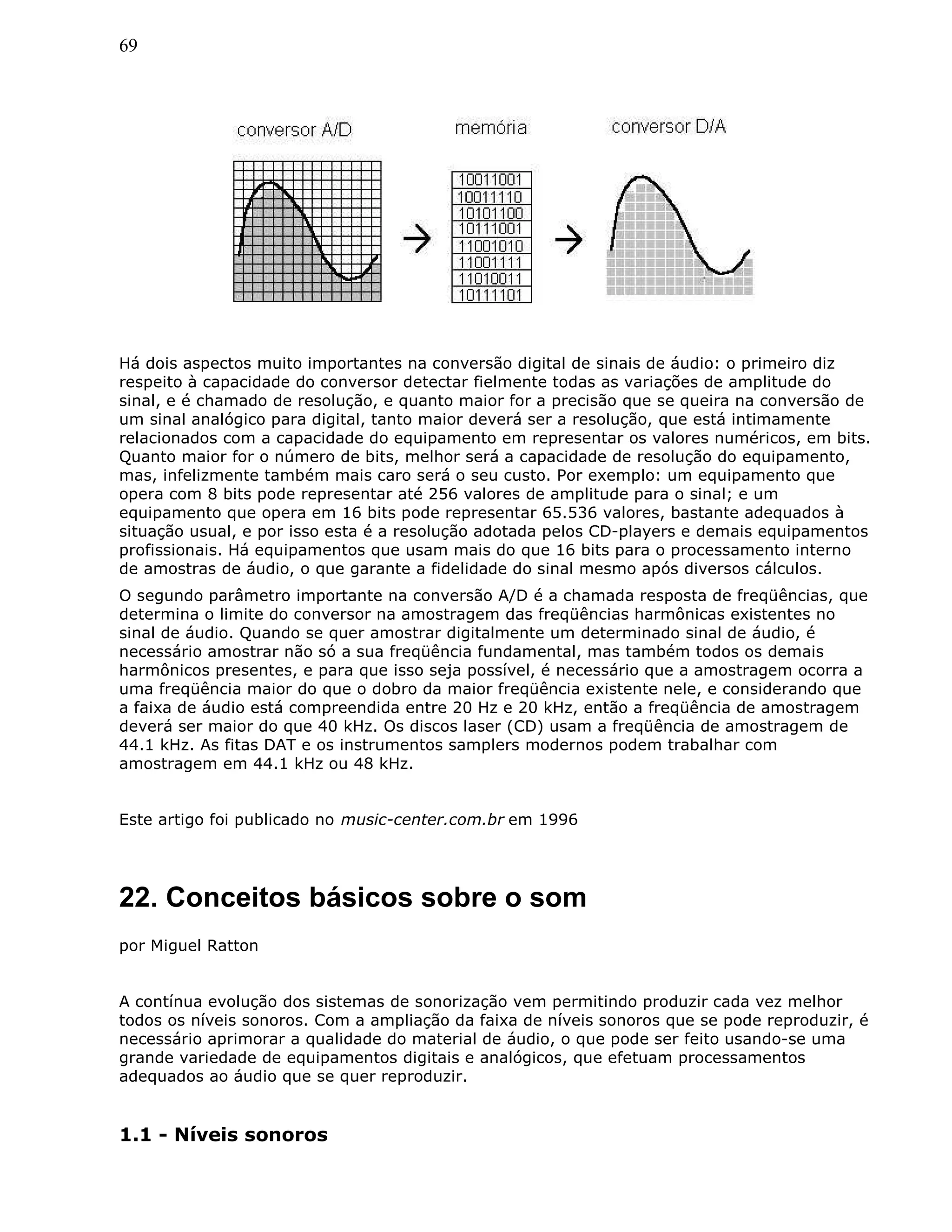 69
Há dois aspectos muito importantes na conversão digital de sinais de áudio: o primeiro diz
respeito à capacidade do conversor detectar fielmente todas as variações de amplitude do
sinal, e é chamado de resolução, e quanto maior for a precisão que se queira na conversão de
um sinal analógico para digital, tanto maior deverá ser a resolução, que está intimamente
relacionados com a capacidade do equipamento em representar os valores numéricos, em bits.
Quanto maior for o número de bits, melhor será a capacidade de resolução do equipamento,
mas, infelizmente também mais caro será o seu custo. Por exemplo: um equipamento que
opera com 8 bits pode representar até 256 valores de amplitude para o sinal; e um
equipamento que opera em 16 bits pode representar 65.536 valores, bastante adequados à
situação usual, e por isso esta é a resolução adotada pelos CD-players e demais equipamentos
profissionais. Há equipamentos que usam mais do que 16 bits para o processamento interno
de amostras de áudio, o que garante a fidelidade do sinal mesmo após diversos cálculos.
O segundo parâmetro importante na conversão A/D é a chamada resposta de freqüências, que
determina o limite do conversor na amostragem das freqüências harmônicas existentes no
sinal de áudio. Quando se quer amostrar digitalmente um determinado sinal de áudio, é
necessário amostrar não só a sua freqüência fundamental, mas também todos os demais
harmônicos presentes, e para que isso seja possível, é necessário que a amostragem ocorra a
uma freqüência maior do que o dobro da maior freqüência existente nele, e considerando que
a faixa de áudio está compreendida entre 20 Hz e 20 kHz, então a freqüência de amostragem
deverá ser maior do que 40 kHz. Os discos laser (CD) usam a freqüência de amostragem de
44.1 kHz. As fitas DAT e os instrumentos samplers modernos podem trabalhar com
amostragem em 44.1 kHz ou 48 kHz.
Este artigo foi publicado no music-center.com.br em 1996
22. Conceitos básicos sobre o som
por Miguel Ratton
A contínua evolução dos sistemas de sonorização vem permitindo produzir cada vez melhor
todos os níveis sonoros. Com a ampliação da faixa de níveis sonoros que se pode reproduzir, é
necessário aprimorar a qualidade do material de áudio, o que pode ser feito usando-se uma
grande variedade de equipamentos digitais e analógicos, que efetuam processamentos
adequados ao áudio que se quer reproduzir.
1.1 - Níveis sonoros
 
