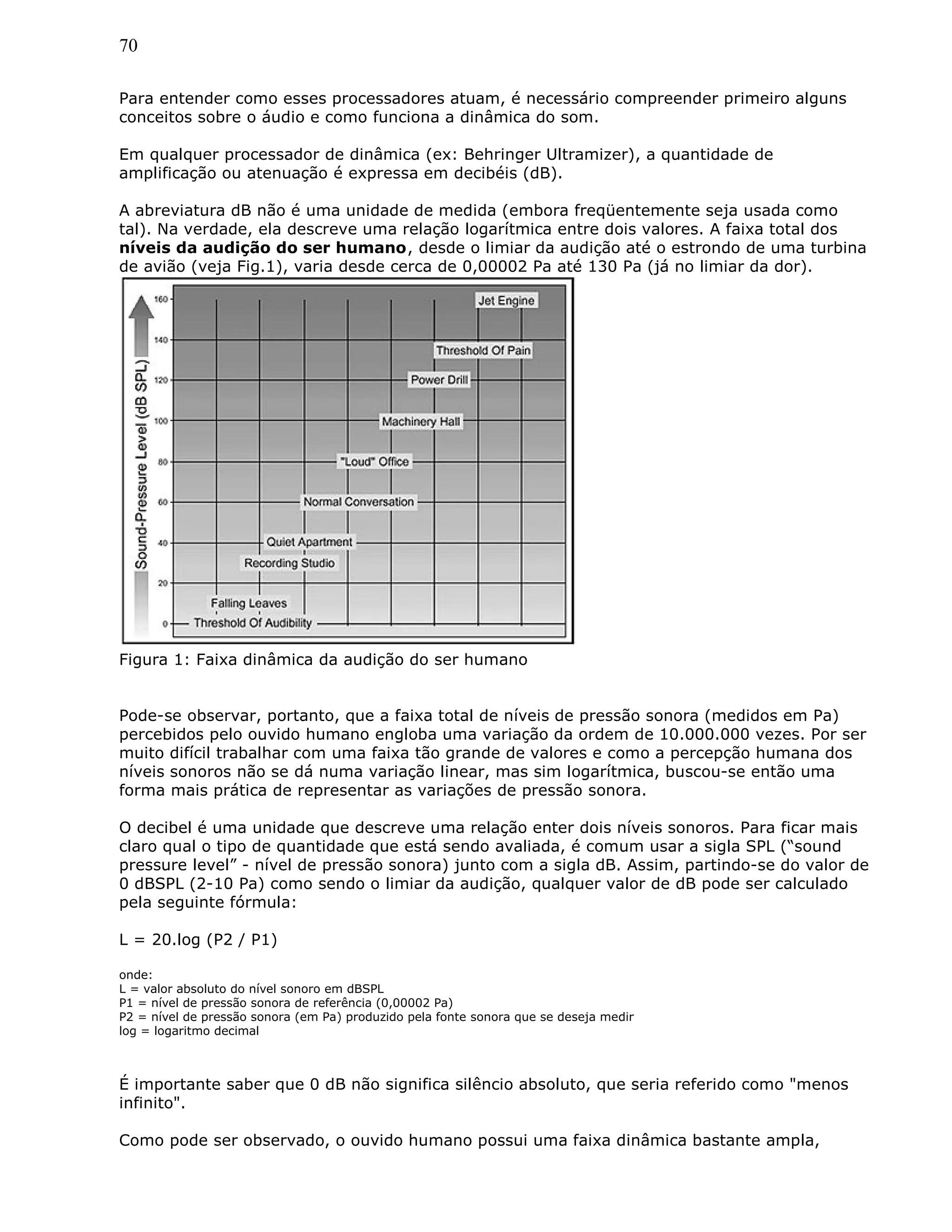 70
Para entender como esses processadores atuam, é necessário compreender primeiro alguns
conceitos sobre o áudio e como funciona a dinâmica do som.
Em qualquer processador de dinâmica (ex: Behringer Ultramizer), a quantidade de
amplificação ou atenuação é expressa em decibéis (dB).
A abreviatura dB não é uma unidade de medida (embora freqüentemente seja usada como
tal). Na verdade, ela descreve uma relação logarítmica entre dois valores. A faixa total dos
níveis da audição do ser humano, desde o limiar da audição até o estrondo de uma turbina
de avião (veja Fig.1), varia desde cerca de 0,00002 Pa até 130 Pa (já no limiar da dor).
Figura 1: Faixa dinâmica da audição do ser humano
Pode-se observar, portanto, que a faixa total de níveis de pressão sonora (medidos em Pa)
percebidos pelo ouvido humano engloba uma variação da ordem de 10.000.000 vezes. Por ser
muito difícil trabalhar com uma faixa tão grande de valores e como a percepção humana dos
níveis sonoros não se dá numa variação linear, mas sim logarítmica, buscou-se então uma
forma mais prática de representar as variações de pressão sonora.
O decibel é uma unidade que descreve uma relação enter dois níveis sonoros. Para ficar mais
claro qual o tipo de quantidade que está sendo avaliada, é comum usar a sigla SPL (“sound
pressure level” - nível de pressão sonora) junto com a sigla dB. Assim, partindo-se do valor de
0 dBSPL (2-10 Pa) como sendo o limiar da audição, qualquer valor de dB pode ser calculado
pela seguinte fórmula:
L = 20.log (P2 / P1)
onde:
L = valor absoluto do nível sonoro em dBSPL
P1 = nível de pressão sonora de referência (0,00002 Pa)
P2 = nível de pressão sonora (em Pa) produzido pela fonte sonora que se deseja medir
log = logaritmo decimal
É importante saber que 0 dB não significa silêncio absoluto, que seria referido como "menos
infinito".
Como pode ser observado, o ouvido humano possui uma faixa dinâmica bastante ampla,
 