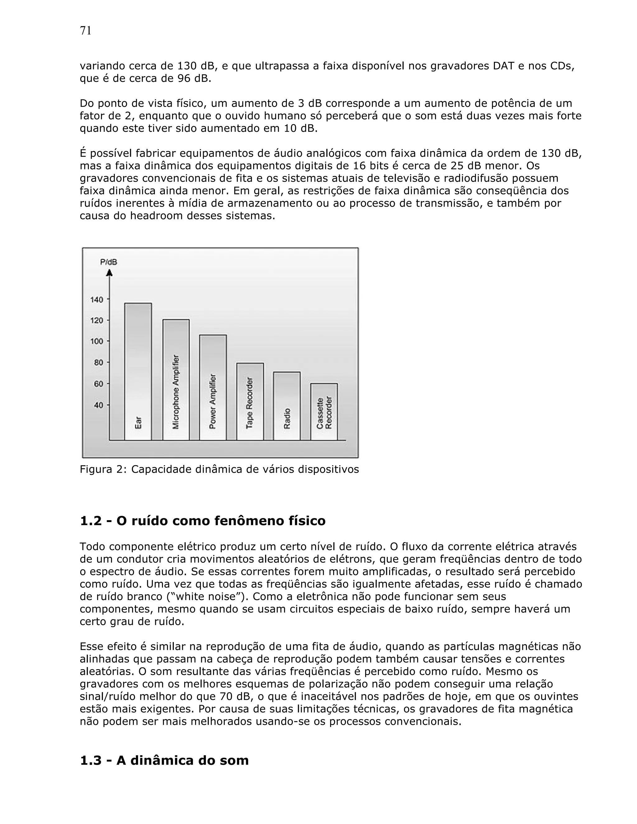 71
variando cerca de 130 dB, e que ultrapassa a faixa disponível nos gravadores DAT e nos CDs,
que é de cerca de 96 dB.
Do ponto de vista físico, um aumento de 3 dB corresponde a um aumento de potência de um
fator de 2, enquanto que o ouvido humano só perceberá que o som está duas vezes mais forte
quando este tiver sido aumentado em 10 dB.
É possível fabricar equipamentos de áudio analógicos com faixa dinâmica da ordem de 130 dB,
mas a faixa dinâmica dos equipamentos digitais de 16 bits é cerca de 25 dB menor. Os
gravadores convencionais de fita e os sistemas atuais de televisão e radiodifusão possuem
faixa dinâmica ainda menor. Em geral, as restrições de faixa dinâmica são conseqüência dos
ruídos inerentes à mídia de armazenamento ou ao processo de transmissão, e também por
causa do headroom desses sistemas.
Figura 2: Capacidade dinâmica de vários dispositivos
1.2 - O ruído como fenômeno físico
Todo componente elétrico produz um certo nível de ruído. O fluxo da corrente elétrica através
de um condutor cria movimentos aleatórios de elétrons, que geram freqüências dentro de todo
o espectro de áudio. Se essas correntes forem muito amplificadas, o resultado será percebido
como ruído. Uma vez que todas as freqüências são igualmente afetadas, esse ruído é chamado
de ruído branco (“white noise”). Como a eletrônica não pode funcionar sem seus
componentes, mesmo quando se usam circuitos especiais de baixo ruído, sempre haverá um
certo grau de ruído.
Esse efeito é similar na reprodução de uma fita de áudio, quando as partículas magnéticas não
alinhadas que passam na cabeça de reprodução podem também causar tensões e correntes
aleatórias. O som resultante das várias freqüências é percebido como ruído. Mesmo os
gravadores com os melhores esquemas de polarização não podem conseguir uma relação
sinal/ruído melhor do que 70 dB, o que é inaceitável nos padrões de hoje, em que os ouvintes
estão mais exigentes. Por causa de suas limitações técnicas, os gravadores de fita magnética
não podem ser mais melhorados usando-se os processos convencionais.
1.3 - A dinâmica do som
 