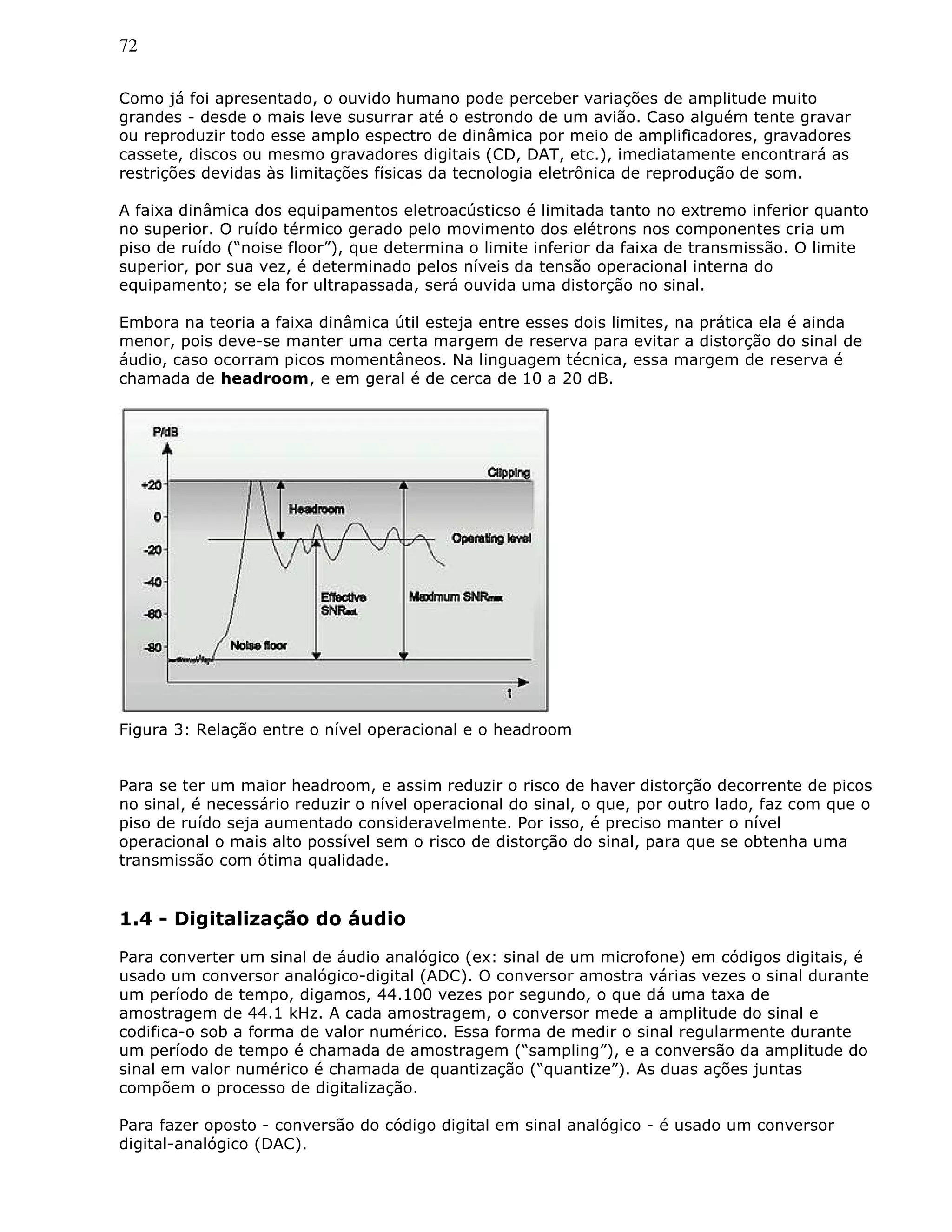72
Como já foi apresentado, o ouvido humano pode perceber variações de amplitude muito
grandes - desde o mais leve susurrar até o estrondo de um avião. Caso alguém tente gravar
ou reproduzir todo esse amplo espectro de dinâmica por meio de amplificadores, gravadores
cassete, discos ou mesmo gravadores digitais (CD, DAT, etc.), imediatamente encontrará as
restrições devidas às limitações físicas da tecnologia eletrônica de reprodução de som.
A faixa dinâmica dos equipamentos eletroacústicso é limitada tanto no extremo inferior quanto
no superior. O ruído térmico gerado pelo movimento dos elétrons nos componentes cria um
piso de ruído (“noise floor”), que determina o limite inferior da faixa de transmissão. O limite
superior, por sua vez, é determinado pelos níveis da tensão operacional interna do
equipamento; se ela for ultrapassada, será ouvida uma distorção no sinal.
Embora na teoria a faixa dinâmica útil esteja entre esses dois limites, na prática ela é ainda
menor, pois deve-se manter uma certa margem de reserva para evitar a distorção do sinal de
áudio, caso ocorram picos momentâneos. Na linguagem técnica, essa margem de reserva é
chamada de headroom, e em geral é de cerca de 10 a 20 dB.
Figura 3: Relação entre o nível operacional e o headroom
Para se ter um maior headroom, e assim reduzir o risco de haver distorção decorrente de picos
no sinal, é necessário reduzir o nível operacional do sinal, o que, por outro lado, faz com que o
piso de ruído seja aumentado consideravelmente. Por isso, é preciso manter o nível
operacional o mais alto possível sem o risco de distorção do sinal, para que se obtenha uma
transmissão com ótima qualidade.
1.4 - Digitalização do áudio
Para converter um sinal de áudio analógico (ex: sinal de um microfone) em códigos digitais, é
usado um conversor analógico-digital (ADC). O conversor amostra várias vezes o sinal durante
um período de tempo, digamos, 44.100 vezes por segundo, o que dá uma taxa de
amostragem de 44.1 kHz. A cada amostragem, o conversor mede a amplitude do sinal e
codifica-o sob a forma de valor numérico. Essa forma de medir o sinal regularmente durante
um período de tempo é chamada de amostragem (“sampling”), e a conversão da amplitude do
sinal em valor numérico é chamada de quantização (“quantize”). As duas ações juntas
compõem o processo de digitalização.
Para fazer oposto - conversão do código digital em sinal analógico - é usado um conversor
digital-analógico (DAC).
 