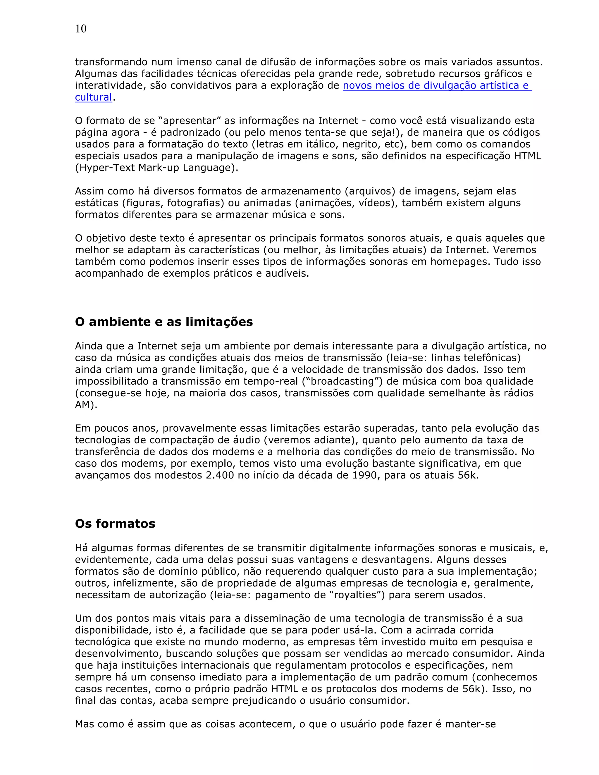 10
transformando num imenso canal de difusão de informações sobre os mais variados assuntos.
Algumas das facilidades técnicas oferecidas pela grande rede, sobretudo recursos gráficos e
interatividade, são convidativos para a exploração de novos meios de divulgação artística e
cultural.
O formato de se “apresentar” as informações na Internet - como você está visualizando esta
página agora - é padronizado (ou pelo menos tenta-se que seja!), de maneira que os códigos
usados para a formatação do texto (letras em itálico, negrito, etc), bem como os comandos
especiais usados para a manipulação de imagens e sons, são definidos na especificação HTML
(Hyper-Text Mark-up Language).
Assim como há diversos formatos de armazenamento (arquivos) de imagens, sejam elas
estáticas (figuras, fotografias) ou animadas (animações, vídeos), também existem alguns
formatos diferentes para se armazenar música e sons.
O objetivo deste texto é apresentar os principais formatos sonoros atuais, e quais aqueles que
melhor se adaptam às características (ou melhor, às limitações atuais) da Internet. Veremos
também como podemos inserir esses tipos de informações sonoras em homepages. Tudo isso
acompanhado de exemplos práticos e audíveis.
O ambiente e as limitações
Ainda que a Internet seja um ambiente por demais interessante para a divulgação artística, no
caso da música as condições atuais dos meios de transmissão (leia-se: linhas telefônicas)
ainda criam uma grande limitação, que é a velocidade de transmissão dos dados. Isso tem
impossibilitado a transmissão em tempo-real (“broadcasting”) de música com boa qualidade
(consegue-se hoje, na maioria dos casos, transmissões com qualidade semelhante às rádios
AM).
Em poucos anos, provavelmente essas limitações estarão superadas, tanto pela evolução das
tecnologias de compactação de áudio (veremos adiante), quanto pelo aumento da taxa de
transferência de dados dos modems e a melhoria das condições do meio de transmissão. No
caso dos modems, por exemplo, temos visto uma evolução bastante significativa, em que
avançamos dos modestos 2.400 no início da década de 1990, para os atuais 56k.
Os formatos
Há algumas formas diferentes de se transmitir digitalmente informações sonoras e musicais, e,
evidentemente, cada uma delas possui suas vantagens e desvantagens. Alguns desses
formatos são de domínio público, não requerendo qualquer custo para a sua implementação;
outros, infelizmente, são de propriedade de algumas empresas de tecnologia e, geralmente,
necessitam de autorização (leia-se: pagamento de “royalties”) para serem usados.
Um dos pontos mais vitais para a disseminação de uma tecnologia de transmissão é a sua
disponibilidade, isto é, a facilidade que se para poder usá-la. Com a acirrada corrida
tecnológica que existe no mundo moderno, as empresas têm investido muito em pesquisa e
desenvolvimento, buscando soluções que possam ser vendidas ao mercado consumidor. Ainda
que haja instituições internacionais que regulamentam protocolos e especificações, nem
sempre há um consenso imediato para a implementação de um padrão comum (conhecemos
casos recentes, como o próprio padrão HTML e os protocolos dos modems de 56k). Isso, no
final das contas, acaba sempre prejudicando o usuário consumidor.
Mas como é assim que as coisas acontecem, o que o usuário pode fazer é manter-se
 