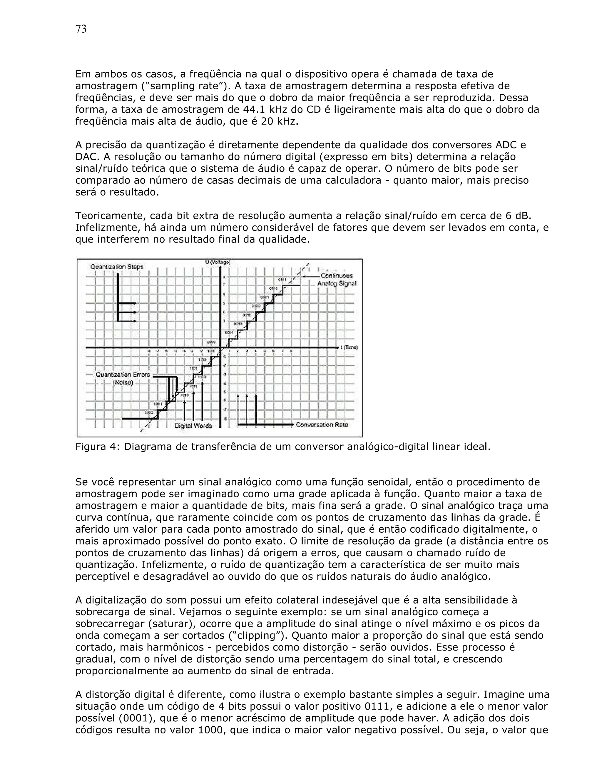 73
Em ambos os casos, a freqüência na qual o dispositivo opera é chamada de taxa de
amostragem (“sampling rate”). A taxa de amostragem determina a resposta efetiva de
freqüências, e deve ser mais do que o dobro da maior freqüência a ser reproduzida. Dessa
forma, a taxa de amostragem de 44.1 kHz do CD é ligeiramente mais alta do que o dobro da
freqüência mais alta de áudio, que é 20 kHz.
A precisão da quantização é diretamente dependente da qualidade dos conversores ADC e
DAC. A resolução ou tamanho do número digital (expresso em bits) determina a relação
sinal/ruído teórica que o sistema de áudio é capaz de operar. O número de bits pode ser
comparado ao número de casas decimais de uma calculadora - quanto maior, mais preciso
será o resultado.
Teoricamente, cada bit extra de resolução aumenta a relação sinal/ruído em cerca de 6 dB.
Infelizmente, há ainda um número considerável de fatores que devem ser levados em conta, e
que interferem no resultado final da qualidade.
Figura 4: Diagrama de transferência de um conversor analógico-digital linear ideal.
Se você representar um sinal analógico como uma função senoidal, então o procedimento de
amostragem pode ser imaginado como uma grade aplicada à função. Quanto maior a taxa de
amostragem e maior a quantidade de bits, mais fina será a grade. O sinal analógico traça uma
curva contínua, que raramente coincide com os pontos de cruzamento das linhas da grade. É
aferido um valor para cada ponto amostrado do sinal, que é então codificado digitalmente, o
mais aproximado possível do ponto exato. O limite de resolução da grade (a distância entre os
pontos de cruzamento das linhas) dá origem a erros, que causam o chamado ruído de
quantização. Infelizmente, o ruído de quantização tem a característica de ser muito mais
perceptível e desagradável ao ouvido do que os ruídos naturais do áudio analógico.
A digitalização do som possui um efeito colateral indesejável que é a alta sensibilidade à
sobrecarga de sinal. Vejamos o seguinte exemplo: se um sinal analógico começa a
sobrecarregar (saturar), ocorre que a amplitude do sinal atinge o nível máximo e os picos da
onda começam a ser cortados (“clipping”). Quanto maior a proporção do sinal que está sendo
cortado, mais harmônicos - percebidos como distorção - serão ouvidos. Esse processo é
gradual, com o nível de distorção sendo uma percentagem do sinal total, e crescendo
proporcionalmente ao aumento do sinal de entrada.
A distorção digital é diferente, como ilustra o exemplo bastante simples a seguir. Imagine uma
situação onde um código de 4 bits possui o valor positivo 0111, e adicione a ele o menor valor
possível (0001), que é o menor acréscimo de amplitude que pode haver. A adição dos dois
códigos resulta no valor 1000, que indica o maior valor negativo possível. Ou seja, o valor que
 