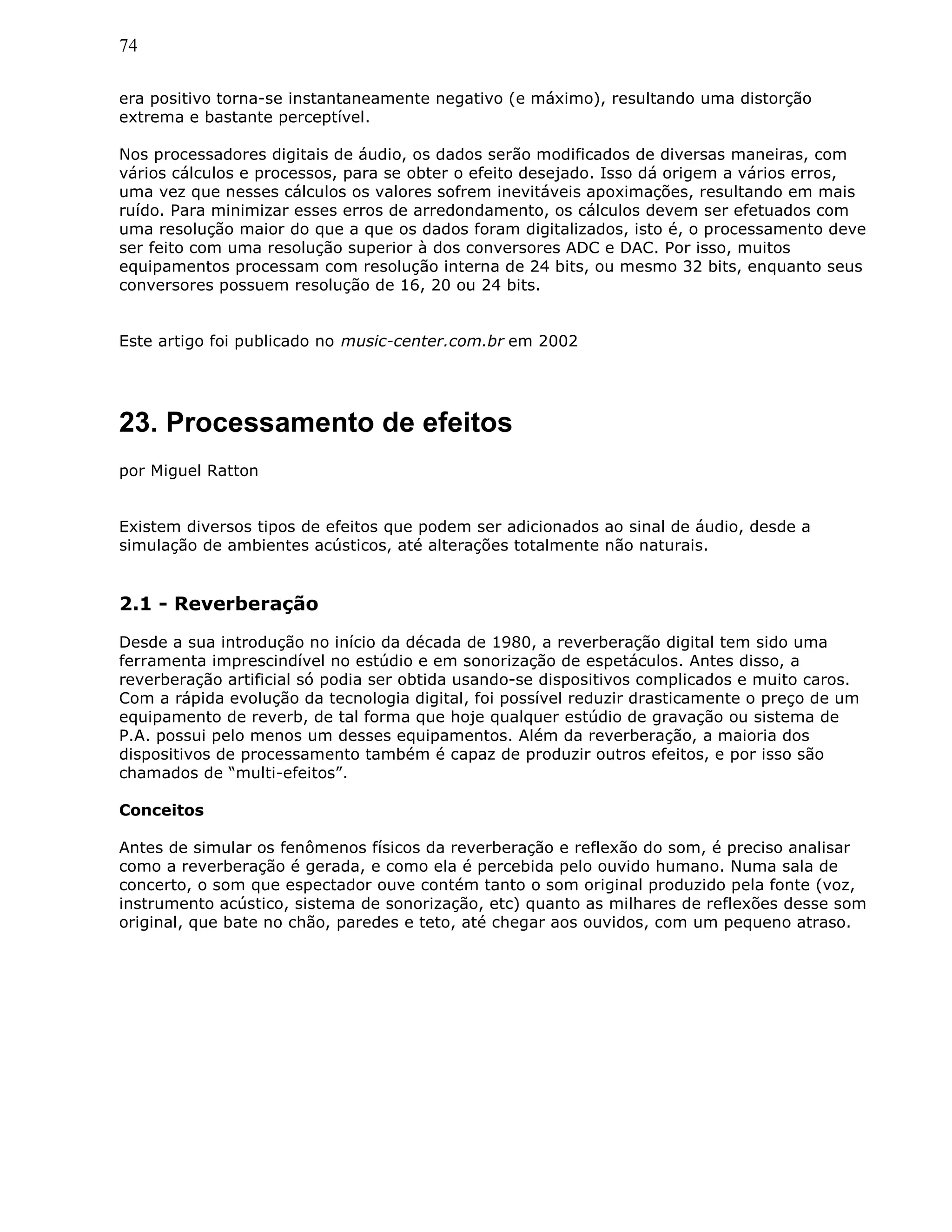 74
era positivo torna-se instantaneamente negativo (e máximo), resultando uma distorção
extrema e bastante perceptível.
Nos processadores digitais de áudio, os dados serão modificados de diversas maneiras, com
vários cálculos e processos, para se obter o efeito desejado. Isso dá origem a vários erros,
uma vez que nesses cálculos os valores sofrem inevitáveis apoximações, resultando em mais
ruído. Para minimizar esses erros de arredondamento, os cálculos devem ser efetuados com
uma resolução maior do que a que os dados foram digitalizados, isto é, o processamento deve
ser feito com uma resolução superior à dos conversores ADC e DAC. Por isso, muitos
equipamentos processam com resolução interna de 24 bits, ou mesmo 32 bits, enquanto seus
conversores possuem resolução de 16, 20 ou 24 bits.
Este artigo foi publicado no music-center.com.br em 2002
23. Processamento de efeitos
por Miguel Ratton
Existem diversos tipos de efeitos que podem ser adicionados ao sinal de áudio, desde a
simulação de ambientes acústicos, até alterações totalmente não naturais.
2.1 - Reverberação
Desde a sua introdução no início da década de 1980, a reverberação digital tem sido uma
ferramenta imprescindível no estúdio e em sonorização de espetáculos. Antes disso, a
reverberação artificial só podia ser obtida usando-se dispositivos complicados e muito caros.
Com a rápida evolução da tecnologia digital, foi possível reduzir drasticamente o preço de um
equipamento de reverb, de tal forma que hoje qualquer estúdio de gravação ou sistema de
P.A. possui pelo menos um desses equipamentos. Além da reverberação, a maioria dos
dispositivos de processamento também é capaz de produzir outros efeitos, e por isso são
chamados de “multi-efeitos”.
Conceitos
Antes de simular os fenômenos físicos da reverberação e reflexão do som, é preciso analisar
como a reverberação é gerada, e como ela é percebida pelo ouvido humano. Numa sala de
concerto, o som que espectador ouve contém tanto o som original produzido pela fonte (voz,
instrumento acústico, sistema de sonorização, etc) quanto as milhares de reflexões desse som
original, que bate no chão, paredes e teto, até chegar aos ouvidos, com um pequeno atraso.
 