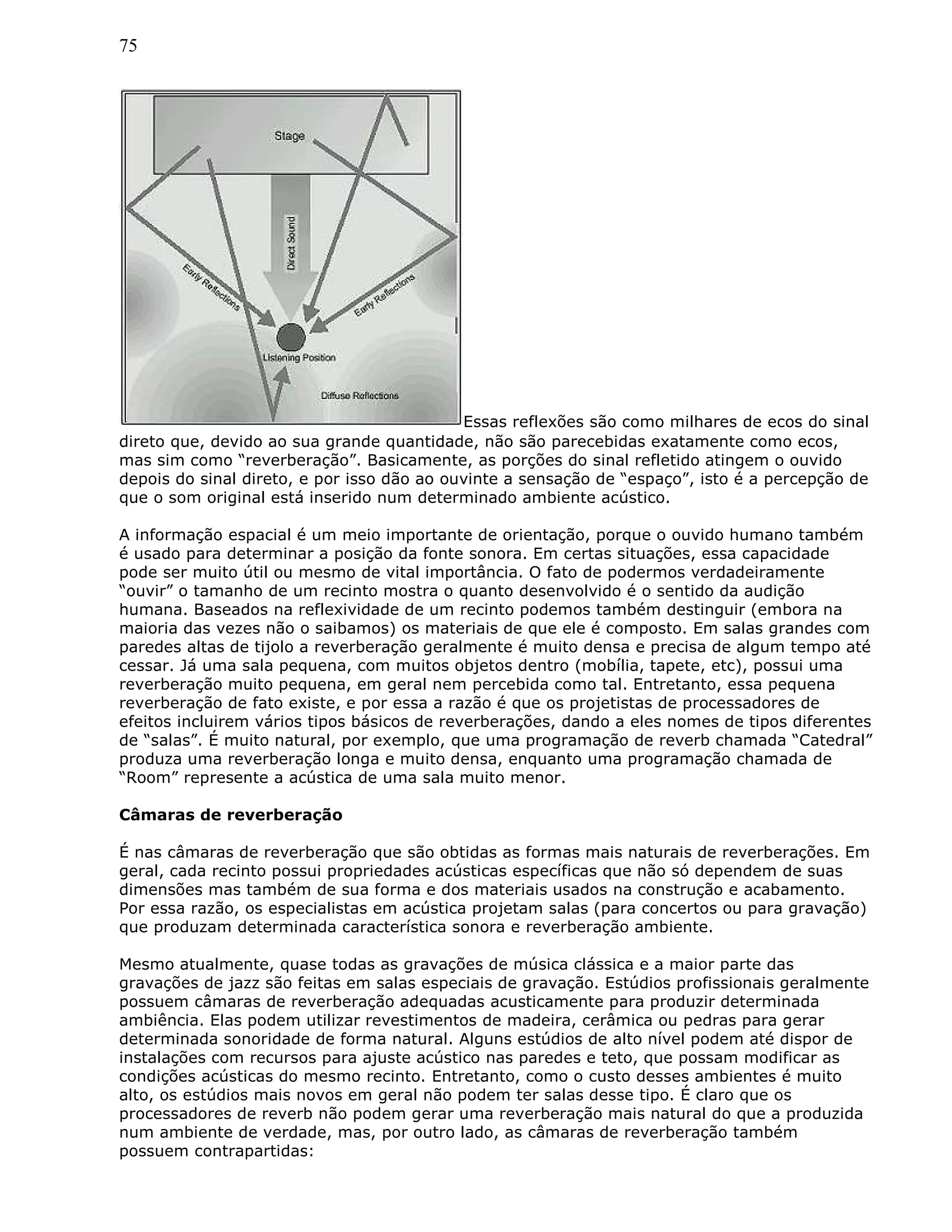 75
Essas reflexões são como milhares de ecos do sinal
direto que, devido ao sua grande quantidade, não são parecebidas exatamente como ecos,
mas sim como “reverberação”. Basicamente, as porções do sinal refletido atingem o ouvido
depois do sinal direto, e por isso dão ao ouvinte a sensação de “espaço”, isto é a percepção de
que o som original está inserido num determinado ambiente acústico.
A informação espacial é um meio importante de orientação, porque o ouvido humano também
é usado para determinar a posição da fonte sonora. Em certas situações, essa capacidade
pode ser muito útil ou mesmo de vital importância. O fato de podermos verdadeiramente
“ouvir” o tamanho de um recinto mostra o quanto desenvolvido é o sentido da audição
humana. Baseados na reflexividade de um recinto podemos também destinguir (embora na
maioria das vezes não o saibamos) os materiais de que ele é composto. Em salas grandes com
paredes altas de tijolo a reverberação geralmente é muito densa e precisa de algum tempo até
cessar. Já uma sala pequena, com muitos objetos dentro (mobília, tapete, etc), possui uma
reverberação muito pequena, em geral nem percebida como tal. Entretanto, essa pequena
reverberação de fato existe, e por essa a razão é que os projetistas de processadores de
efeitos incluirem vários tipos básicos de reverberações, dando a eles nomes de tipos diferentes
de “salas”. É muito natural, por exemplo, que uma programação de reverb chamada “Catedral”
produza uma reverberação longa e muito densa, enquanto uma programação chamada de
“Room” represente a acústica de uma sala muito menor.
Câmaras de reverberação
É nas câmaras de reverberação que são obtidas as formas mais naturais de reverberações. Em
geral, cada recinto possui propriedades acústicas específicas que não só dependem de suas
dimensões mas também de sua forma e dos materiais usados na construção e acabamento.
Por essa razão, os especialistas em acústica projetam salas (para concertos ou para gravação)
que produzam determinada característica sonora e reverberação ambiente.
Mesmo atualmente, quase todas as gravações de música clássica e a maior parte das
gravações de jazz são feitas em salas especiais de gravação. Estúdios profissionais geralmente
possuem câmaras de reverberação adequadas acusticamente para produzir determinada
ambiência. Elas podem utilizar revestimentos de madeira, cerâmica ou pedras para gerar
determinada sonoridade de forma natural. Alguns estúdios de alto nível podem até dispor de
instalações com recursos para ajuste acústico nas paredes e teto, que possam modificar as
condições acústicas do mesmo recinto. Entretanto, como o custo desses ambientes é muito
alto, os estúdios mais novos em geral não podem ter salas desse tipo. É claro que os
processadores de reverb não podem gerar uma reverberação mais natural do que a produzida
num ambiente de verdade, mas, por outro lado, as câmaras de reverberação também
possuem contrapartidas:
 