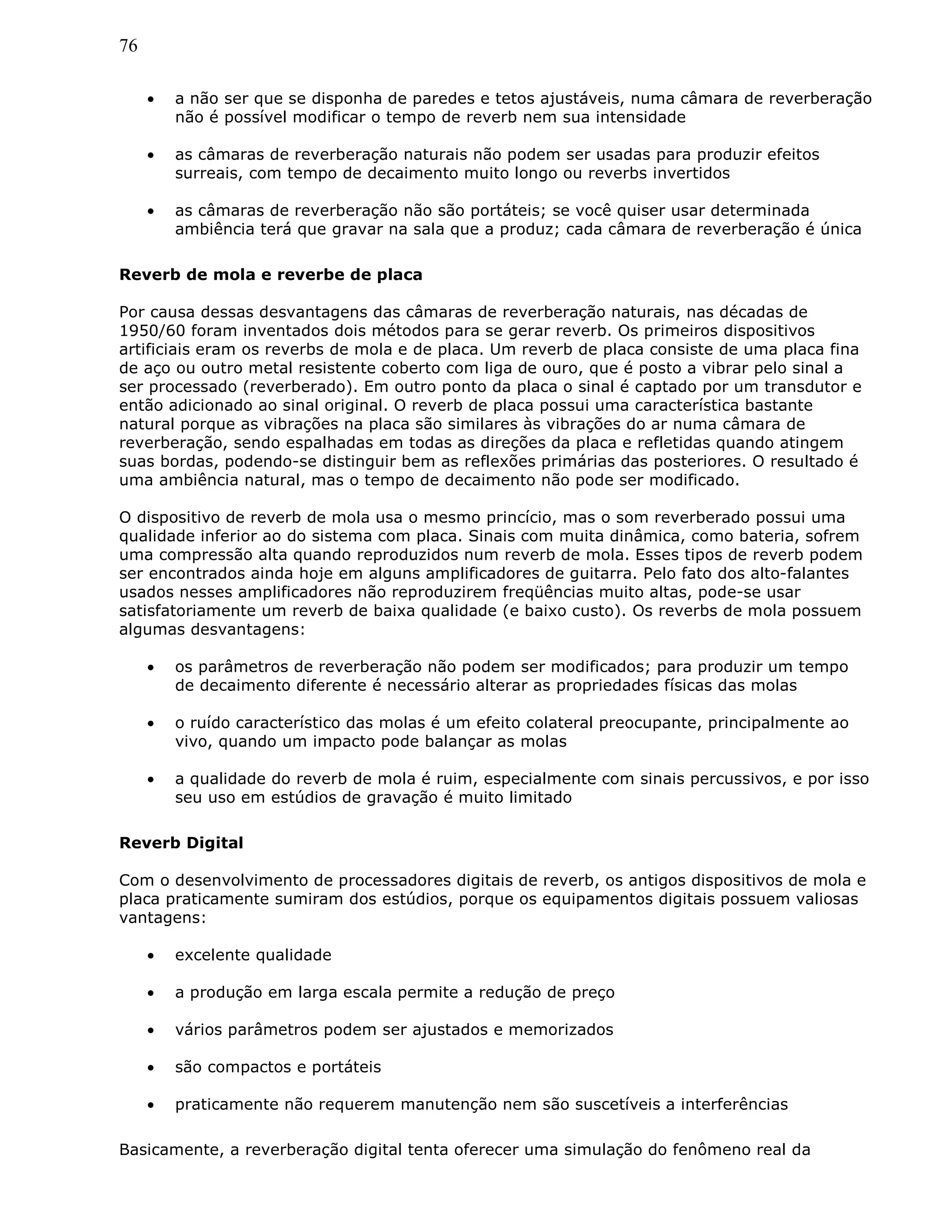 76
• a não ser que se disponha de paredes e tetos ajustáveis, numa câmara de reverberação
não é possível modificar o tempo de reverb nem sua intensidade
• as câmaras de reverberação naturais não podem ser usadas para produzir efeitos
surreais, com tempo de decaimento muito longo ou reverbs invertidos
• as câmaras de reverberação não são portáteis; se você quiser usar determinada
ambiência terá que gravar na sala que a produz; cada câmara de reverberação é única
Reverb de mola e reverbe de placa
Por causa dessas desvantagens das câmaras de reverberação naturais, nas décadas de
1950/60 foram inventados dois métodos para se gerar reverb. Os primeiros dispositivos
artificiais eram os reverbs de mola e de placa. Um reverb de placa consiste de uma placa fina
de aço ou outro metal resistente coberto com liga de ouro, que é posto a vibrar pelo sinal a
ser processado (reverberado). Em outro ponto da placa o sinal é captado por um transdutor e
então adicionado ao sinal original. O reverb de placa possui uma característica bastante
natural porque as vibrações na placa são similares às vibrações do ar numa câmara de
reverberação, sendo espalhadas em todas as direções da placa e refletidas quando atingem
suas bordas, podendo-se distinguir bem as reflexões primárias das posteriores. O resultado é
uma ambiência natural, mas o tempo de decaimento não pode ser modificado.
O dispositivo de reverb de mola usa o mesmo princício, mas o som reverberado possui uma
qualidade inferior ao do sistema com placa. Sinais com muita dinâmica, como bateria, sofrem
uma compressão alta quando reproduzidos num reverb de mola. Esses tipos de reverb podem
ser encontrados ainda hoje em alguns amplificadores de guitarra. Pelo fato dos alto-falantes
usados nesses amplificadores não reproduzirem freqüências muito altas, pode-se usar
satisfatoriamente um reverb de baixa qualidade (e baixo custo). Os reverbs de mola possuem
algumas desvantagens:
• os parâmetros de reverberação não podem ser modificados; para produzir um tempo
de decaimento diferente é necessário alterar as propriedades físicas das molas
• o ruído característico das molas é um efeito colateral preocupante, principalmente ao
vivo, quando um impacto pode balançar as molas
• a qualidade do reverb de mola é ruim, especialmente com sinais percussivos, e por isso
seu uso em estúdios de gravação é muito limitado
Reverb Digital
Com o desenvolvimento de processadores digitais de reverb, os antigos dispositivos de mola e
placa praticamente sumiram dos estúdios, porque os equipamentos digitais possuem valiosas
vantagens:
• excelente qualidade
• a produção em larga escala permite a redução de preço
• vários parâmetros podem ser ajustados e memorizados
• são compactos e portáteis
• praticamente não requerem manutenção nem são suscetíveis a interferências
Basicamente, a reverberação digital tenta oferecer uma simulação do fenômeno real da
 