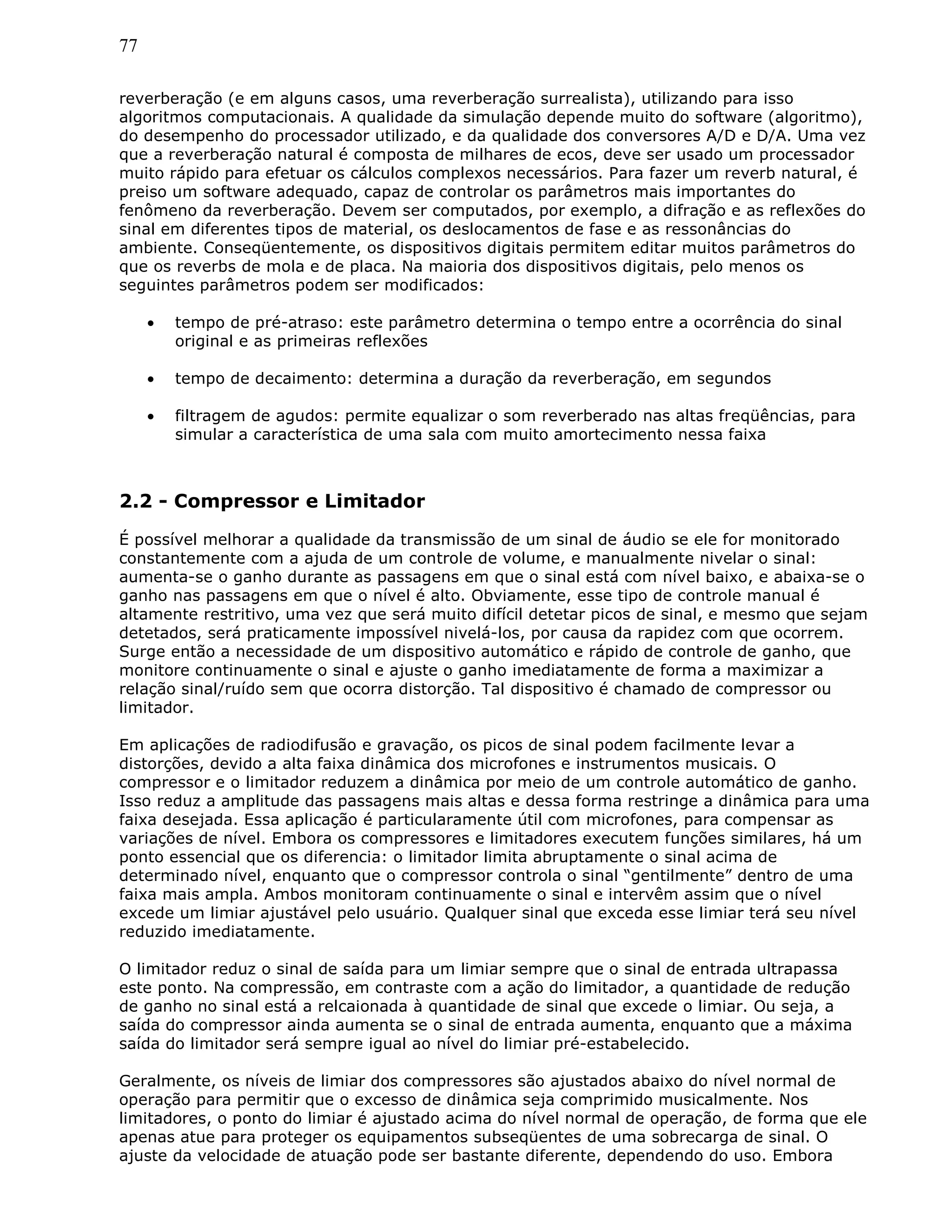 77
reverberação (e em alguns casos, uma reverberação surrealista), utilizando para isso
algoritmos computacionais. A qualidade da simulação depende muito do software (algoritmo),
do desempenho do processador utilizado, e da qualidade dos conversores A/D e D/A. Uma vez
que a reverberação natural é composta de milhares de ecos, deve ser usado um processador
muito rápido para efetuar os cálculos complexos necessários. Para fazer um reverb natural, é
preiso um software adequado, capaz de controlar os parâmetros mais importantes do
fenômeno da reverberação. Devem ser computados, por exemplo, a difração e as reflexões do
sinal em diferentes tipos de material, os deslocamentos de fase e as ressonâncias do
ambiente. Conseqüentemente, os dispositivos digitais permitem editar muitos parâmetros do
que os reverbs de mola e de placa. Na maioria dos dispositivos digitais, pelo menos os
seguintes parâmetros podem ser modificados:
• tempo de pré-atraso: este parâmetro determina o tempo entre a ocorrência do sinal
original e as primeiras reflexões
• tempo de decaimento: determina a duração da reverberação, em segundos
• filtragem de agudos: permite equalizar o som reverberado nas altas freqüências, para
simular a característica de uma sala com muito amortecimento nessa faixa
2.2 - Compressor e Limitador
É possível melhorar a qualidade da transmissão de um sinal de áudio se ele for monitorado
constantemente com a ajuda de um controle de volume, e manualmente nivelar o sinal:
aumenta-se o ganho durante as passagens em que o sinal está com nível baixo, e abaixa-se o
ganho nas passagens em que o nível é alto. Obviamente, esse tipo de controle manual é
altamente restritivo, uma vez que será muito difícil detetar picos de sinal, e mesmo que sejam
detetados, será praticamente impossível nivelá-los, por causa da rapidez com que ocorrem.
Surge então a necessidade de um dispositivo automático e rápido de controle de ganho, que
monitore continuamente o sinal e ajuste o ganho imediatamente de forma a maximizar a
relação sinal/ruído sem que ocorra distorção. Tal dispositivo é chamado de compressor ou
limitador.
Em aplicações de radiodifusão e gravação, os picos de sinal podem facilmente levar a
distorções, devido a alta faixa dinâmica dos microfones e instrumentos musicais. O
compressor e o limitador reduzem a dinâmica por meio de um controle automático de ganho.
Isso reduz a amplitude das passagens mais altas e dessa forma restringe a dinâmica para uma
faixa desejada. Essa aplicação é particularamente útil com microfones, para compensar as
variações de nível. Embora os compressores e limitadores executem funções similares, há um
ponto essencial que os diferencia: o limitador limita abruptamente o sinal acima de
determinado nível, enquanto que o compressor controla o sinal “gentilmente” dentro de uma
faixa mais ampla. Ambos monitoram continuamente o sinal e intervêm assim que o nível
excede um limiar ajustável pelo usuário. Qualquer sinal que exceda esse limiar terá seu nível
reduzido imediatamente.
O limitador reduz o sinal de saída para um limiar sempre que o sinal de entrada ultrapassa
este ponto. Na compressão, em contraste com a ação do limitador, a quantidade de redução
de ganho no sinal está a relcaionada à quantidade de sinal que excede o limiar. Ou seja, a
saída do compressor ainda aumenta se o sinal de entrada aumenta, enquanto que a máxima
saída do limitador será sempre igual ao nível do limiar pré-estabelecido.
Geralmente, os níveis de limiar dos compressores são ajustados abaixo do nível normal de
operação para permitir que o excesso de dinâmica seja comprimido musicalmente. Nos
limitadores, o ponto do limiar é ajustado acima do nível normal de operação, de forma que ele
apenas atue para proteger os equipamentos subseqüentes de uma sobrecarga de sinal. O
ajuste da velocidade de atuação pode ser bastante diferente, dependendo do uso. Embora
 