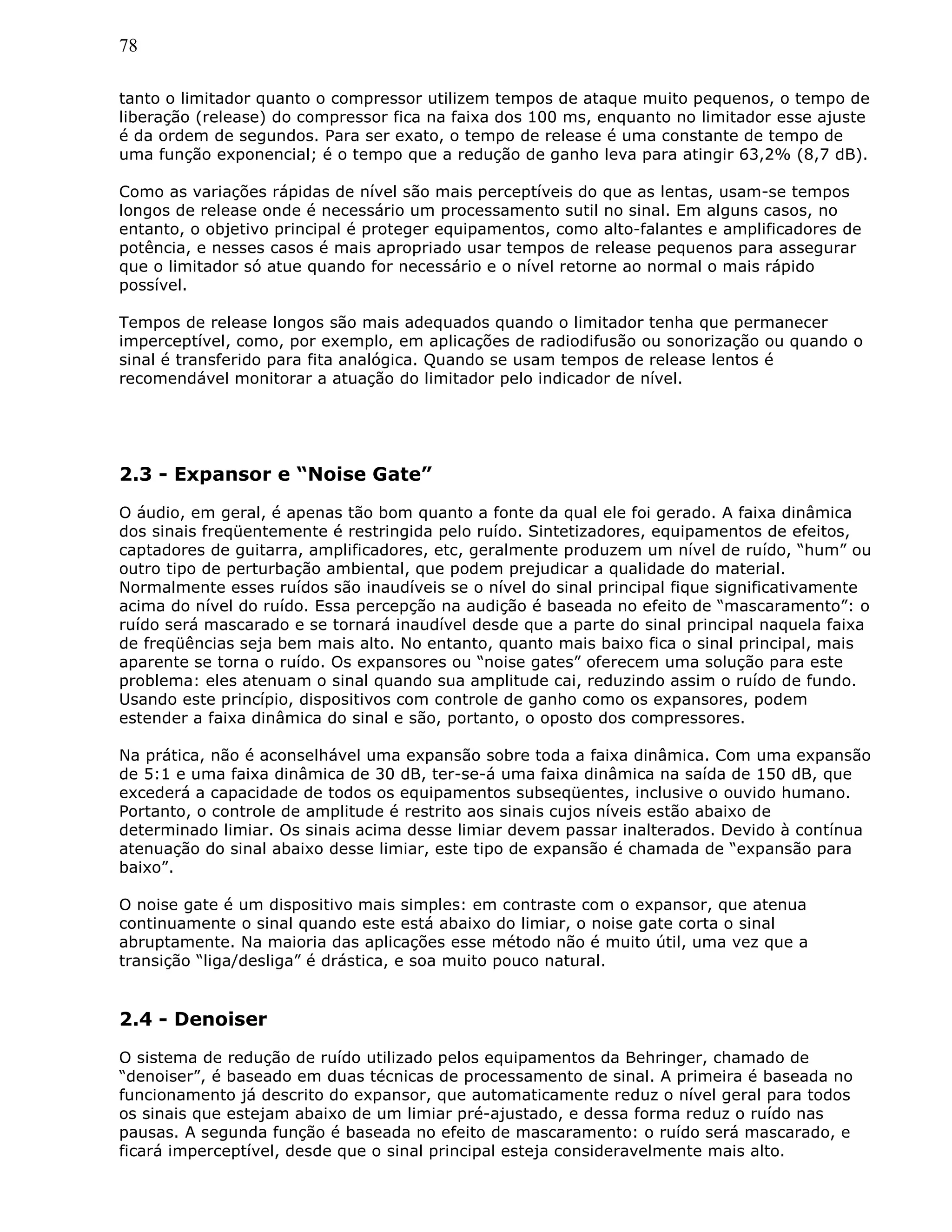 78
tanto o limitador quanto o compressor utilizem tempos de ataque muito pequenos, o tempo de
liberação (release) do compressor fica na faixa dos 100 ms, enquanto no limitador esse ajuste
é da ordem de segundos. Para ser exato, o tempo de release é uma constante de tempo de
uma função exponencial; é o tempo que a redução de ganho leva para atingir 63,2% (8,7 dB).
Como as variações rápidas de nível são mais perceptíveis do que as lentas, usam-se tempos
longos de release onde é necessário um processamento sutil no sinal. Em alguns casos, no
entanto, o objetivo principal é proteger equipamentos, como alto-falantes e amplificadores de
potência, e nesses casos é mais apropriado usar tempos de release pequenos para assegurar
que o limitador só atue quando for necessário e o nível retorne ao normal o mais rápido
possível.
Tempos de release longos são mais adequados quando o limitador tenha que permanecer
imperceptível, como, por exemplo, em aplicações de radiodifusão ou sonorização ou quando o
sinal é transferido para fita analógica. Quando se usam tempos de release lentos é
recomendável monitorar a atuação do limitador pelo indicador de nível.
2.3 - Expansor e “Noise Gate”
O áudio, em geral, é apenas tão bom quanto a fonte da qual ele foi gerado. A faixa dinâmica
dos sinais freqüentemente é restringida pelo ruído. Sintetizadores, equipamentos de efeitos,
captadores de guitarra, amplificadores, etc, geralmente produzem um nível de ruído, “hum” ou
outro tipo de perturbação ambiental, que podem prejudicar a qualidade do material.
Normalmente esses ruídos são inaudíveis se o nível do sinal principal fique significativamente
acima do nível do ruído. Essa percepção na audição é baseada no efeito de “mascaramento”: o
ruído será mascarado e se tornará inaudível desde que a parte do sinal principal naquela faixa
de freqüências seja bem mais alto. No entanto, quanto mais baixo fica o sinal principal, mais
aparente se torna o ruído. Os expansores ou “noise gates” oferecem uma solução para este
problema: eles atenuam o sinal quando sua amplitude cai, reduzindo assim o ruído de fundo.
Usando este princípio, dispositivos com controle de ganho como os expansores, podem
estender a faixa dinâmica do sinal e são, portanto, o oposto dos compressores.
Na prática, não é aconselhável uma expansão sobre toda a faixa dinâmica. Com uma expansão
de 5:1 e uma faixa dinâmica de 30 dB, ter-se-á uma faixa dinâmica na saída de 150 dB, que
excederá a capacidade de todos os equipamentos subseqüentes, inclusive o ouvido humano.
Portanto, o controle de amplitude é restrito aos sinais cujos níveis estão abaixo de
determinado limiar. Os sinais acima desse limiar devem passar inalterados. Devido à contínua
atenuação do sinal abaixo desse limiar, este tipo de expansão é chamada de “expansão para
baixo”.
O noise gate é um dispositivo mais simples: em contraste com o expansor, que atenua
continuamente o sinal quando este está abaixo do limiar, o noise gate corta o sinal
abruptamente. Na maioria das aplicações esse método não é muito útil, uma vez que a
transição “liga/desliga” é drástica, e soa muito pouco natural.
2.4 - Denoiser
O sistema de redução de ruído utilizado pelos equipamentos da Behringer, chamado de
“denoiser”, é baseado em duas técnicas de processamento de sinal. A primeira é baseada no
funcionamento já descrito do expansor, que automaticamente reduz o nível geral para todos
os sinais que estejam abaixo de um limiar pré-ajustado, e dessa forma reduz o ruído nas
pausas. A segunda função é baseada no efeito de mascaramento: o ruído será mascarado, e
ficará imperceptível, desde que o sinal principal esteja consideravelmente mais alto.
 