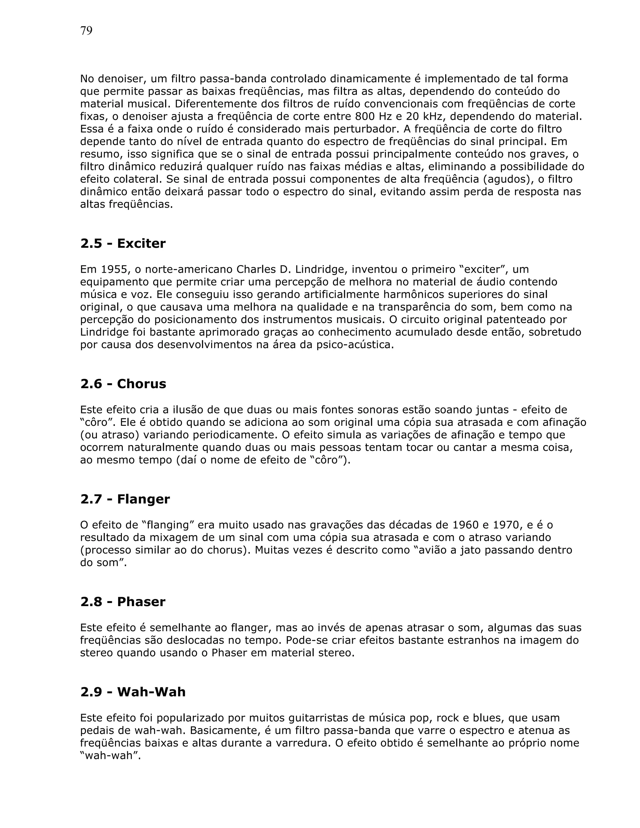 79
No denoiser, um filtro passa-banda controlado dinamicamente é implementado de tal forma
que permite passar as baixas freqüências, mas filtra as altas, dependendo do conteúdo do
material musical. Diferentemente dos filtros de ruído convencionais com freqüências de corte
fixas, o denoiser ajusta a freqüência de corte entre 800 Hz e 20 kHz, dependendo do material.
Essa é a faixa onde o ruído é considerado mais perturbador. A freqüência de corte do filtro
depende tanto do nível de entrada quanto do espectro de freqüências do sinal principal. Em
resumo, isso significa que se o sinal de entrada possui principalmente conteúdo nos graves, o
filtro dinâmico reduzirá qualquer ruído nas faixas médias e altas, eliminando a possibilidade do
efeito colateral. Se sinal de entrada possui componentes de alta freqüência (agudos), o filtro
dinâmico então deixará passar todo o espectro do sinal, evitando assim perda de resposta nas
altas freqüências.
2.5 - Exciter
Em 1955, o norte-americano Charles D. Lindridge, inventou o primeiro “exciter”, um
equipamento que permite criar uma percepção de melhora no material de áudio contendo
música e voz. Ele conseguiu isso gerando artificialmente harmônicos superiores do sinal
original, o que causava uma melhora na qualidade e na transparência do som, bem como na
percepção do posicionamento dos instrumentos musicais. O circuito original patenteado por
Lindridge foi bastante aprimorado graças ao conhecimento acumulado desde então, sobretudo
por causa dos desenvolvimentos na área da psico-acústica.
2.6 - Chorus
Este efeito cria a ilusão de que duas ou mais fontes sonoras estão soando juntas - efeito de
“côro”. Ele é obtido quando se adiciona ao som original uma cópia sua atrasada e com afinação
(ou atraso) variando periodicamente. O efeito simula as variações de afinação e tempo que
ocorrem naturalmente quando duas ou mais pessoas tentam tocar ou cantar a mesma coisa,
ao mesmo tempo (daí o nome de efeito de “côro”).
2.7 - Flanger
O efeito de “flanging” era muito usado nas gravações das décadas de 1960 e 1970, e é o
resultado da mixagem de um sinal com uma cópia sua atrasada e com o atraso variando
(processo similar ao do chorus). Muitas vezes é descrito como “avião a jato passando dentro
do som”.
2.8 - Phaser
Este efeito é semelhante ao flanger, mas ao invés de apenas atrasar o som, algumas das suas
freqüências são deslocadas no tempo. Pode-se criar efeitos bastante estranhos na imagem do
stereo quando usando o Phaser em material stereo.
2.9 - Wah-Wah
Este efeito foi popularizado por muitos guitarristas de música pop, rock e blues, que usam
pedais de wah-wah. Basicamente, é um filtro passa-banda que varre o espectro e atenua as
freqüências baixas e altas durante a varredura. O efeito obtido é semelhante ao próprio nome
“wah-wah”.
 